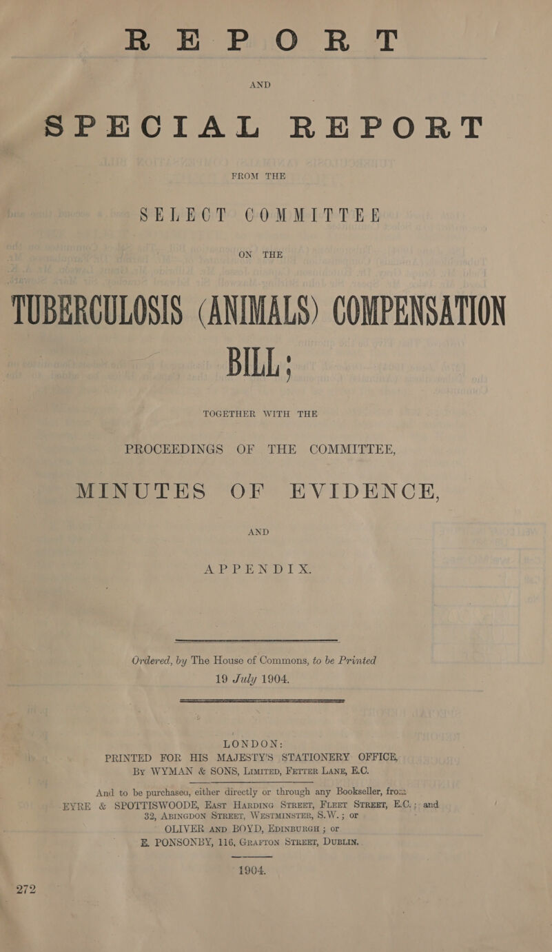 REPORT SPECIAL REPORT FROM THE SELECT COMMITTEE ONT THE TUBERCULOSIS (ANIMALS) COMPENSATION BILL; TOGETHER WITH THE PROCEEDINGS OF THE COMMITTEE, MINUTES OF EVIDENCE, AND APP No Ty Xe  Ordered, by The House of Commons, to be Printed 19 July 1904.  LONDON: PRINTED FOR HIS MAJESTY’S STATIONERY OFFICE, By WYMAN &amp; SONS, Limitep, Ferrer Lang, E.C.   And to be purchasea, either directly or through any Bookseller, fro EYRE &amp; SPOTTISWOODE, East Harpine Street, FLeet STREET, E.C. ; and 32, ABINGDON STREET, WESTMINSTER, S8.W. ; or OLIVER Anp BOYD, EDINBURGH ; or BE. PONSONBY, 116, Grarron STREET, DUBLIN. 1904. 