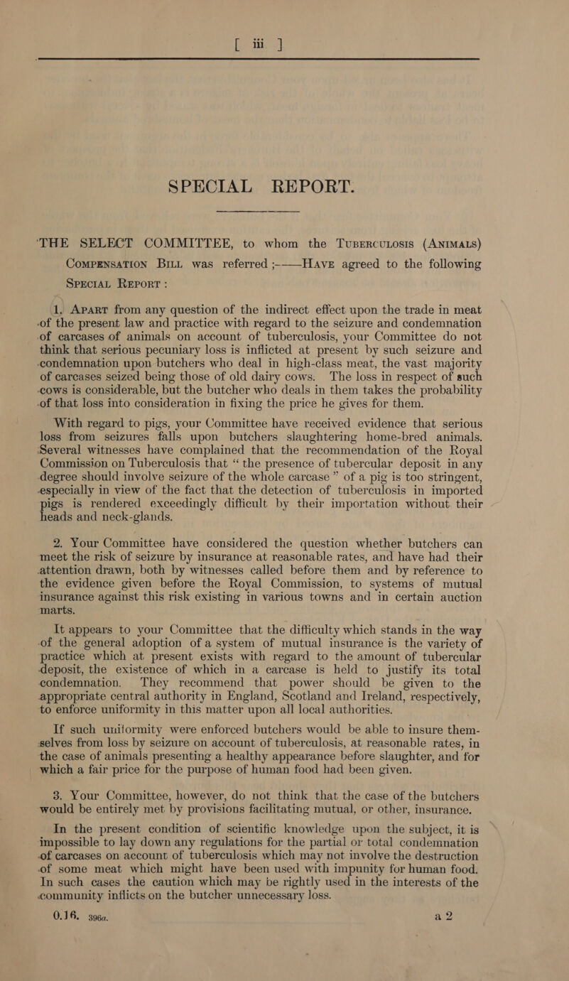 SPECIAL REPORT. ‘THE SELECT COMMITTEE, to whom the Tusercuosis (ANIMALS) COMPENSATION BiLt was referred ;-——HAve agreed to the following SPECIAL REPORT : 1, Apart from any question of the indirect effect upon the trade in meat of the present law and practice with regard to the seizure and condemnation of carcases of animals on account of tuberculosis, your Committee do not think that serious pecuniary loss is inflicted at present by such seizure and condemnation upon butchers who deal in high-class meat, the vast majority of carcases seized being those of old dairy cows: The loss in respect of such cows is considerable, but the butcher who deals in them takes the probability -of that loss into consideration in fixing the price he gives for them. With regard to pigs, your Committee have received evidence that serious loss from seizures falls upon butchers slaughtering home-bred animals. Several witnesses have complained that the recommendation of the Royal Commission on Tuberculosis that “ the presence of tubercular deposit in any degree should involve seizure of the whole carcase ” of a pig is too stringent, especially in view of the fact that the detection of tuberculosis in imported pigs is rendered exceedingly difficult by their importation without. their heads and neck-glands. 2. Your Committee have considered the question whether butchers can meet the risk of seizure by insurance at reasonable rates, and have had their attention drawn, both by witnesses called before them and by reference to the evidence given before the Royal Commission, to systems of mutual insurance against this risk existing in various towns and in certain auction marts. It appears to your Committee that the difficulty which stands in the way of the general adoption of a system of mutual insurance is the variety of practice which at present exists with regard to the amount of tubercular deposit, the existence of which in a carcase is held to justify its total condemnation. They recommend that power should be given to the appropriate central authority in England, Scotland and Ireland, respectively, to enforce uniformity in this matter upon all local authorities. If such uniformity were enforced butchers would be able to insure them- selves from loss by seizure on account of tuberculosis, at reasonable rates, in the case of animals presenting a healthy appearance before slaughter, and for _ which a fair price for the purpose of human food had been given. 3. Your Committee, however, do not think that the case of the butchers would be entirely met by provisions facilitating mutual, or other, insurance. In the present condition of scientific knowledge upon the subject, it is impossible to lay down any regulations for the partial or total condemnation of carcases on account of tuberculosis which may not involve the destruction of some meat which might have been used with impunity for human food. In such cases the caution which may be rightly used in the interests of the community inflicts on the butcher unnecessary loss. 0.16. 3964. rs ed