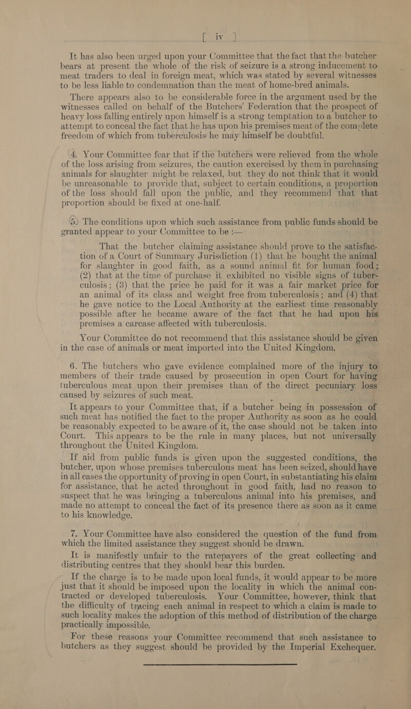 oaks Tt has also been urged upon your Committee that the fact that the butcher bears at present the whole of the risk of seizure is a strong inducement to meat traders to deal in foreign meat, which was stated by several witnesses _ to be less liable to condemnation than the meat of home-bred animals. There appears also to be considerable force in the argument used by the witnesses called on behalf of the Butchers’ Federation that the prospect of heavy loss falling entirely upon himself is a strong temptation to a butcher to attempt to conceal the fact that he has upon his premises meat of the complete freedom of which from tuberculosis he may himself be doubtful. 4. Your Committee fear that if the butchers were relieved from the whole of the loss arising from seizures, the caution exercised by them in purchasing animals for slaughter might be relaxed, but they do not think that it would be unreasonable to provide that, subject to certain conditions, a proportion of the loss should fall upon the public, and they recommend that that proportion should be fixed at one-half. 5) The conditions upon which such assistance from public funds should be granted appear to your Committee to be :— That the butcher claiming assistance should prove to the satisfac- tion of a Court of Summary Jurisdiction (1) that he bought the animal for slaughter in good faith, as a sound animal fit for human food ; (2) that at the time of purchase it exhibited no visible signs of tuber- culosis ; (3) that the price he paid for it was a fair market price for an animal of its class and weight free from tuberculosis ; and (4) that he gave notice to the Local Authority at the earliest time reasonably possible after he became aware of the fact that he had upon his premises a carcase affected with tuberculosis. Your Committee do not recommend that this assistance should be given in the case of animals or meat imported into the United Kingdom. | 6. The butchers who gave evidence complained more of the injury to members of their trade caused by prosecution in open Court for having tuberculous meat upon their premises than of the direct pecuniary loss caused by seizures of such meat. It appears to your Committee that, if a butcher being in possession of such meat has notified the fact to the proper Authority as soon as he could be reasonably expected to be aware of it, the case should not be taken into Court. This appears to be the rule in many places, but not universally throughout the United Kingdom. If aid from public funds is given upon the suggested conditions, the butcher, upon whose premises tuberculous meat has been seized, should have in all cases the opportunity of proving in open Court, in substantiating his claim for assistance, that he acted throughout in good faith, had no reason to suspect that he was bringing a tuberculous animal into his premises, and made no attempt to conceal the fact of its presence there as soon as it came to his knowledge. 7. Your Committee have also considered the question of the fund from which the limited assistance they suggest should be drawn. It is manifestly unfair to the ratepayers of the great collecting and distributing centres that they should bear this burden. If the charge is to be made upon local funds, it would appear to be more just that it should be imposed upon the locality in which the animal con- tracted or developed tuberculosis. Your Committee, however, think that the difficulty of tracing each animal in respect to which a claim is made to such locality makes the adoption of this method of distribution of the charge practically impossible. For these reasons your Committee recommend that such assistance to butchers as they suggest should be provided by the Imperial Exchequer.