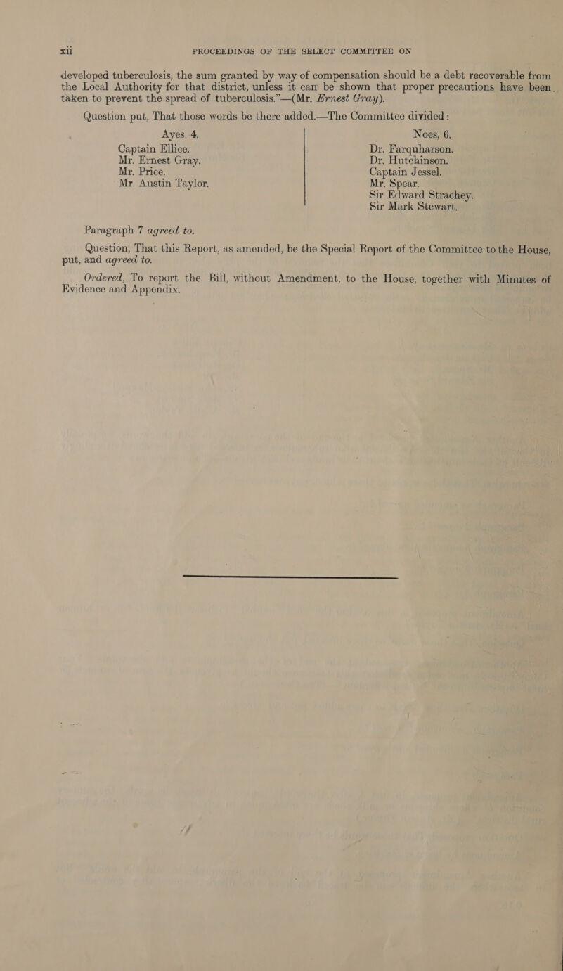 developed tuberculosis, the sum granted by way of compensation should be a debt recoverable trom the Local Authority for that district, unless it can be shown that proper precautions have been. taken to prevent the spread of tuberculosis.”—(Mr. Hrnest Gray). Question put, That those words be there added.—The Committee divided : Ayes, 4. Noes, 6. Captain Ellice. Dr. Farquharson. Mr. Ernest Gray. Dr. Hutchinson. My. Price. Captain Jessel. Mr. Austin Taylor. My. Spear. Sir Edward Strachey. Sir Mark Stewart. Paragraph 7 agreed to. Question, That this Report, as amended, be the Special Report of the Committee to the House, put, and agreed to. Ordered, To report the Bill, without Amendment, to the House, together with Minutes of Evidence and Appendix.