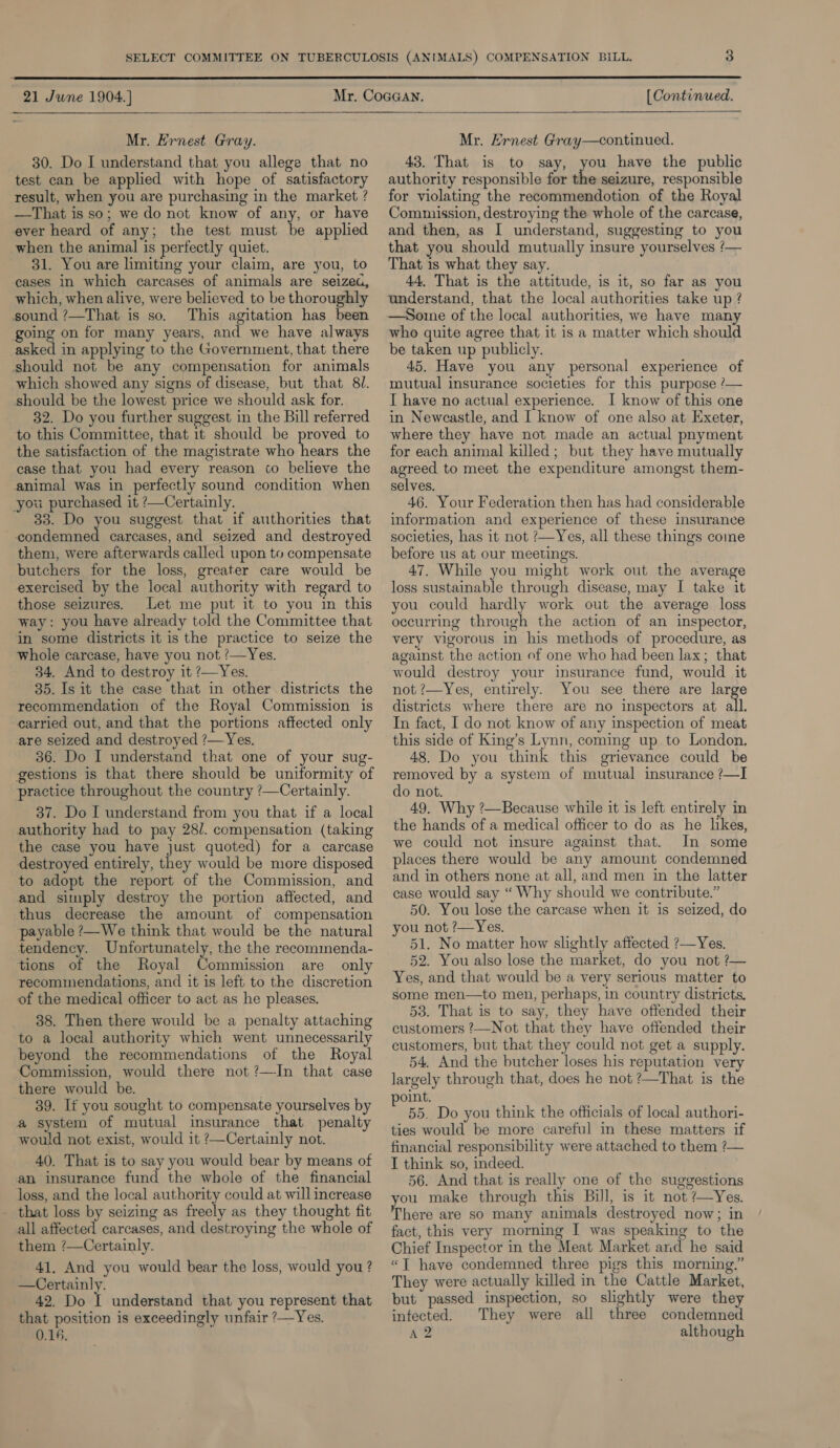  21 Jwne 1904. }  Mr. Ernest Gray. 30. Do I understand that you allege that no test can be applied with hope of satisfactory result, when you are purchasing in the market ? —That is so; we do not know of any, or have ever heard of any; the test must be applied when the animal is perfectly quiet. 31. You are limiting your claim, are you, to cases in which carcases of animals are seized, which, when alive, were believed to be thoroughly sound ?—That is so. This agitation has been going on for many years, and we have always asked in applying to the Government, that there should not be any compensation for animals which showed any signs of disease, but that 81. should be the lowest price we should ask for. 32. Do you further suggest in the Bill referred to this Committee, that 1t should be proved to the satisfaction of the magistrate who hears the case that you had every reason to believe the animal was in perfectly sound condition when you purchased it ?—Certainly. 33. Do you suggest that if authorities that condemned carcases, and seized and destroyed them, were afterwards called upon to compensate butchers for the loss, greater care would be exercised by the local authority with regard to those seizures. Let me put it to you in this way: you have already told the Committee that in some districts it is the practice to seize the whole carcase, have you not ?—Yes. 34. And to destroy it ?—Yes. 35. Is it the case that in other districts the recommendation of the Royal Commission is carried out, and that the portions affected only are seized and destroyed ?— Yes. 36. Do I understand that one of your sug- gestions is that there should be uniformity of practice throughout the country /—Certainly. 37. Do I understand from you that if a local authority had to pay 28/. compensation (taking the case you have just quoted) for a carcase destroyed entirely, they would be more disposed to adopt the report of the Commission, and and simply destroy the portion affected, and thus decrease the amount of compensation payable ?—We think that would be the natural tendency. Unfortunately, the the reeommenda- tions of the Royal Commission are only recommendations, and it is left to the discretion of the medical officer to act as he pleases. 38. Then there would be a penalty attaching to a local authority which went unnecessarily beyond the recommendations of the Royal Commission, would there not ?—In that case there would be. 39. If you sought to compensate yourselves by a system of mutual insurance that penalty would not exist, would it ?—Certainly not. 40. That is to say you would bear by means of an insurance fund the whole of the financial loss, and the local authority could at will increase that loss by seizing as freely as they thought fit all affected carcases, and destroying the whole of them ?—Certainly. 41, And you would bear the loss, would you ? —Certainly. 42. Do I understand that you represent that that position is exceedingly unfair ?—Yes. 0.14. [ Continued. Mr. Ernest Gray—continued. 43. That is to say, you have the public authority responsible for the seizure, responsible for violating the recommendotion of the Royal Commission, destroying the whole of the carcase, and then, as I understand, suggesting to you that you should mutually insure yourselves ‘— That 1s what they say. 44, That is the attitude, is it, so far as you understand, that the local authorities take up ? —Some of the local authorities, we have many who quite agree that it is a matter which should be taken up publicly. 45. Have you any personal experience of mutual insurance societies for this purpose ?— I have no actual experience. I know of this one in Newcastle, and I know of one also at Exeter, where they have not made an actual pnyment for each animal killed; but they have mutually agreed to meet the expenditure amongst them- selves. 46. Your Federation then has had considerable information and experience of these insurance societies, has it not ?—Yes, all these things come before us at our meetings. 47. While you might work out the average loss sustainable through disease, may I take it you could hardly work out the average loss occurring through the action of an inspector, very vigorous in his methods of procedure, as against the action of one who had been lax; that would destroy your insurance fund, would it not ?—Yes, entirely. You see there are large districts where there are no inspectors at all. In fact, I do not know of any inspection of meat this side of King’s Lynn, coming up to London, 48. Do you think this grievance could be removed by a system of mutual insurance /—I do not. 49. Why ?—Because while it is left entirely in the hands of a medical officer to do as he likes, we could not insure against that. In some places there would be any amount condemned and in others none at all, and men in the latter case would say ‘“ Why should we contribute.” 50. You lose the carcase when it is seized, do you not ?—Yes. 51. No matter how slightly affected ?—Yes. 52. You also lose the market, do you not ?— Yes, and that would be a very serious matter to some men—to men, perhaps, in country districts. 53. That is to say, they have offended their customers ?—Not that they have offended their customers, but that they could not get a supply. 54. And the butcher loses his reputation very largely through that, does he not ?—That is the point. 55. Do you think the officials of local authori- ties would be more careful in these matters if financial responsibility were attached to them ?— I think so, indeed. 56. And that is really one of the suggestions ou make through this Bill, is it not ’—Yes. here are so many animals destroyed now; in fact, this very morning I was speaking to the Chief Inspector in the Meat Market and he said “JT have condemned three pigs this morning.” They were actually killed in the Cattle Market, but passed inspection, so slightly were they infected. They were all three condemned A 2 although