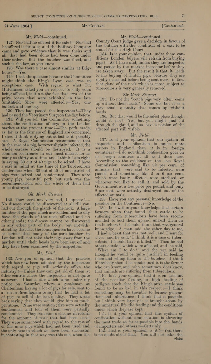  21 June 1904.]} (Continued.  Mr. Field—continued. 127. Nor had he offered it for sale ?—Nor had he offered it for sale; and the Railway Company came and gave evidence that it was theirs and all that had been done had been done under their orders. But the butcher was fined, and such is the law, as you know. 128. Was there a case almost similar at Brig- house ?—Yes. 129, L ask the question because the Committee might think the King’s Lynn case was an exceptional case. With regard to what Dr. Hutchinson asked you in respect to only cows being affected, is it not the fact that two of the rize beasts that were exhibited in the late mithfield Show were atfected ?—Yes; one bullock and one pig. 130. They had passed the inspectors ?—They had passed the Veterinary Surgeon the day before. 131. Will you tell the Committee something about the confiscation of pigs in the London market at the present time ?—The pork trade, as far as the farmers of England are concerned, I should think is dying out as fast as it possibly can. A Royal Commission recommended that in the case of a pig, however slightly infected, the whole carcase should be destroyed. It is a common occurrence in our meat market for as many as thirty at a time, and I think [ am right in saying, 30 out of 40 pigs to be seized. I have a case in mind at the time of the Tuberculosis Conference, when 30 out of 40 of one parcel of pigs were seized and condemned. They were young pigs, beautiful pork, but such was the recommendation, and the whole of them had to be destroyed. Sir Mark Stewart. 132. They were not very bad, I suppose ?— No disease could be discovered at all till you had cut through the glands of the neck. A large number of the pigs which are condemmed to-day have the Balad of the neck affected and no other glands; the disease cannot be discovered in any other part of the body; but notwith- standing that fact the consequences have become so serious that many of the pork butchers in London will not take their pigs away from the market until their heads have been cut off and they have been examined by the inspectors. Mr. Freld. 133. Are you of opinion that the practice which has now been adopted by the inspectors with regard to pigs wil 4 oa ae affect the industry ?—Unless they can get rid of them at éther centres where the inspection is not quite so severe. J had a case which came under my notice on Saturday, where a gentleman at Cheltenham having a lot of pigs for sale, sent to a firm in Birmingnam to say that he had a lot of pigs to sell of the best quality. They wrote back saying that they would give him so much per stone. Nine were sent on ; five were actually condemned, and four of them were partially condemned. They sent him a cheque in return for the amount of pork that had been used. They were Peninased with regard to the rest of of the nine pigs which had not been used, and the only case in which we have been successful in contesting in that way was this one. when the Mr. Field—continued. County Court judge gave a decision in favour of the butcher with the condition of a case to be stated for the High Court. 134. Is it your opinion that under these con- ditions London buyers will refrain from buyin pigs ?—As I have said, unless they are petal and passed by the market inspector before they are taken away. But the result is that it leads to the buying of Dutch pigs, because they are rigidly inspected before being sent over; in fact, that gland of the neck which is most subject to tuberculosis is very generally removed. Sir Mark Stewart. 135. Do not the Scotch pigs very often come up without their heads ?—Some do, but it is a very small quantity that comes up without heads. 136. But that would be the safest place though, would it not?—Yes, but you might just cut through the gland, and so leave a portion of the affected part still visible. Mr. Field. 137. Is it your opinion that our system of inspection and confiscation is much more serious in England than it is in foreign countries ?—I do not think confiscation goes on in foreign countries at all as it does here. According to the evidénce on the last Royal Commission, something like 92 per cent. of animals taat were said to be infected were passed, and something like 5 or 6 per cent. which were badly aftected were sterlised, or whatever you like to call it, and sold by the Government at a less price per pound, and only 2 per cent. were actually destroyed out of the affected animals. 138. Have you any personal knowledge of the practice on the Continent ?—No. 139. Is it within your knowledge that certain farmers when they found their cattle to be suffering from tuberculosis have been recom- mended to feed them up and unload them on the butchers ?—I should think that was general knowledge. A man said the other day to me, “T had a beast that was not well, and I sent for a vet., and he said, ‘I think it is a case ot tuber- culosis; | should have it killed”” Then he had others outside which were affected, and he said, “What am I to do?” and the vet. said, he thought he would be quite justified in feeding them and selling them to the butcher. I think if anybody should be condemned it is the farmer who can know, and who sometimes does know, that animals are suffering from tuberculosis. 140. Is it your opinion that it is on account of the peculiar feeding, or high feeding of pedigree stock, that the King’s prize cattle was found to be so bad in this respect ?—I think something may be tracable to: former genera- tions and inheritance; I think that is possible, but I think very largely it is brought about by the unnatural life, the feeding and the conditions under which they are kept. 141, Is it your opinion that this system of confiscation without compensation is throwing the meat trade as far as possible into the hands of importers and others ?—Certainly. 142. That is your opinion, is it ?Yes, there is no doubt about. that. Men will not take the risks