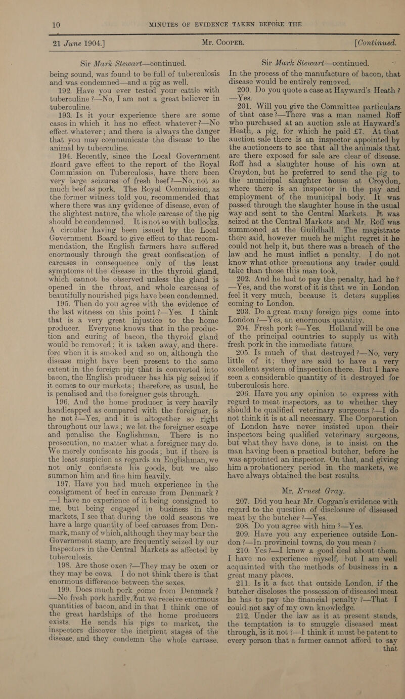  21 June 1904.] [ Continued.   Sir Mark Stewart—continued. being sound, was found to be full of tuberculosis and was condemned—and a pig as well. : 192. Have you ever tested your cattle with tuberculine ?—No, I am not a great believer in tuberculine. 193. Is it your experience there are some eases in which it has no effect whatever ?—No effect whatever ; and there is always the danger that you may communicate the disease to the animal by tuberculine. 194. Recently, since the Local Government Board gave effect to the report of the Royal Commission on Tuberculosis, have there been very large seizures of fresh beef ?—No, not so much beef as pork. The Royal Commission, as the former witness told you, recommended that where there was any evidence of disease, even of the slightest nature, the whole carcase of the pig should be condemned. It is not so with ligne A circular having been issued by the Local Government Board to give effect to that recom- mendation, the English farmers have suffered enormously through the great confiscation of carcases in consequence only of the least symptoms of the disease in\ the thyroid gland, which cannot be observed unless the gland is opened in the throat, and whole carcases of beautifully nourished pigs have been condemned. 195. Then do you agree with the evidence of the last witness on this point ?—Yes. I think that is a very great injustice to the home producer. Everyone knows that in the produc- tion and curing of bacon, the thyroid gland would be removed; it is taken away, and there- fore when it is smoked and so on, although the disease might have been present to the same extent in the foreign pig that is converted into bacon, the English producer has his pig seized if it comes to our markets; therefore, as usual, he is penalised and the foreigner gets through. 196. And the home producer is very heavily handicapped as compared with the foreigner, is he not ?—Yes, and it is altogether so right throughout our laws ; we let the foreigner escape and penalise the Englishman. There is no aes a no matter what a foreigner may do. Ve merely confiscate his goods; but if there is the least suspicion as regards an Englishman, we not only confiscate his goods, but we also summon him and fine him heavily. 197. Have you had much experience in the consignment of beef in carcase from Denmark ? —I have no experience of it being consigned to me, but being engaged in business in the markets, I see that during the cold seasons we have a large quantity of beef carcases from Den- mark, many of which, although they may bear the Government stamp, are frequently seized by our Inspectors in the Central Ataticate as affected by tuberculosis. 198, Are those oxen ?—They may be oxen or they may be cows. I do not think there is that enormous difference between the sexes. 199. Does much pork come from Denmark ? —wNo fresh pork hardlv,but we receive enormous quantities of bacon, and in that I think one of the great hardships of the home producers exists. He sends his pigs to market, the Inspectors discover the incipient stages of the disease, and they condemn the whole carcase, Sir Mark Stewart—continued. In the process of the manufacture of bacon, that. disease would be entirely removed. | 200. Do you quote a case at Hayward’s Heath ? —Yes. 201. Will you give the Committee particulars of that case?—There was a man named Roff who purchased at an auction sale at Hayward’s Heath, a pig, for which he paid £7. At that auction sale there is an inspector appointed by the auctioneers to see that all the animals that are there exposed for sale are clear of disease. Roff had a slaughter house of his own at Croydon, but he preferred to send the pig to the municipal slaughter house at Croydon, where there is an inspector in the pay and employment of the municipal body. It was passed through the slaughter house in the usual way and sent to the Central Markets. It was seized at the Central Markets and Mr. Roff was summoned at the Guildhall. The magistrate there said, however much he might regret it he could not help it, but there was a breach of the law and he must inflict a penalty. I do not know what other precautions any trader could take than those this man took. 202. And he had to pay the penalty, had he? —Yes, and the worst oF it is that we in London. feel it very much, because it deters supplies coming to London. 203. Do a great many foreign pigs come into London ?—Yes, an enormous quantity. 204, Fresh pork ?—Yes. Holland will be one of the principal countries to supply us with fresh pork in the immediate future. 205. Is much of that destroyed ?—No, very little of it; they are said to have a very excellent system of inspection there. But I have seen a considerable quantity of it destroyed for tuberculosis here. 206. Have you any opinion to express with regard to meat inspectors, as to whether they should be qualified veterinary surgeons ?—I do not think it is at all necessary. The Corporation of London have never insisted upon their inspectors pas. qualified veterinary surgeons, but what they have done, is to insist on the man having been a practical butcher, before he was appointed an inspector. On that, and giving him a probationery period in the markets, we have always me et the best results. Mr. Ernest Gray. 207. Did you hear Mr. Coggan’s evidence with regard to the question of disclosure of diseased meat by the butcher ?—Yes. 208. Do you agree with him ?—Yes. 209. Have you any experience outside Lon- don ?—In provincial towns, do you mean ? Z10. Yes?—I know a good deal about them. I have no experience myself, but I am well acquainted with the methods of business in a great many places, 211. Is it a fact that outside London, if the butcher discloses the possession of diseased meat. he has to pay the financial penalty ?—That I could not say of my own knowledge. 212. Under the law as it at present stands, the temptation is to smuggle diseased meat through, is it not ?—I think it must be patent to every person that a farmer cannot afford to say that