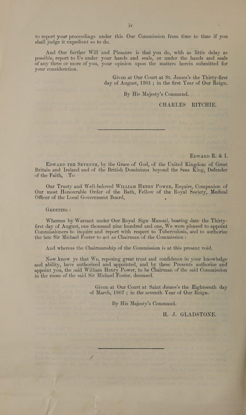 to report your proceedings under this Our Commission from time to time if you shall judge it expedient so to do. And Our further Will and Pleasure is that you do, with as little delay as possible, report to Us under your hands and seals, or under the hands and seals of any three or more of you, your opinion upon the matters herein submitted for your consideration. Given at Our Court at St. James’s the Thirty-first day of August, 1901 ; in the first Year of Our Reign. By His Majesty’s Command. | CHARLES RITCHIE. Epwarp R. &amp; I. EDWARD THE SEVENTH, by the Grace of God, of the United Kingdom of Great Britain and Ireland and of the British Dominions beyond the Seas King, Defender of the Faith, To Our Trusty and Well-beloved Winttam Henry Power, Esquire, Companion of Our most Honourable Order of the Bath, Fellow of the Royal Society, Medical Officer of the Local Government Board, ‘ GREETING : Whereas by Warrant under Our Royal Sign Manual, bearing date the Thirty- first day of August, one thousand nine hundred and one, We were pleased to appoint Commissioners to inquire and report with respect to Tuberculosis, and to authorize the late Sir Michael Foster to act as Chairman of the Commission : And whereas the Chairmanship of the Commission is at this present void. Now know ye that We, reposing great trust and confidence in your knowledge and ability, have authorized and appointed, and by these Presents authorize and appoint you, the said William Henry Power, to be Chairman of the said Commission in the room of the said Sir Michael Foster, deceased. Given at Our Court at Saint James’s the Highteenth day of March, 1907 ; in the seventh Year of Our Reign. By His Majesty’s Command. H. J. GLADSTONE. *.