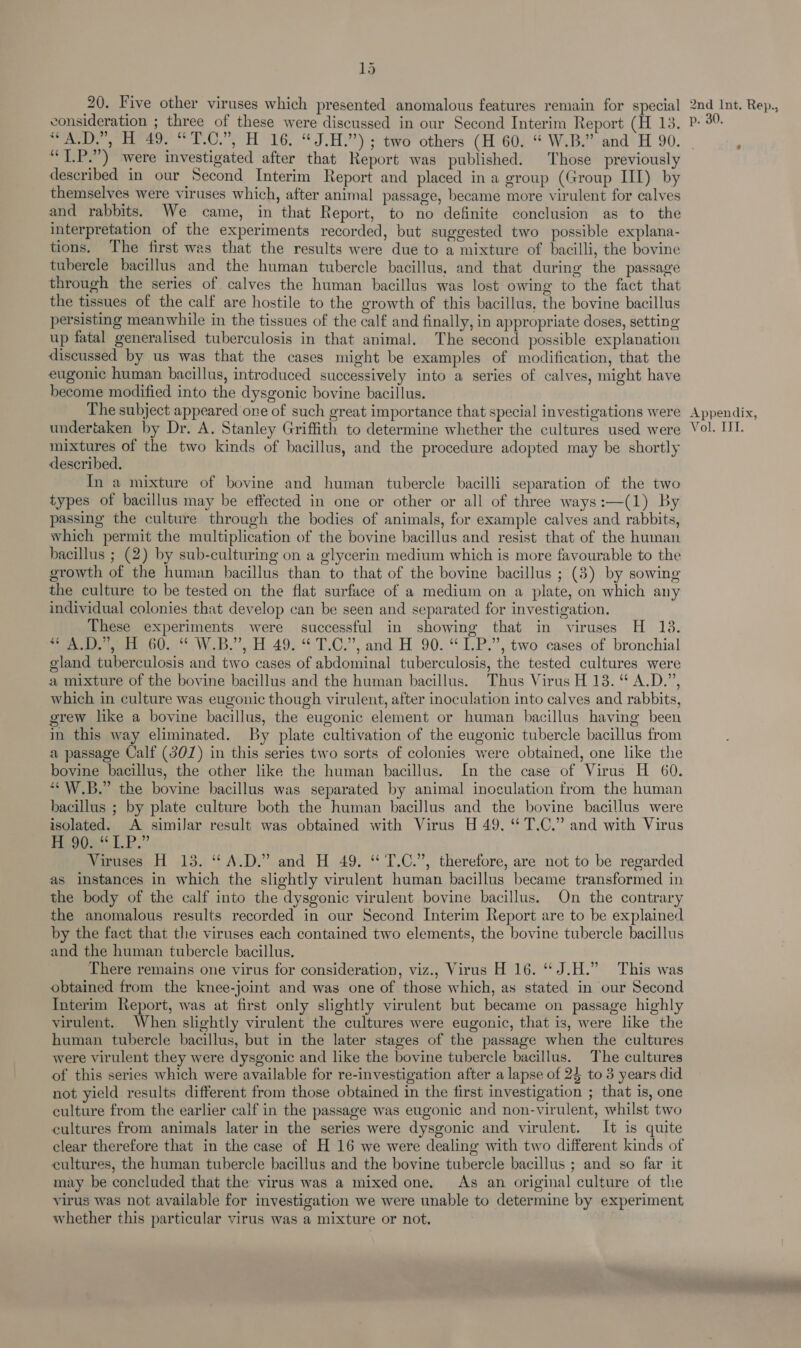 consideration ; three of these were discussed in our Second Interim Report (H 13. “T.P.”) were investigated after that Report was published. Those previously described in our Second Interim Report and placed in a group (Group III) by themselves were viruses which, after animal passage, became more virulent for calves and rabbits. We came, in that Report, to no definite conclusion as to the interpretation of the experiments recorded, but suggested two possible explana- tions. The first was that the results were due to a mixture of bacilli, the bovine tubercle bacillus and the human tubercle bacillus, and that during the passage through the series of. calves the human bacillus was lost owing to the fact that the tissues of the calf are hostile to the growth of this bacillus, the bovine bacillus persisting meanwhile in the tissues of the calf and finally, in appropriate doses, setting up fatal generalised tuberculosis in that animal. The second possible explanation discussed by us was that the cases might be examples of modification, that the eugonic human bacillus, introduced successively into a series of calves, might have become modified into the dysgonic bovine bacillus. The subject appeared one of such great importance that special investigations were mixtures of the two kinds of bacillus, and the procedure adopted may be shortly described. In a mixture of bovine and human tubercle bacilli separation of the two types of bacillus may be effected in one or other or all of three ways:—(1) By passing the culture through the bodies of animals, for example calves and rabbits, which permit the multiplication of the bovine bacillus and resist that of the human bacillus ; (2) by sub-culturing on a glycerin medium which is more favourable to the growth of the human bacillus than to that of the bovine bacillus ; (3) by sowing the culture to be tested on the flat surface of a medium on a plate, on which any individual colonies that develop can be seen and separated for investigation. These experiments were successful in showing that in viruses H 18. See weet GU. (°°, W.B.’’, H 49. ‘$7.C.”, and. H 90..“ 1.P.”, two cases of bronchial gland tuberculosis and two cases of abdominal tuberculosis, the tested cultures were a mixture of the bovine bacillus and the human bacillus. Thus Virus H 13. “ A.D.”, which in culture was eugonic though virulent, after inoculation into calves and rabbits, grew like a bovine bacillus, the eugonic element or human bacillus having been in this way eliminated. By plate cultivation of the eugonic tubercle bacillus from a passage Calf (301) in this series two sorts of colonies were obtained, one like the bovine bacillus, the other like the human bacillus. In the case of Virus H 60. ““W.B.” the bovine bacillus was separated by animal inoculation from the human bacillus ; by plate culture both the human bacillus and the bovine bacillus were isolated. A similar result was obtained with Virus H 49. “ T.C.” and with Virus Deouaol.P.” Viruses H 13. “A.D.” and H 49. “ T.C.”, therefore, are not to be regarded as instances in which the slightly virulent human bacillus became transformed in the body of the calf into the dysgonic virulent bovine bacillus. On the contrary the anomalous results recorded in our Second Interim Report are to be explained by the fact that the viruses each contained two elements, the bovine tubercle bacillus and the human tubercle bacillus. There remains one virus for consideration, viz., Virus H 16. “J.H.” This was obtained from the knee-joint and was one of those which, as stated in our Second Interim Report, was at first only slightly virulent but became on passage highly virulent. When slightly virulent the cultures were eugonic, that is, were like the human tubercle bacillus, but in the later stages of the passage when the cultures were virulent they were dysgonic and like the bovine tubercle bacillus. The cultures of this series which were available for re-investigation after a lapse of 24 to 3 years did not yield results different from those obtained in the first investigation ; that is, one culture from the earlier calf in the passage was eugonic and non-virulent, whilst two cultures from animals later in the series were dysgonic and virulent. It is quite clear therefore that in the case of H 16 we were dealing with two different kinds of cultures, the human tubercle bacillus and the bovine tubercle bacillus ; and so far it miy be concluded that the virus was a mixed one. As an original culture of the virus was not available for investigation we were unable to determine by experiment whether this particular virus was a mixture or not, : p. 30 Appendix,