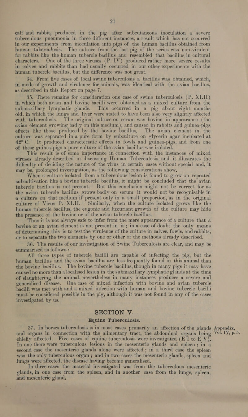 calf and rabbit, produced in the pig after subcutaneous inoculation a severe tuberculous pneumonia in three different instances, a result which has not occurred in our experiments from inoculation into pigs of the human bacillus obtained from human tuberculosis. The culture from the last pig of the series was non-virulent for rabbits like the human tubercle bacillus and resembled that bacillus in cultural characters. One of the three viruses (P. LV) produced rather more severe results in calves and rabbits than had usually occurred in our other experiments with the human tubercle bacillus, but the difference was not great. 34, From five cases of local swine tuberculosis a bacillus was obtained, which, in mode of growth and virulence for animals, was identical with the avian bacillus, as described in this Report on page 7. 35. There remains for consideration one case of swine tuberculosis (P. XLII) in which both avian and bovine bacilli were obtained as a mixed culture from the submaxillary lymphatic glands. This occurred in a pig about eight months old, in which the lungs and liver were stated to have been also very slightly affected with tuberculosis. The original culture on serum was bovine in appearance (the avian element growing badly on this medium), and caused in rabbits and guinea-pigs effects like those produced by the bovine bacillus, The avian element in the culture was separated in a pure form by subculture on glycerin agar incubated at 42°C. It produced characteristic effects in fowls and guinea-pigs, and {rom one of these guinea-pigs a pure culture of the avian baci!lus was isolated. This result is of some importance in connection with the instances of mixed viruses already described in discussing Human Tuberculosis, and it illustrates the difficulty of deciding the nature of the virus in certain cases without special and, it may be, prolonged investigation, as the following considerations show, When a culture isolated from a tuberculous lesion is found to grow on repeated subcultivation like a bovine tubercle bacillus, it might be concluded that the avian tubercle bacillus is not present. But this conclusion might not be correct, for as the avian tubercle bacillus grows badly on serum it would not be recognisable in a culture on that medium if present only in a small proportion, as in the original culture of Virus P. XLII. Similarly, when the culture isolated grows like the human tubercle bacillus, the eugonic and luxuriant growth of the culture may hide the presence of the bovine or of the avian tubercle bacillus. Thus it is not always safe to infer from the mere appearance of a culture that a bovine or an avian element is not present in it; in a case of doubt the only means of determining this is to test the virulence of the culture in calves, fowls, and rabbits, or to separate the two elements by one or other of the methods already described. 36. The results of our investigation of Swine Tuberculosis are clear, and may be summarised as follows :— All three types of tubercle bacilli are capable of infecting the pig, but the human bacillus and the avian bacillus are less frequently found in this animal than the bovine bacillus. The bovine tubercle bacillus, though in many pigs it may have caused no more than a localised lesion in the submaxillary lymphatic glands at the time of slaughtering the animal, nevertheless in many instances produces a severe and generalised disease. One case of mixed infection with bovine and avian tubercle bacilli was met with and a mixed infection with human and bovine tubercle bacilli must be considered possible in the pig, although it was not found in any of the cases investigated by us. SECTION V. Equine Tuberculosis. 37. In horses tuberculosis is in most cases primarily an affection of the glands and organs in connection with the alimentary tract, the abdominal organs being chiefly affected. Five cases of equine tuberculosis were investigated (E I to E va In one there were tuberculous lesions in the mesenteric glands and spleen; in a second case the mesenteric glands alone were affected ; in a third case the spleen was the only tuberculous organ ; and in two cases the mesenteric glands, spleen and lungs were affected, the disease having become generalised. In three cases the material investigated was from the tuberculous mesenteric glands, in one case from the spleen, and in another case from the lungs, spleen, and mesenteric gland, Appendix, Vol. TY, p. 5.