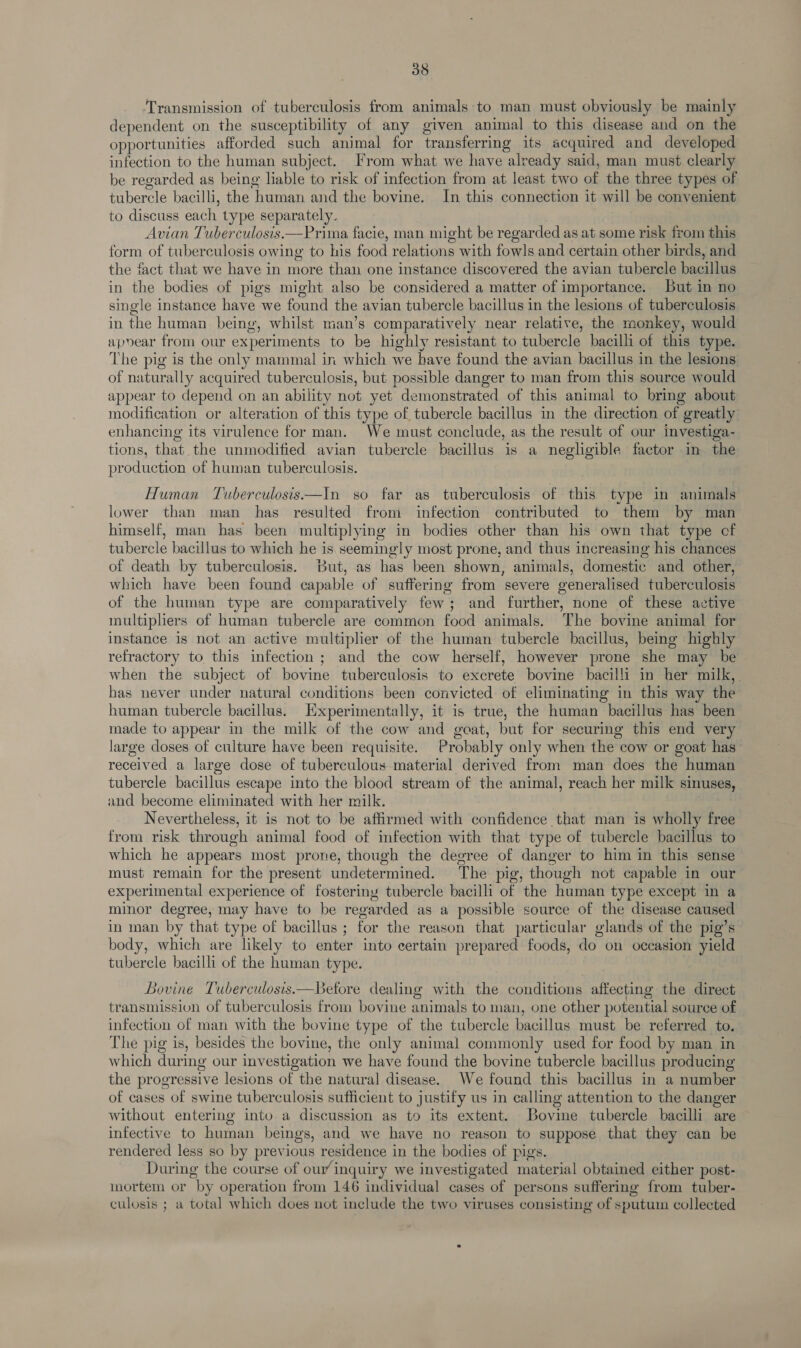 Transmission of tuberculosis from animals to man must obviously be mainly dependent on the susceptibility of any given animal to this disease and on the opportunities afforded such animal for transferring its acquired and developed infection to the human subject. From what we have already said, man must clearly be regarded as being liable to risk of infection from at least two of the three types of tubercle bacilli, the human and the bovine. In this connection it will be convenient to discuss each type separately. Avian Tuberculosis.—Prima facie, man might be regarded as at some risk from this form of tuberculosis owing to his food relations with fowls and certain other birds, and the fact that we have in more than one instance discovered the avian tubercle bacillus in the bodies of pigs might also be considered a matter of importance. But in no single instance have we found the avian tubercle bacillus in the lesions of tuberculosis in the human being, whilst man’s comparatively near relative, the monkey, would apoear from our experiments to be highly resistant to tubercle bacilli of this type. The pig is the only mammal in which we have found the avian bacillus in the lesions of naturally acquired tuberculosis, but possible danger to man from this source would appear to depend on an ability not yet demonstrated of this animal to bring about modification or alteration of this type of tubercle bacillus in the direction of greatly enhancing its virulence for man. We must conclude, as the result of our investiga- tions, that the unmodified avian tubercle bacillus is a negligible factor im the production of human tuberculssis. Human Tuberculosis—In so far as tuberculosis of this type in animals lower than man has resulted from infection contributed to them by man himself, man has been multiplying in bodies other than his own that type cf tubercle bacillus to which he is seemingly most prone, and thus increasing his chances of death by tuberculosis. But, as has been shown, animals, domestic and other, which have been found capable of suffering from severe generalised tuberculosis of the human type are comparatively few; and further, none of these active multipliers of human tubercle are common food animals. The bovine animal for instance is not an active multiplier of the human tubercle bacillus, being highly refractory to this infection ; and the cow herself, however prone she may be when the subject of bovine tuberculosis to excrete bovine bacilli in her milk, has never under natural conditions been convicted of eliminating in this way the human tubercle bacillus. Experimentally, it is true, the human bacillus has been made to appear in the milk of the cow and geat, but for securing this end very large doses of culture have been requisite. Probably only when the cow or goat has received a large dose of tuberculous material derived from man does the human tubercle bacillus escape into the blood stream of the animal, reach her milk sinuses, and become eliminated with her milk. Nevertheless, it is not to be affirmed with confidence that man is wholly free from risk through animal food of infection with that type of tubercle bacillus to which he appears most prone, though the degree of danger to him in this sense must remain for the present undetermined. The pig, though not capable in our experimental experience of fosteriny tubercle bacilli of the human type except in a minor degree, may have to be regarded as a possible source of the disease caused in man by that type of bacillus ; for the reason that particular glands of the pig’s body, which are likely to enter into certain prepared foods, do on occasion yield tubercle bacilli of the human type. Bovine Tuberculosis.—Betore dealing with the conditions affecting the direct transmission of tuberculosis from bovine animals to man, one other potential source of infection of man with the bovine type of the tubercle bacillus must be referred to. The pig is, besides the bovine, the only animal commonly used for food by man in which during our investigation we have found the bovine tubercle bacillus producing the progressive lesions of the natural disease. We found this bacillus in a number of cases of swine tuberculosis sufficient to justify us in calling attention to the danger without entering into a discussion as to its extent. Bovine tubercle bacilli are infective to human beings, and we have no reason to suppose that they can be rendered less so by previous residence in the bodies of pigs. During the course of our inquiry we investigated material obtained either post- mortem or by operation from 146 individual cases of persons suffering from tuber- culosis ; a total which does not include the two viruses consisting of sputum collected