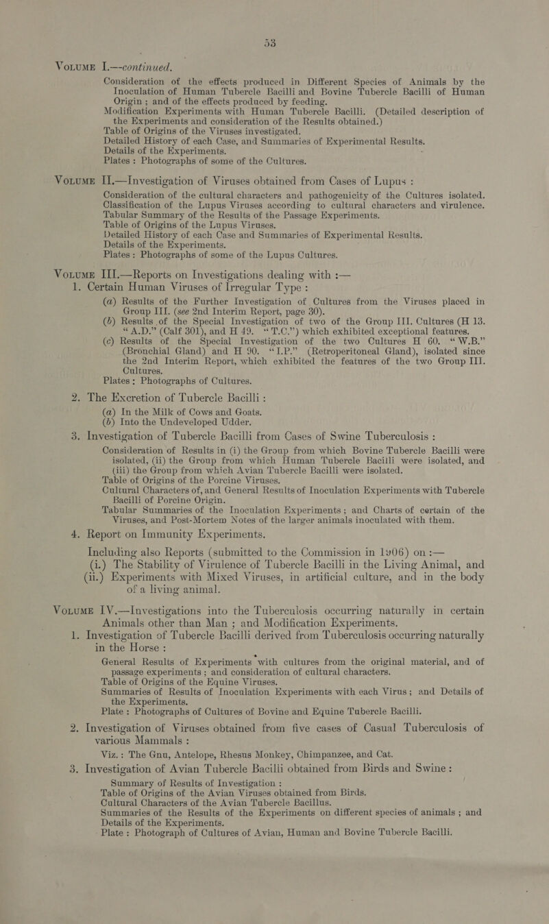 a3 VotumE IL.—-continued. Consideration of the effects produced in Different Species of Animals by the Inoculation of Human Tubercle Bacilliand Bovine Tubercle Bacilli of Human Origin ; and of the effects produced by feeding. Modification Experiments with Human Tubercle Bacilli. (Detailed description of the Experiments and consideration of the Results obtained.) Table of Origins of the Viruses investigated. Detailed History of each Case, and Summaries of Experimental Bee Details of the Experiments. Plates : Photographs of some of the Cultures. VotumeE I1.—investigation of Viruses obtained from Cases of Lupus : Consideration of the cultural characters and pathogenicity of the Cultures isolated. Classification of the Lupus Viruses according to cultural characters and virulence. Tabular Summary of the Results of the Passage Experiments. Table of Origins of the Lupus Viruses. Detailed History of each Case and Summaries of Experimental Results. Details of the Experiments. Plates : Photographs of some of the Lupus Cultures. Votume III.—Reports on Investigations dealing with :— 1. Certain Human Viruses of Irregular Type : (a) Results of the Further Investigation of Cultures from the Viruses placed in Group III. (see 2nd Interim Repert, page 30). (b) Results of the Special Investigation of two of the Group III. Cultures (H 13. “A.D.” (Calf 301), and H 49. ‘“'T.C.”) which exhibited exceptional features. (c) Results of the Special Investigation of the two Cultures H 60. “ W.B.” (Bronchial Gland) and H 90. ‘“I.P.” (Retroperitoneal Gland), isolated since the 2nd Interim Report, which exhibited the features of the two Group III. Cultures. Plates ; Photographs of Cultures. 2. The Excretion of Tubercle Bacilli : (a) In the Milk of Cows and Goats. (b) Into the Undeveloped Udder. 3. Investigation of Tubercle Bacilli from Cases of Swine Tuberculosis : Consideration of Results in (i) the Group from which Bovine Tubercle Bacilli were isolated, (ii) the Group from which Human Tubercle Bacilli were isolated, and (iii) the Group from which Avian Tubercle Bacilli were isolated. Table of Origins of the Porcine Viruses. Cultural Characters of, and General Results of Inoculation Experiments with Tubercle Bacilli of Porcine Origin. Tabular Summaries of the Inoculation Experiments; and Charts of certain of the Viruses, and Post-Mortem Notes of the larger animals inoculated with them. 4. Report on Immunity Experiments. Including also Reports (submitted to the Commission in 1906) on :— Gi.) The Stability of Virulence of Tubercle Bacilli in the Living Animal, and (i.) Experiments with Mixed Viruses, in artificial culture, and in the body of a living animal. VotumE IV.—lInvestigations into the Tuberculosis occurring naturally in certain Animals other than Man ; and Modification Experiments. 1. Investigation of Tubercle Bacilli derived from Tuberculosis occurring naturally in the Horse : General Results of Experiments “with cultures from the original material, and of passage experiments ; and consideration of cultural characters. Table of Origins of the Equine Viruses. Summaries of Results of Inoculation Experiments with each Virus; and Details of the Experiments. Plate : Photographs of Cultures of Bovine and Equine Tubercle Bacilli. 2. Investigation of Viruses obtained from five cases of Casual Tuberculosis of various Mammals : Viz.: The Gnu, Antelope, Rhesus Monkey, Chimpanzee, and Cat. 3. Investigation of Avian Tubercle Bacilii obtained from Birds and Swine : Summary of Results of Investigation : Table of Origins of the Avian Viruses obtained from Birds. Cultural Characters of the Avian Tubercle Bacillus. Summaries of the Results of the Experiments on different species of animals ; and Details of the Experiments. - Plate: Photograph of Cultures of Avian, Human and Bovine Tubercle Bacilli.