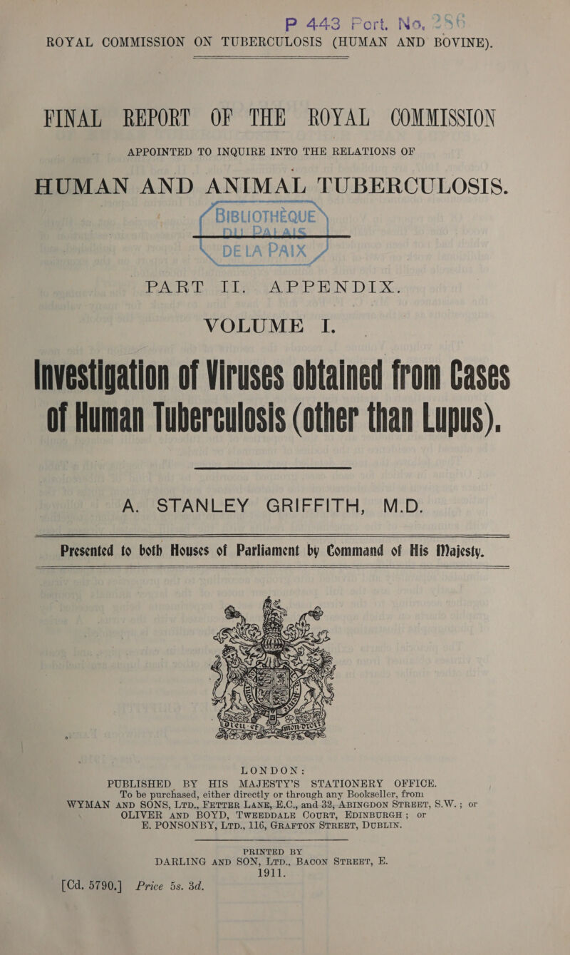 P 443 Port, No, 286 ROYAL COMMISSION ON TUBERCULOSIS (HUMAN AND BOVINE).  FINAL REPORT OF THE ROYAL COMMISSION APPOINTED TO INQUIRE INTO THE RELATIONS OF HUMAN AND ANIMAL TUBERCULOSIS. | BIBLIOTHEQUE   DE LA PAIX wel   anemia a Ee Uayreiy yot-auceu ley BAN DT Xe, VOLUME I. Investigation of Viruses obtained from Cases of Human Tuberculosis (other than Lupus), A. STANLEY GRIFFITH, M.D.   Presented to both Houses of Parliament by Command of His Majesty.  &amp; wes Line »S  LONDON: PUBLISHED BY HIS MAJESTY’S STATIONERY OFFICE. To be purchased, either directly or through any Bookseller, from WYMAN anv SONS, LtD., FeTTER LANE, E.C., and 32; ABINGDON STREET, S.W LIVER AND BOYD, TWEEDDALE OCOURT, EDINBURGH ; or EK. PONSONBY, LTp., 116, GRAFTON STREET, DUBLIN. ~e0Or PRINTED BY DARLING anp SON, Lrp., BACON STREET, E. LSD;