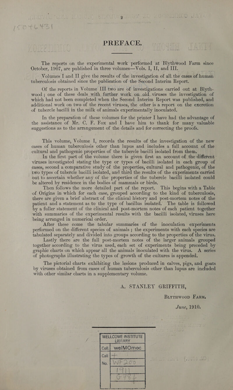 PREFACE. The reports on the experimental work performed at Blythwood Farm since October, 1907, are published in three volumes—Vols. I, II, and III. Volumes I and II give the results of the investigation of all the cases. loft hudosn tuberculosis obtained since the publication of the Second Interim Report. Of the reports in Volume III two are of investigations carried out at Blyth- wood ; one of these deals with further work on_old_viruses the investigation of which had not been completed when the Second Interim Report was published, and additional work on two of the recent viruses, the other is a report on the excretion of tubercle bacilli in the milk of animals experimentally inoculated. In the preparation of these volumes for the printer I have had the advantage of the assistance of Mr. C. F. Fox and I have him to thank for many valuable suggestions as to the arrangement of the details and for correcting the proofs. This volume, Volume I, records the results of the investigation of the new cases of human tuberculosis other than lupus and includes a full account of the cultural and pathogenic properties of the tubercle bacilli isolated from them. In the first part of the volume there is given first an account of the different - viruses investigated stating the type or types of bacilli isolated in each group of cases, second a comparative study of the properties, cultural and pathogenic, of the two types of tubercle bacilli isolated, and third the results of the experiments carried out to ascertain whether any of the properties of the tubercle bacilli isolated could be altered by residence in the bodies of mammals or birds. Then follows the more detailed part of the report. This begins with a Table of Origins in which for each case, grouped according to the kind of tuberculosis, there are given a brief abstract of the clinical history and post-mortem notes of the patient and a statement as to the type of bacillus isolated. The table is followed by a fuller statement of the clinical and post-mortem notes of each patient together with summaries of the experimental results with the bacilli isolated, viruses here being arranged in numerical order. After these come the tabular summaries of the inoculation experiments performed on the different species of animals ; the experiments with each species are tabulated separately and divided into groups according to the properties of the virus. Lastly there are the full post-mortem notes of the larger animals grouped together according to the virus used, each set of experiments being preceded by graphic charts on which appear all the animals inoculated with the virus. A series of photographs illustrating the types of growth of the cultures is appended. The pictorial charts exhibiting the lesions produced in calves, pigs, and goats by viruses obtained from cases of human tuberculosis other than lupus are included with other similar charts in a supplementary volume. A. STANLEY GRIFFITH, Biytuwoop Farm, June, 1910. 