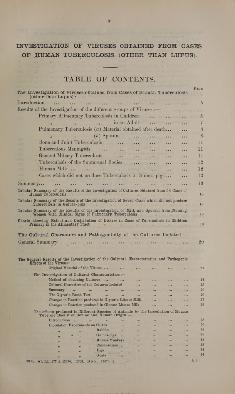 TABLE OF CONTENTS. The Investigation of Viruses obtained from Cases of Human Tuberculosis (other than Lupus) :— Introduction 133 a se: Results of the Tvetization of the different groups of Viruses :— Primary Alimentary Tuberculosis in Children . - ve inan Adult. ... “ o Pulmonary Tuberculosis (a) Material obtained after am ‘ (6) Sputum ae om nee Awe Bone and Joint Tuberculosis ee vak é . Tuberculous Meningitis -... General Miliary Tuberculosis Tuberculosis of the Suprarenal Bodies Human Milk .... gp fas Cases which did not produce T ebeteulGaie in CHR. -pig’s . eee Summary... Tabular Summary of the Results of he power eu a ues one from og Cases o Human Tuberculosis. . ... Tabular Summary of the Results of the ee of pen idee ae did mh proce Tuberculosis in Guinea-pigs Tabular Summary, of the Results of the Investigation of Milk ane neds iba meta omen with Clinical Signs of Pulmonary Tuberculosis .. Charts showing Extent and Distribution of pease in ty hy sh sariaielana in oe Primary in the Alimentary Tract + The Cultural Characters and Pathogenicity of the Cultures Isolated :— General Summary www wwe rn es The General Results of the Investigation of the Cultural Characteristics and Pathogenic Effects of the Viruses :— Original Material of the Viruses ... The Investigation of Cultural Characteristics :— Method of obtaining Cultures Cultural Characters of the Cultures feoetea Summary : The Glycerin Broth Test Changes in Reaction produced in Glycerin Tiigin tt Milk Changes in Reaction produced in Glucose Litmus Milk The effects produced in Different Species of Animals by the Inoculation of Human Tubercle Bacilli of Bovine and Human Origin :— Introduction ... Inoculation Tt on Calves i ‘ Rabbits + o ©., Guinea-pigs - ‘ Rhesus Monkeys es - Chimpanzees — eae ” ” Pigs 3 Ne Goats 2000, Wt. TL. 277 &amp; 13670, 12/08. D&amp;S. 27676 B, 13 15 18 18 19 20