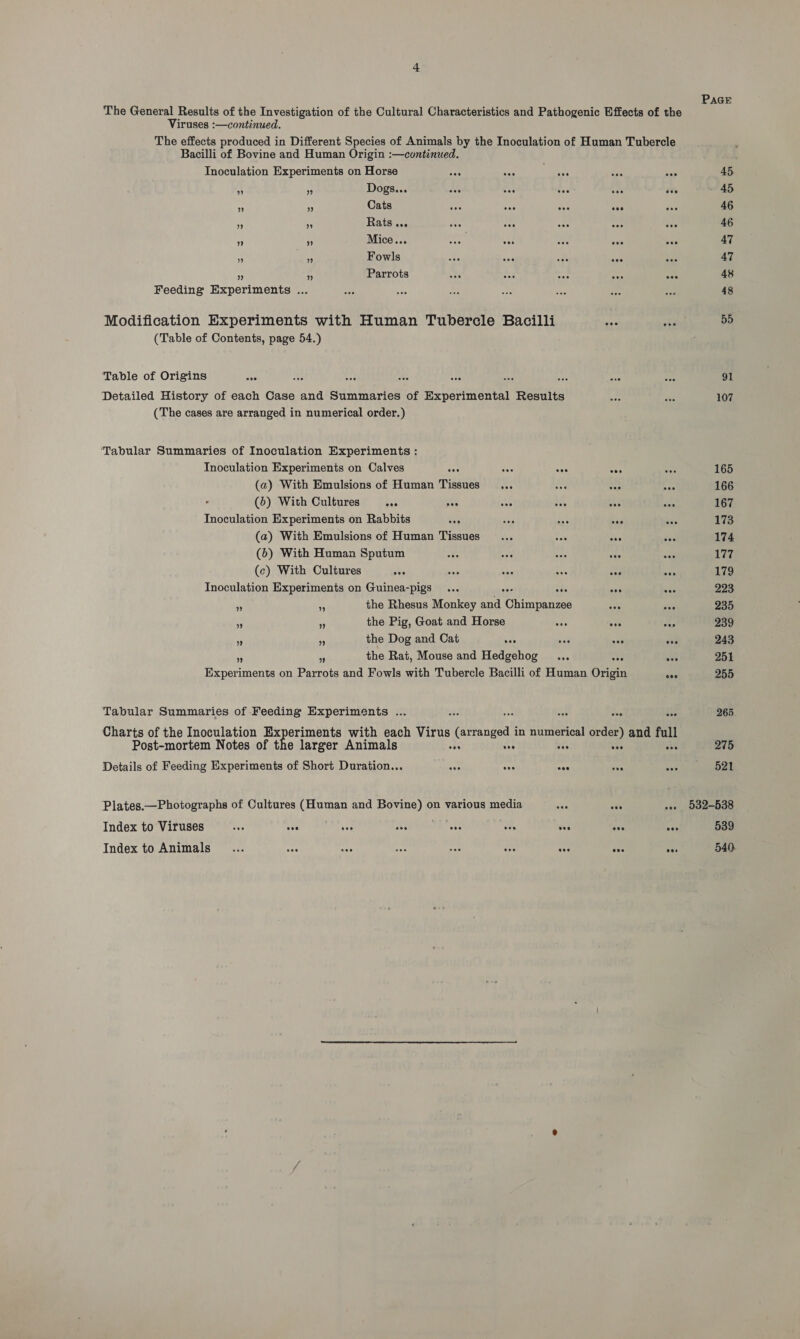 Viruses :—continued. The effects produced in Different Species of Animals by the Inoculation of Human Tubercle Bacilli of Bovine and Human Origin :—continued. Inoculation Experiments on Horse ae an ae A; R Dogs... ods aoe Ses 4h ive = i‘ Cats vie Ass aoe tee a ~ Rats... . Mice... oe vo oa cos oes 5: - Fowls Ps i Parrots Feeding Experiments ... Modification Experiments with Human Tubercle Bacilli ce (Table of Contents, page 54.) Table of Origins ae Detailed History of each Case and Summaries of Experimental Results (The cases are arranged in numerical order.) ‘Tabular Summaries of Inoculation Experiments : Tnoculation Experiments on Calves sos oa ses sos (a) With Emulsions of Human Tissues (6) With Cultures one pes Inoculation Experiments on Rabbits Sar ia ae oe i (a) With Emulsions of Human Tissues ... Can as (6) With Human Sputum Aa cot eae eee oat (c) With Cultures ove ae we a3 say 4 Inoculation Experiments on Guinea-pigs ... ses ove ny 5 the Rhesus Monkey ee Ghimranee ie iy the Pig, Goat and Horse mY ove hy ¥ +5 the Dog and Cat eee sae eee see s i. the Rat, Mouse and Hedgehog ... vee eee Experiments on Parrots and Fowls with Tubercle Bacilli of Human Origin on Tabular Summaries of Feeding Experiments ... oe oa On vse bee Charts of the Inoculation Ex elt oi: with each Virus (arranged in numerical order) and Jer Post-mortem Notes of the larger Animals “ th ni a7) Details of Feeding Experiments of Short Duration... aoe eos ve eve ais Plates.—Photographs of Cultures (Human and Bovine) on various media a oes aan Index to Viruses see eee eee eos ; i § pee pee aoe eee Index to Animals... mae Ss ae “or bac “of ive ne PAGE 45. 45 46 46 47 47 48 48 55 91 107 165 166 167 173 174 177 179 223 235 239 243 251 255 265 275 521 532-538 539 540