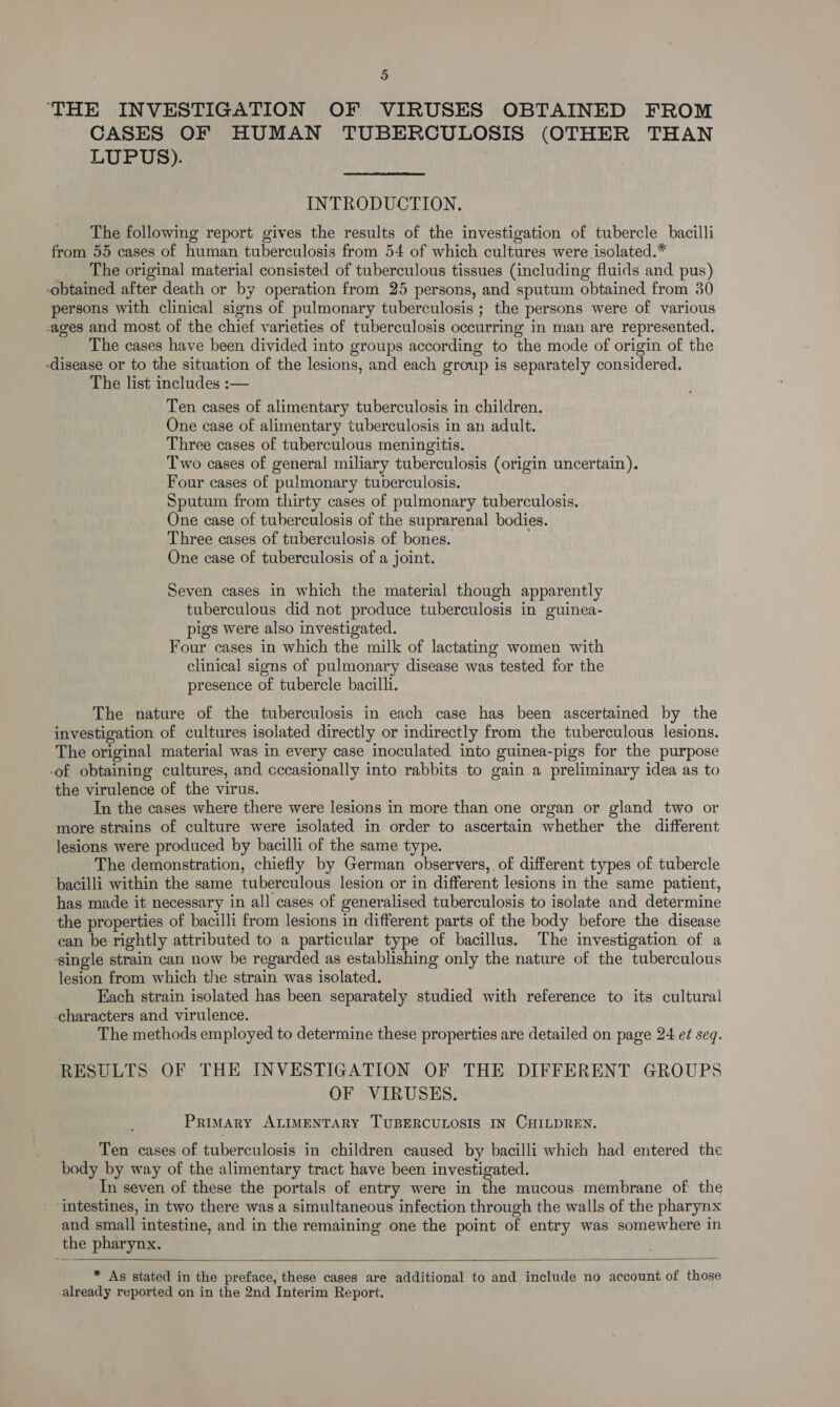 THE INVESTIGATION OF VIRUSES OBTAINED FROM CASES OF HUMAN TUBERCULOSIS (OTHER THAN LUPUS). INTRODUCTION. The following report gives the results of the investigation of tubercle bacilli from 55 cases of human tuberculosis from 54 of which cultures were isolated.* The original material consisted of tuberculous tissues (including fluids and pus) -obtained after death or by operation from 25 persons, and sputum obtained from 30 persons with clinical signs of pulmonary tuberculosis ; the persons were of various ages and most of the chief varieties of tuberculosis occurring in man are represented. The cases have been divided into groups according to the mode of origin of the -disease or to the situation of the lesions, and each group is separately considered. The list includes :— Ten cases of alimentary tuberculosis in children. One case of alimentary tuberculosis in an adult. Three cases of tuberculous meningitis. Two cases of general miliary tuberculosis (origin uncertain). Four cases of pulmonary tuberculosis. Sputum from thirty cases of pulmonary tuberculosis. One case of tuberculosis of the suprarenal bodies. Three cases of tuberculosis of bones. One case of tuberculosis of a joint. Seven cases in which the material though apparently tuberculous did not produce tuberculosis in guinea- pigs were also investigated. Four cases in which the milk of lactating women with clinical signs of pulmonary disease was tested for the presence of tubercle bacilli. The nature of the tuberculosis in each case has been ascertained by the investigation of cultures isolated directly or indirectly from the tuberculous lesions. The original material was in every case inoculated into guinea-pigs for the purpose -of obtaining cultures, and cccasionally into rabbits to gain a preliminary idea as to the virulence of the virus. In the cases where there were lesions in more than one organ or gland two or more strains of culture were isolated in order to ascertain whether the different lesions were produced by bacilli of the same type. The demonstration, chiefly by German observers, of different types of tubercle bacilli within the same tuberculous lesion or in different lesions in the same patient, has made it necessary in all cases of generalised tuberculosis to isolate and determine the properties of bacilli from lesions in different parts of the body before the disease can be rightly attributed to a particular type of bacillus. The investigation of a ingle strain can now be regarded as establishing only the nature of the tuberculous lesion from which the strain was isolated. Each strain isolated has been separately studied with reference to its cultural -characters and virulence. The methods employed to determine these properties are detailed on page 24 e¢ seq. RESULTS OF THE INVESTIGATION OF THE DIFFERENT GROUPS OF VIRUSES. Primary ALIMENTARY TUBERCULOSIS IN CHILDREN. Ten cases of tuberculosis in children caused by bacilli which had entered the body by way of the alimentary tract have been investigated. In seven of these the portals of entry were in the mucous membrane of the ‘intestines, in two there was a simultaneous infection through the walls of the pharynx and small intestine, and in the remaining one the point of entry was somewhere in the pharynx.   * As stated in the preface, these cases are additional to and include no account of those already reported on in the 2nd Interim Report.