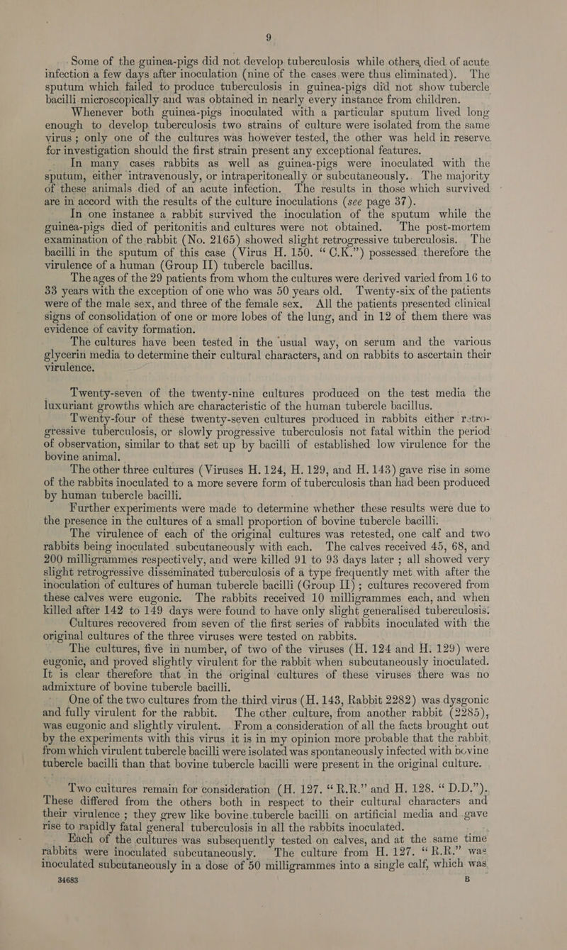 Some of the guinea-pigs did not develop tuberculosis while others, died of acute infection a few days after inoculation (nine of the cases were thus eliminated). The sputum which failed to produce tuberculosis in guinea-pigs did not show tubercle bacilli. microscopically aud was obtained in nearly every instance from children. Whenever both guinea-pigs inoculated with a particular sputum lived long enough to develop tuberculosis two strains of culture were isolated from the same virus ; only one of the cultures was however tested, the other was held in reserve for investigation should the first strain present any exceptional features. In many cases rabbits as well as guinea-pigs were inoculated with the sputum, either intravenously, or intraperitoneally or subcutaneously.. The majority of these animals died of an acute infection. The results in those which survived are in accord with the results of the culture inoculations (see page 37). In one instanee a rabbit survived the inoculation of the sputum while the guinea-pigs died of peritonitis and cultures were not obtained. The post-mortem examination of the rabbit (No. 2165) showed slight retrogressive tuberculosis. The bacilli in the sputum of this case (Virus H. 150. “ C.K.”) possessed therefore the virulence of a human (Group II) tubercle bacillus. The ages of the 29 patients from whom the cultures were derived varied from 16 to 33 years with the exception of one who was 50 years old. Twenty-six of the patients were of the male sex, and three of the female sex. All the patients presented clinical signs of consolidation of one or more lobes of the lung, and in 12 of them there was evidence of cavity formation. The cultures have been tested in the usual way, on serum and the various glycerin media to determine their cultural characters, and on rabbits to ascertain their virulence. | Twenty-seven of the twenty-nine cultures produced on the test media the luxuriant growths which are characteristic of the human tubercle bacillus. _ Twenty-four of these twenty-seven cultures produced in rabbits either retro- gressive tuberculosis, or slowly progressive tuberculosis not fatal within the period of observation, similar to that set up by bacilli of established low virulence for the bovine animal. The other three cultures (Viruses H. 124, H. 129, and H. 143) gave rise in some of the rabbits inoculated to a more severe form of tuberculosis than had been produced by human tubercle bacilli. | . Further experiments were made to determine whether these results were due to the presence in the cultures of a small proportion of bovine tubercle bacilli. The virulence of each of the original cultures was retested, one calf and two rabbits being inoculated subcutaneously with each. The calves received 45, 68, and 200 milligrammes respectively, and were killed 91 to 93 days later ; all showed very slight retrogressive disséminated tuberculosis of a type frequently met with after the inoculation of cultures of human tubercle bacilli (Group IL) ; cultures recovered from these calves were eugonic. The rabbits received 10 milligrammes each, and when killed after 142 to 149 days were found to have only slight generalised tuberculosis. Cultures recovered from seven of the first series of rabbits inoculated with the original cultures of the three viruses were tested on rabbits. The cultures, five in number, of two of the viruses (H. 124 and H. 129) were eugonic, and proved slightly virulent for the rabbit when subcutaneously inoculated. Tt is clear therefore that in the original cultures of these viruses there was no admixture of bovine tubercle bacilli. One of the two cultures from the third virus (H. 143, Rabbit 2282) was dysgonic and fully virulent for the rabbit. The other culture, from another rabbit (2285), was eugonic and slightly virulent. . From a consideration of all the facts brought out by the experiments with this virus it is in my opinion more probable that the rabbit. from which virulent tubercle bacilli were isolated was spontaneously infected with bcvine tubercle bacilli than that bovine tubercle bacilli were present in the original culture. Two cuitures remain for consideration (H. 127. “R.R.” and H. 128. “ D.D.”).. These differed from the others both in respect to their cultural characters and their virulence ; they grew like bovine tubercle bacilli. on artificial media and .gave rise to rapidly fatal general tuberculosis in all the rabbits inoculated. oe Each of the cultures was subsequently tested on calves, and at the same time rabbits were inoculated subcutaneously. “The culture from H. 127. “ R.R.” was inoculated subcutaneously in a dose of 50 milligrammes into a single calf, which was, 34683