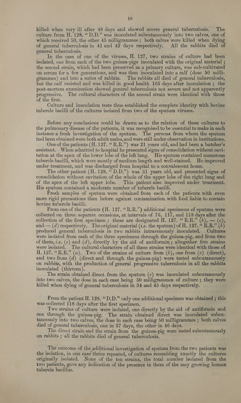 killed when very ill after 48 days and showed severe general tuberculosis. The culture from H. 128. “ D.D.” was inoculated subcutaneously into two calves, one of which received 50, the other 45 milligrammes ; both calves were killed when dying of general tuberculosis in 41 and 42 days respectively. All the rabbits died of general tuberculosis. In the case of one of the viruses, H. 127, two strains of culture had been isolated, one from each of the two guinea-pigs inoculated with the original material ; the second strain, which had been preserved as a primary culture, was sub-cultivated on serum for a few generations, and was then inoculated into a calf (dose 50 milli- grammes) and into a series of rabbits. The rabbits all died of general tuberculosis, but the calf resisted and was killed in good health 105 days after inoculation ; the post-mortem examination showed general tuberculosis not severe and not apparently progressive. The cultural characters of the second strain were identical with those of the first. Culture and inoculation tests thus established the complete identity with bovine tubercle bacilli of the cultures isolated from two of the sputum viruses. Before any conclusions could be drawn as to the relation of these cultures to the pulmonary disease of the patients, it was recognised to be essential to make in each instance a fresh investigation of the sputum. The persons from whom the sputum had been obtained were both adult males, and were still under observation in institutions. One of the patients (H. 127. “ R.R.”) was 21 years old, and had been a butcher’s assistant. When admitted to hospital he presented signs of consolidation without cavi- tation at the apex of the lower lobe of the left lung. His sputum contained numerous tubercle bacilli, which were mostly of medium length and well-stained. He improved under treatment, and was discharged from hospital to a convalescent home. The other patient (H. 128. ‘“ D.D.”) was 31 years old, and presented signs of consolidation without cavitation of the whole of the upper lobe of the right lung and of the apex of the left upper lobe. This patient also improved under treatment. His sputum contained a moderate number of tubercle bacilli. Fresh samples of sputum were obtained from each of the patients with even more rigid precautions than before against contamination with food liable to contain bovine tubercle bacilli. From one of the patients (H. 127. “R.R.”) additional specimens of sputum were collected on three separate occasions, at intervals of 76, 117, and 118 days after the collection of the first specimen ; these are designated H. 127. “ R.R.” (6), — (e), and — (d) respectively. The original material (¢.e. the sputum) of H. 127. “ R.R.” (0) produced general tuberculosis in two rabbits intravenously inoculated. Cultures were isolated from each of the three specimens through the guinea-pig, and from two of them, 7.e. (¢) and (d), directly by the aid of antiformin ; altogether five strains were isolated. The cultural characters of all these strains were identical with those of H. 127. “R.R.” (a). Two of the strains of culture from (6), one from (¢) (direct), and two from (d) (direct and through the guinea-pig) were tested subcutaneously on rabbits, with the production of general progressive tuberculosis in all the rabbits inoculated (thirteen). The strain obtained direct from the sputum (c) was inoculated subcutaneously into two calves, the dose in each case being 50 milligrammes of culture ; they were killed when dying of general tuberculosis in 34 and 45 days respectively. From the patient H. 128. “D.D.” only one additional specimen was obtained ; this was collected 118 days after the first specimen. | Two strains of culture were isolated, one directly by the aid of antiformin and one through the guinea-pig. The strain obtained direct was inoculated subcu- taneously into two calves, the dose in each case being 50 milligrammes ; both calves died of general tuberculosis, one in 37 days, the other in 46 days. The direct strain and the strain from the guinea-pig were tested subcutaneously on rabbits ; all the rabbits died of general tuberculosis. The outcome of the additional investigation of sputum from the two patients was the isolation, in one case thrice repeated, of cultures resembling exactly the cultures originally isolated. None of the ten strains, the total number isolated from the two patients, gave any indication of the presence in them of the easy growing human tubercle bacillus.