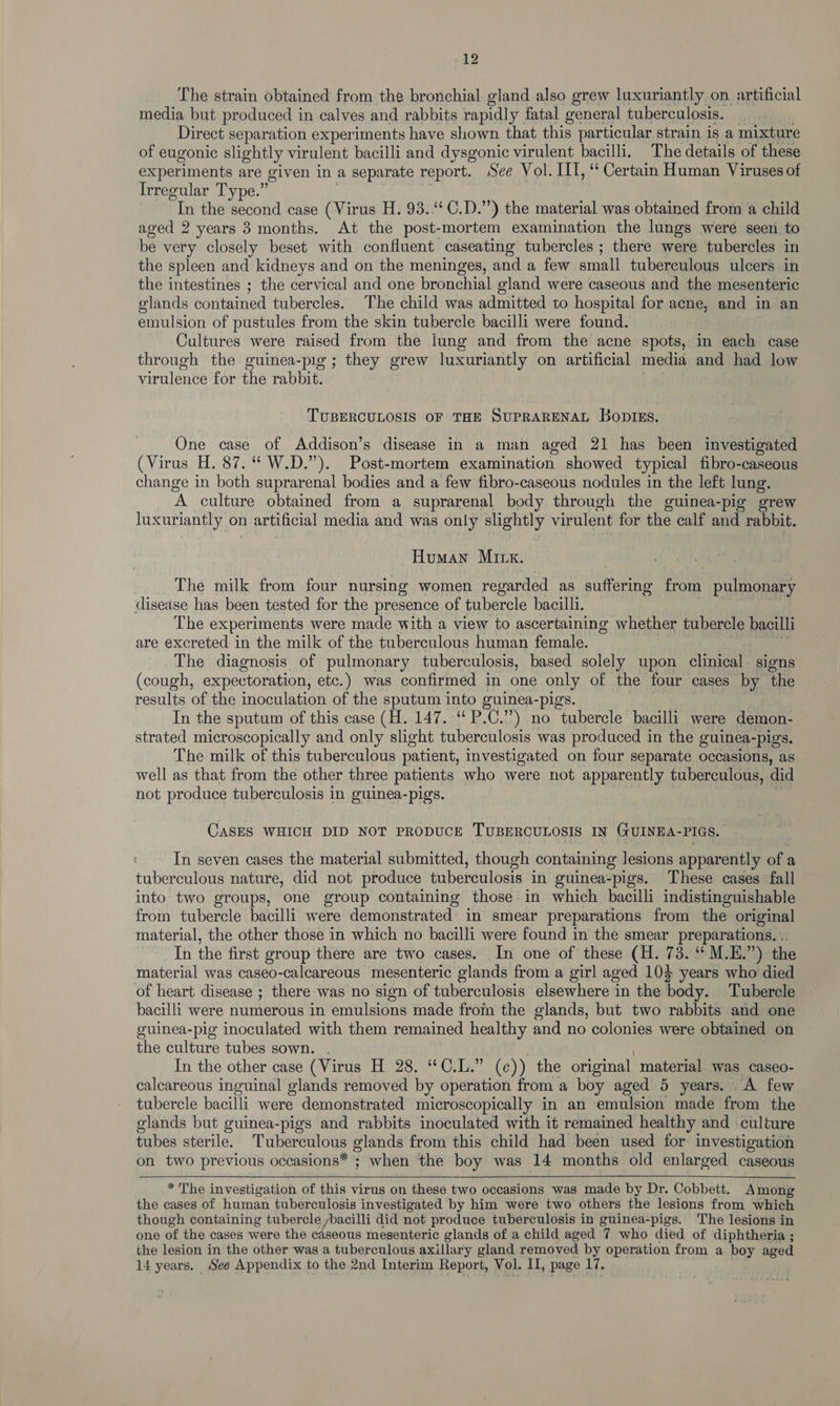 The strain obtained from the bronchial gland also grew luxuriantly on. artificial media but produced in calves and rabbits rapidly fatal general tuberculosis. Direct separation experiments have shown that this particular strain is a mixture of eugonic slightly virulent bacilli and dysgonic virulent bacilli. The details of these experiments are given in a separate report. See Vol. LIT, ‘‘ Certain Human Viruses of Irregular Type.” In the second case (Virus H. 93.4 C.D.”) the material was obtained from a child aged 2 years 3 months. At the post-mortem examination the lungs were seen to be very closely beset with confluent caseating tubercles ; there were tubercles in the spleen and kidneys and on the meninges, and a few small tuberculous ulcers in the intestines ; the cervical and one bronchial gland were caseous and the mesenteric olands contained tubercles. ‘The child was admitted to hospital for acne, and in an emulsion of pustules from the skin tubercle bacilli were found. Cultures were raised from the jung and from the acne spots, in each case through the guinea-pig; they grew luxuriantly on artificial media and had low virulence for the rabbit. TUBERCULOSIS OF THE SUPRARENAL BoDIEs. One case of Addison’s disease in a man aged 21 has been investigated (Virus H. 87.“ W.D.”). Post-mortem examination showed typical fibro-caseous change in both suprarenal bodies and a few fibro-caseous nodules in the left lung. ‘A. culture obtained from a suprarenal body through the guinea-pig grew Juxuriantly on n artificial media and was only slightly virulent for the calf and rabbit. Human Mirx. The milk from four nursing women regarded as niin. from pulmonary disease has been tested for the presence of tubercle bacilli. The experiments were made with a view to ascertaining whether tubercle bacilli are excreted in the milk of the tuberculous human female. The diagnosis of pulmonary tuberculosis, based solely upon clinical. signs — (cough, expectoration, etc.) was confirmed in one only of the four cases by the results of the inoculation of the sputum into guinea-pigs. In the sputum of this case (H. 147. “ P.C.”) no tubercle bacilli were demon- strated microscopically and only slight tuberculosis was produced in the guinea-pigs. The milk of this tuberculous patient, investigated on four separate occasions, as well as that from the other three patients who were not apparently tuberculous, did not produce tuberculosis in guinea- pigs. CASES WHICH DID NOT PRODUCE TUBERCULOSIS IN GUINEA-PIGS. In seven cases the material submitted, though containing lesions apparently of a tuberculous nature, did not produce tuberculosis in guinea-pigs. These cases fall into two groups, one group containing those in which bacilli indistinguishable from tubercle bacilli were demonstrated in smear preparations from the original material, the other those in which no bacilli were found in the smear preparations. . In the first group there are two cases. In one of these (H. 73. ‘M.E.”) the material was caseo-calcareous mesenteric glands from a girl aged 104 years who died of heart disease ; there was no sign of tuberculosis elsewhere in the body. Tubercle bacilli were numerous in emulsions made from the glands, but two rabbits and one guinea-pig inoculated with them remained healthy and no colonies were obtained on the culture tubes sown. In the other case (Virus H 28. “C.L.” (c)) the original material was caseo- calcareous inguinal glands removed by operation from a boy aged 5 years. A few tubercle bacilli were demonstrated microscopically in an emulsion made from ‘the glands but guinea-pigs and rabbits inoculated with it remained healthy and culture tubes sterile. Tuberculous glands from this child had been used for investigation on two previous occasions* + when the boy was 14 months old enlarged caseous * The investigation of this virus on these two occasions was made by Dr. Cobbett. Among the cases of human tuberculosis investigated by him were two others the lesions from which though containing tubercle ybacilli did not produce tuberculosis in guinea-pigs. The lesions in one of the cases were the cdseous mesenteric glands of a child aged 7 who died of diphtheria ; the lesion in the other was a tuberculous axillary gland removed by operation from a boy aged 14 years. See Appendix to the 2nd Interim Report, Vol. I, page ve