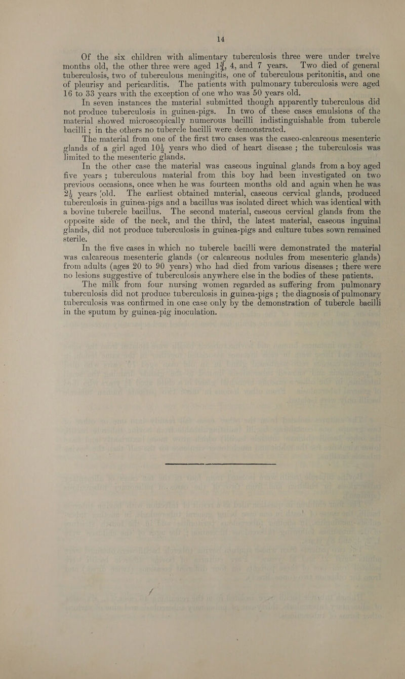 Of the six children with alimentary tuberculosis three were under twelve months old, the other three were aged 19, 4, and 7 years. Two died of general tuberculosis, two of tuberculous meningitis, one of tuberculous peritonitis, and one of pleurisy and pericarditis. The patients with pulmonary tuberculosis were aged 16 to 83 years with the exception of one who was 50 years old. In seven instances the material submitted though apparently tuberculous did not produce tuberculosis in guinea-pigs. In two of these cases emulsions of the material showed microscopically numerous bacilli indistinguishable from tubercle bacilli ; in the others no tubercle bacilli were demonstrated. The material from one of the first two cases was the caseo-calcareous mesenteric glands of a girl aged 10} years who died of heart disease ; the tuberculosis was limited to the mesenteric glands. ! In the other case the material was caseous inguinal glands from a boy aged five years ; tuberculous material from this boy had been investigated on two previous occasions, once when he was fourteen months old and again when he was 24 years ‘old. The earliest obtained material, caseous cervical glands, produced tuberculosis in guinea-pigs and a bacillus was isolated direct which was identical with a bovine tubercle bacillus. The second material, cuseous cervical glands from the opposite side of the neck, and the third, the latest material, caseous inguinal olands, did not produce tuberculosis in guinea-pigs and culture tubes sown remained sterile. In the five cases in which no tubercle bacilli were demonstrated the material was calcareous mesenteric glands (or calcareous nodules from mesenteric glands) from adults (ages 20 to 90 years) who had died from various diseases ; there were no lesions suggestive of tuberculosis anywhere else in the bodies of these patients. The milk from four nursing women regarded as suffering from pulmonary tuberculosis did not produce tuberculosis in guinea-pigs ; the diagnosis of pulmonary tuberculosis was confirmed in one case only by the demonstration of tubercle bacilli in the sputum by guinea-pig inoculation.