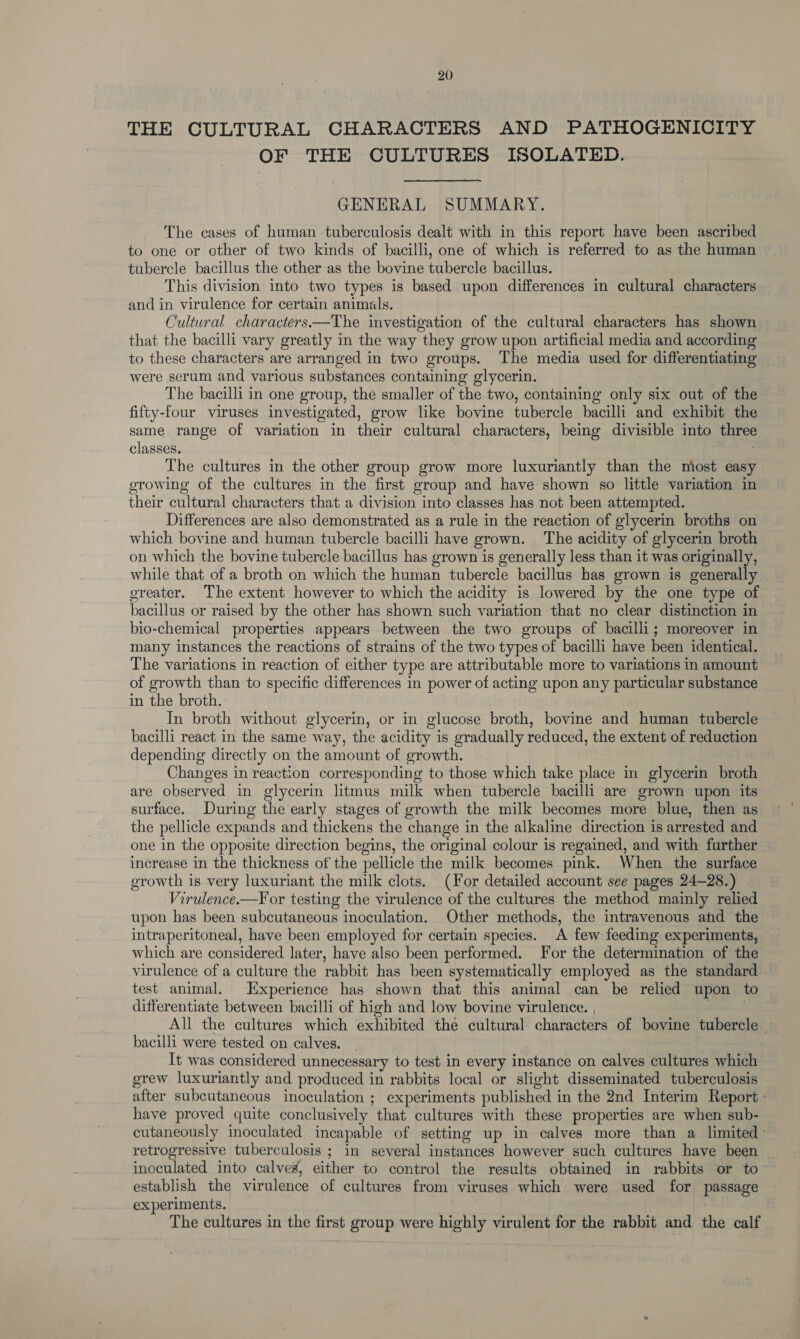 THE CULTURAL CHARACTERS AND PATHOGENICITY OF THE CULTURES ISOLATED. GENERAL SUMMARY. The cases of human -tuberculosis dealt with in this report have been ascribed to one or other of two kinds of bacilli, one of which is referred to as the human tubercle bacillus the other as the bovine tubercle bacillus. This division into two types is based upon differences in cultural characters and in virulence for certain animals. ) Cultural characters.—The investigation of the cultural characters has shown that the bacilli vary greatly in the way they grow upon artificial media and according to these characters are arranged in two groups. The media used for differentiating were serum and various substances containing glycerin. The bacilli in one group, the smaller of the two, containing bate six out of the fifty-four viruses investigated, grow like bovine tubercle bacilli and exhibit the same range of variation in their cultural characters, being divisible into three classes. The cultures in the other group grow more luxuriantly than the most easy growing of the cultures in the first group and have shown so little variation in their cultural characters that a division into classes has not been attempted. Differences are also demonstrated as a rule in the reaction of glycerin broths on which bovine and human tubercle bacilli have grown. The acidity of glycerin broth on which the bovine tubercle bacillus has grown is generally less than it was originally, while that of a broth on which the human tubercle bacillus has grown is generally oreater. The extent however to which the acidity is lowered by the one type of bacillus or raised by the other has shown such variation that no clear distinction in bio-chemical properties appears between the two groups of bacilli; moreover in many instances the reactions of strains of the two types of bacilli have been identical. The variations in reaction of either type are attributable more to variations in amount of growth than to specific differences in power of acting upon any particular substance in the broth. In broth without glycerin, or in glucose broth, bovine and human tubercle bacilli react in the same way, the acidity is gradually reduced, the extent of reduction depending directly on the amount of growth. Changes in reaction corresponding to those which take place in glycerin broth are observed in glycerin litmus milk when tubercle bacilli are grown upon its surface. During the early stages of growth the milk becomes more blue, then as the pellicle expands and thickens the change in the alkaline direction is arrested and one in the opposite direction begins, the original colour is regained, and with further increase in the thickness of the pellicle the milk becomes pink. When the surface growth is very luxuriant the milk clots. (For detailed account see pages 24-28.) Virulence.—For testing the virulence of the cultures the method mainly relied upon has been subcutaneous inoculation. Other methods, the intravenous and the intraperitoneal, have been employed for certain species. A few feeding experiments, which are considered later, have also been performed. For the determination of the virulence of a culture the rabbit has been systematically employed as the standard test animal. Experience has shown that this animal can be relied upon to differentiate between bacilli of high and low bovine virulence. , All the cultures which exhibited the cultural characters of bovine tubercle — bacilli were tested on calves. It was considered unnecessary to test in every instance on calves cultures which grew luxuriantly and produced in rabbits local or slight disseminated tuberculosis _ after subcutaneous inoculation ; experiments published in the 2nd Interim Report - have proved quite conclusively that cultures with these properties are when sub- cutaneously inoculated incapable of setting up in calves more than a limited retrogressive tuberculosis ; in several instances however such cultures have been inoculated into calves, either to control the results obtained in rabbits or to- establish the virulence of cultures from viruses which were used for passage experiments. The cultures in the first group were highly virulent for the rabbit and the calf