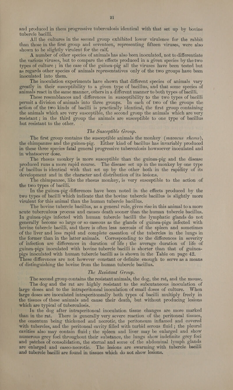 and produced in them progressive tuberculosis identical with that set up by bovine tubercle bacilli. All the cultures in the second group exhibited lower virulence for the rabbit than those in the first group and seventeen, representing fifteen viruses, were also shown to be slightly virulent for the calf. A number of other species of animals has also been inoculated, not to differentiate the various viruses, but to compare the effects produced in a given species by the two types of culture ; in the case of the guinea-pig all the viruses have been tested but as regards other species of animals representatives only of the two groups have been inoculated into them. The inoculation experiments have shown that different species of animals vary greatly in their susceptibility to a given type of bacillus, and that some species of animals react in the same manner, others in a different manner to both types of bacilli. These resemblances and differences in susceptibility to the two types of bacilli permit a division of animals into three groups. In each of two of the groups the action of the two kinds of bacilli is practically identical, the first group containing the animals which are very susceptible, the second group the animals which are very resistant ; in the third group the animals are susceptible to one type of bacillus but resistant to the other. The Susceptible Group. The first group contains the susceptible animals the monkey (macacus rhesus), the chimpanzee and the guinea-pig. Hither kind of bacillus has invariably produced in these three species fatal general progressive tuberculosis. howsoever inoculated and in whatsoever dose. The rhesus monkey is more susceptible than the guinea-pig and the disease produced runs a more rapid course. The disease set up in the monkey by one type of bacillus is identical with that set up by the other both in the rapidity of its development and in the character and distribution of its lesions. The chimpanzee, like the rhesus monkey, is very susceptible to the action of the two types of bacilli. In the guinea-pig differences have been noted in the effects produced by the two types of bacilli which indicate that the bovine tubercle bacillus is slightly more virulent for this animal than the human tubercle bacillus. The bovine tubercle bacillus, as a general rule, gives rise in this animal to a more acute tuberculous process and causes death sooner than the human tubercle bacillus. In guinea-pigs infected with human tubercle bacilli the lymphatic glands do not generally become so large or so caseous as the glands of guinea-pigs infected with bovine tubercle bacilli, and there is often less necrosis of the spleen and sometimes of the liver and less rapid and complete caseation of the tubercles in the lungs in the former than in the latter animals. Corresponding to the differences in severity of infection are differences in duration of life ; the average duration of life of guinea-pigs inoculated with bovine tubercle bacilli is shorter than that of guinea- pigs inoculated with human tubercle bacilli as is shown in the Table on page 42. These differences are not however constant or definite enough to serve as a means of distinguishing the bovine from the human tubercle bacillus. The Resistant Group. _ The second group contains the resistant animals, the dog, the rat, and the mouse. The dog and the rat are highly resistant to the subcutaneous inoculation of large doses and to the intraperitoneal inoculation of small doses of culture. When large doses are inoculated intraperitoneally both types of bacilli multiply freely in the tissues of these animals and cause their death, but without producing lesions which are typical of tuberculosis. In the dog after intraperitoneal inoculation tissue changes are more marked than in the rat. There is generally very severe reaction of the peritoneal tissues, the omentum being thickened und necrotic, the peritoneum inflamed and covered with tubercles, and the peritoneal cavity filled with turbid serous fluid ; the pleural cavities also may contain fluid; the spleen and liver may be enlarged and show numerous grey foci throughout their substance, the lungs show indefinite grey foci and patches of consolidation, the sternal and some of the abdominal lymph glands are enlarged and caseo-necrotic. The lesions are swarming with tubercle bacilli and tubercle bacilli are found in tissues which do not show lesions,