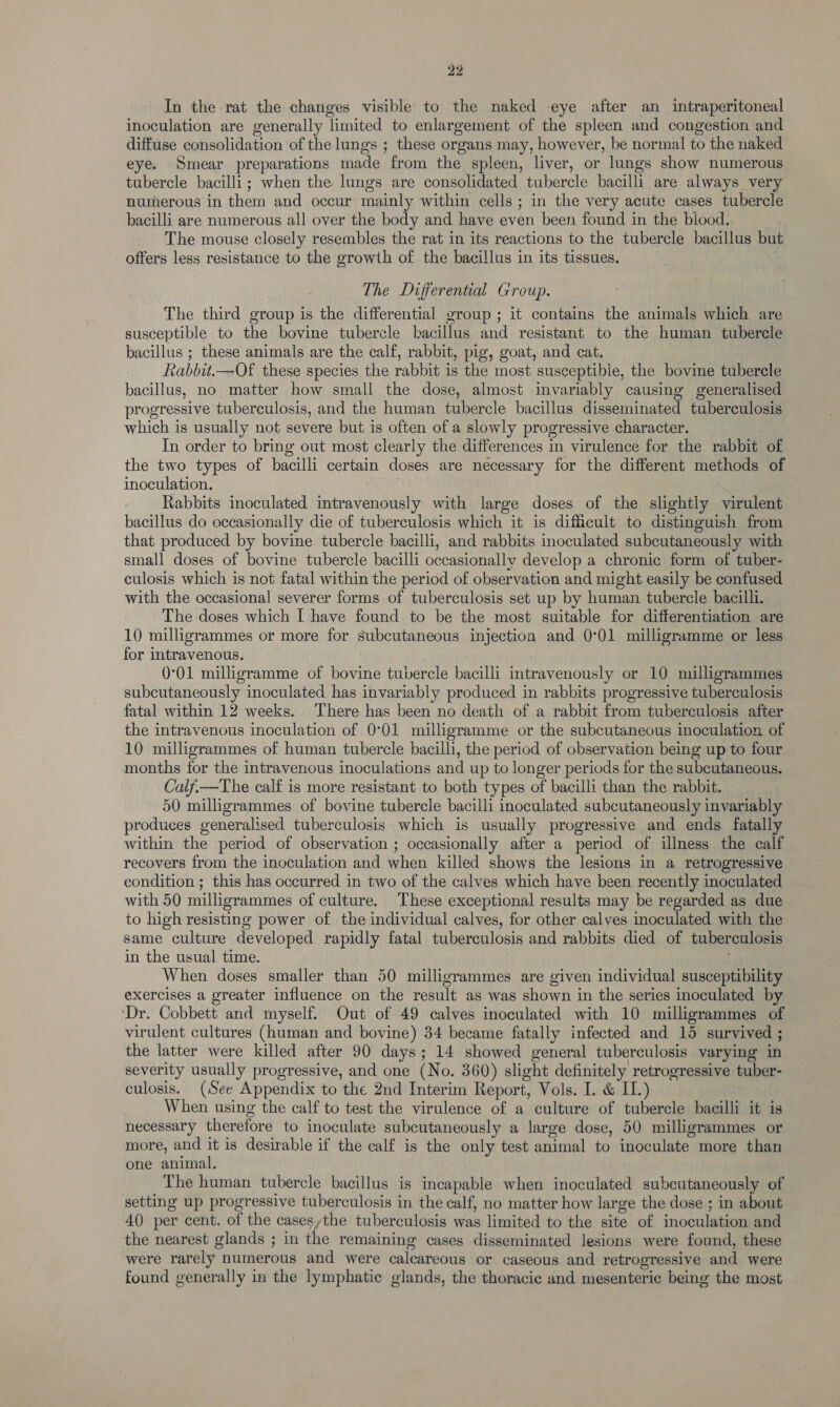 In the rat the changes visible to the naked eye after an intraperitoneal inoculation are generally limited to enlargement of the spleen and congestion and diffuse consolidation of the lungs ; these organs may, however, be normal to the naked eye. Smear preparations made from the spleen, liver, or lungs show numerous. tubercle bacilli; when the lungs are consolidated tubercle bacilli are always very numerous in them and occur mainly within cells ; in the very acute cases tubercle bacilli are numerous all over the body and have even been found in the biood. The mouse closely resembles the rat in its reactions to the tubercle bacillus but offers less resistance to the growth of the bacillus in its tissues. The Differential Group. The third group is the differential yroup; it contains the animals which are susceptible to the bovine tubercle bacillus and resistant to the human tubercle bacillus ; these animals are the calf, rabbit, pig, goat, and cat. Rabbit.—Of these species the rabbit is the most susceptible, the bovine tubercle bacillus, no matter how small the dose, almost invariably causing generalised progressive tuberculosis, and the human tubercle bacillus disseminated tuberculosis which is usually not severe but is often of a slowly progressive character. In order to bring out most clearly the differences in virulence for the rabbit of the two types of bacilli certain doses are necessary for the different methods of inoculation. . Rabbits inoculated intravenously with large doses of the slightly virulent bacillus do occasionally die of tuberculosis which it is difficult to distinguish from that produced by bovine tubercle bacilli, and rabbits inoculated subcutaneously with small doses of bovine tubercle bacilli occasionally develop a chronic form of tuber- culosis which is not fatal within the period of observation and might easily be confused with the occasional severer forms of tuberculosis set up by human tubercle bacilli. The doses which I have found to be the most suitable for differentiation are 10 milligrammes or more for subcutaneous injection and 0°01 milligramme or less for intravenous. 0°01 milligramme of bovine tubercle bacilli intravenously or 10 mulligrammes subcutaneously inoculated has invariably produced in rabbits progressive tuberculosis fatal within 12 weeks. There has been no death of a rabbit from tuberculosis after the intravenous inoculation of 0°01 milligramme or the subcutaneous inoculation of 10 milligrammes of human tubercle bacilli, the period of observation being up to four months for the intravenous inoculations and up to longer periods for the subcutaneous. Calfi—The calf is more resistant to both types of bacilli than the rabbit. 50 milligrammes of bovine tubercle bacilli inoculated subcutaneously invariably produces generalised tuberculosis which is usually progressive and ends fatally within the period of observation ; occasionally after a period of illness the calf recovers from the inoculation and when killed shows the lesions in a retrogressive condition ; this has occurred in two of the calves which have been recently inoculated with 50 milligrammes of culture. These exceptional results may be regarded as due to high resisting power of the individual calves, for other calves inoculated with the same culture developed rapidly fatal tuberculosis and rabbits died of tuberculosis in the usual time. When doses smaller than 50 milligrammes are given individual susceptibility exercises a greater influence on the result as was shown in the series inoculated by ‘Dr. Cobbett and myself. Out of 49 calves inoculated with 10 milligrammes of virulent cultures (human and bovine) 34 became fatally infected and 15 survived ; the latter were killed after 90 days; 14 showed general tuberculosis varying in severity usually progressive, and one (No. 860) slight definitely retrogressive tuber- culosis. (See Appendix to the 2nd Interim Report, Vols. I. &amp; IL) When using the calf to test the virulence of a culture of tubercle bacilli it is necessary therefore to inoculate subcutaneously a large dose, 50 milligrammes or more, and it is desirable if the calf is the only test animal to inoculate more than one animal. The human tubercle bacillus is incapable when inoculated subcutaneously of setting up progressive tuberculosis in the calf, no matter how large the dose ; in about 40 per cent. of the cases,the tuberculosis was limited to the site of inoculation and the nearest glands ; in the remaining cases disseminated lesions were found, these were rarely numerous and were calcareous or caseous and retrogressive and were found generally in the lymphatic glands, the thoracic and mesenteric being the most