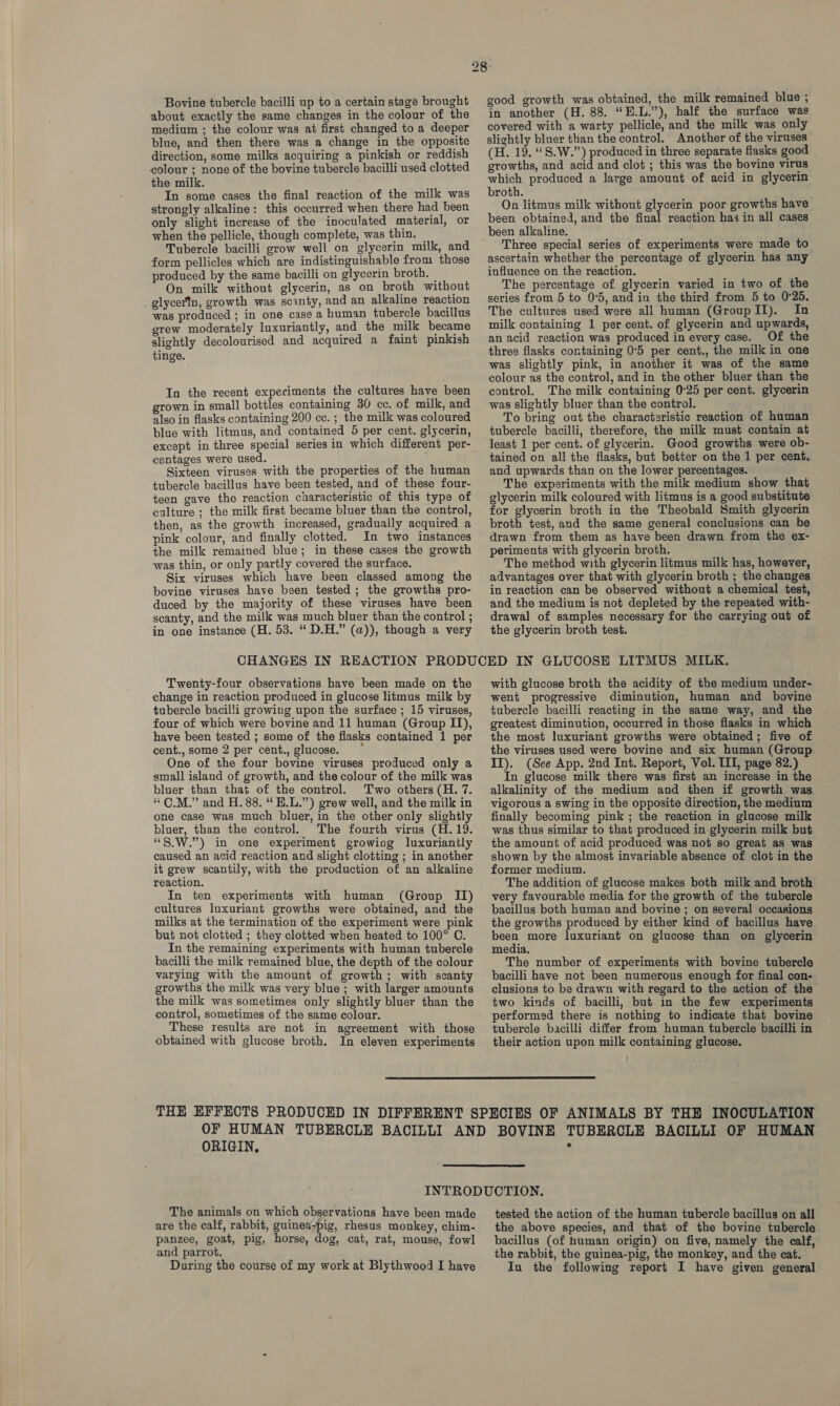 Bovine tubercle bacilli up to a certain stage brought about exactly the same changes in the colour of the medium ; the colour was at first changed to a deeper blue, and then there was a change in the opposite direction, some milks acquiring a pinkish or reddish colour ; none of the bovine tubercle bacilli used clotted the milk. In some cases the final reaction of the milk was strongly alkaline: this occurred when there had been only slight increase of the inoculated material, or when the pellicle, though complete, was thin. — Tubercle bacilli grow well on glycerin milk, and form pellicles which are indistinguishable from those produced by the same bacilli on glycerin broth. — On milk without glycerin, as on broth without _ glycertn, growth was scinty, and an alkaline reaction was produced ; in one case a human tubercle bacillus grew moderately luxuriantly, and the milk became slightly decolourised and acquired a faint pinkish tinge. In the recent experiments the cultures have been grown in small bottles containing 30 cc. of milk, and also in flasks containing 200 cc. ; the milk was coloured blue with litmus, and contained 5 per cent. glycerin, except in three special series in which different per- centages were used. Sixteen viruses with the properties of the human tubercle bacillus have been tested, and of these four- teen gave the reaction characteristic of this type of culture ; the milk first became bluer than the control, then, as the growth increased, gradually acquired a pink colour, and finally clotted. In two_ instances the milk remained blue; in these cases the growth was thin, or only partly covered the surface. Six viruses which have been classed among the bovine viruses have been tested; the growths pro- duced by the majority of these viruses have been scanty, and the milk was much bluer than the control ; in one instance (H. 53. “ D.H.” (a)), though a very good growth was obtained, the milk remained blue ; in another (H. 88. “H.L.”), half the surface was covered with a warty pellicle, and the milk was only slightly bluer than the control. Another of the viruses (H. 19. “S.W.”) produced in three separate flasks good growths, and acid and clot ; this was the bovine virus which produced a large amount of acid in glycerin broth. On litmus milk without glycerin poor growths have been obtained, and the final reaction has in all cases been alkaline. Three special series of experiments were made to ascertain whether the percentage of glycerin has any influence on the reaction. The percentage of glycerin varied in two of the series from 5 to 0°5, and in the third from 5 to 0°25. The cultures used were all human (GroupII). In milk containing 1 per cent. of glycerin and upwards, an acid reaction was produced in every case. Of the three flasks containing 0°5 per cent., the milk in one was slightly pink, in another it was of the same colour as the control, and in the other bluer than the control. The milk containing 0°25 per cent. glycerin was slightly bluer than the control. To bring out the charactaristic reaction of human tubercle bacilli, therefore, the milk must contain at least 1 per cent. of glycerin. Good growths were ob- tained on all the flasks, but better on the 1 per cent. and upwards than on the lower percentages. The experiments with the milk medium show that glycerin milk coloured with litmus is a good substitute for glycerin broth in the Theobald Smith glycerin broth test, and the same general conclusions can be drawn from them as have been drawn from the ex- periments with glycerin broth. The method with glycerin litmus milk has, however, advantages over that with glycerin broth ; the changes in reaction can be observed without a chemical test, and the medium is not depleted by the repeated with- drawal of samples necessary for the carrying out of the glycerin broth test. Twenty-four observations have been made on the change in reaction produced in glucose litmus milk by tubercle bacilli growing upon the surface ; 15 viruses, four of which were bovine and 11 human (Group II), have been tested ; some of the flasks contained 1 per cent., some 2 per cent., glucose. * One of the four bovine viruses produced only a small island of growth, and the colour of the milk was bluer than that of the control. Two others (H. 7. “ CM.” and H. 88. “ E.L.”) grew well, and the milk in one case was much bluer, in the other only slightly bluer, than the control. The fourth virus (H. 19. “S.W.”) in one experiment growiag luxuriantly caused an acid reaction and slight clotting ; in another it grew scantily, with the production of an alkaline reaction. In ten experiments with human (Group II) cultures luxuriant growths were obtained, and the milks at the termination of the experiment were pink but not clotted ; they clotted when heated to 100° C. In the remaining experiments with human tubercle bacilli the milk remained blue, the depth of the colour varying with the amount of growth; with scanty growths the milk was very blue ; with larger amounts the milk was sometimes only slightly bluer than the control, sometimes of the same colour. These results are not in agreement with those obtained with glucose broth. In eleven experiments with glucose broth the acidity of the medium under- went progressive diminution, human and bovine tubercle bacilli reacting in the same way, and the greatest diminution, occurred in those flasks in which the most luxuriant growths were obtained; five of the viruses used were bovine and six human (Group ITI). (See App. 2nd Int. Report, Vol. III, page 82.) In glucose milk there was first an increase in the alkalinity of the medium and then if growth was vigorous a swing in the opposite direction, the medium finally becoming pink ; the reaction in glucose milk was thus similar to that produced in glycerin milk but the amount of acid produced was not so great as was shown by the almost invariable absence of clot in the former medium. The addition of glucose makes both milk and broth very favourable media for the growth of the tubercle bacillus both human and bovine ; on several occasions the growths produced by either kind of bacillus have been more luxuriant on glucose than on glycerin media. The number of experiments with bovine tubercle bacilli have not been numerous enough for final con- clusions to be drawn with regard to the action of the two kinds of bacilli, but in the few experiments performed there is nothing to indicate that bovine tubercle bacilli differ from human tubercle bacilli in their action upon milk containing glucose. |  ORIGIN,  The animals on which observations have been made are the calf, rabbit, guinea-pig, rhesus monkey, chim- panzee, goat, pig, horse, dog, cat, rat, mouse, fowl and parrot. During the course of my work at Blythwood I have tested the action of the human tubercle bacillus on all the above species, and that of the bovine tubercle bacillus (of human origin) on five, namely the calf, the rabbit, the guinea-pig, the monkey, and the cat. In the following report I have given general