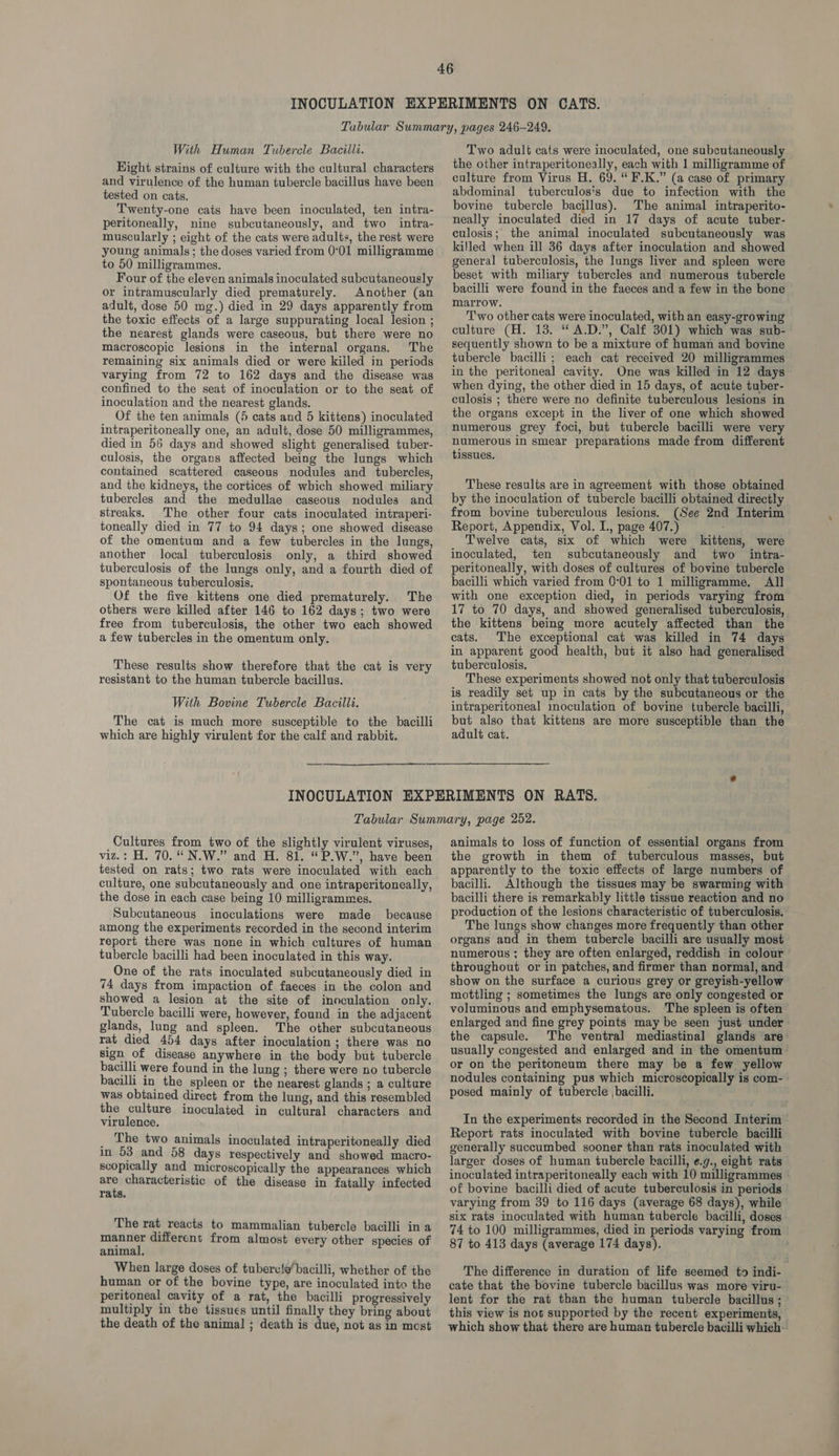 Eight strains of culture with the cultural characters and virulence of the human tubercle bacillus have been tested on cats. Twenty-one cats have been inoculated, ten intra- peritoneally, nine subcutaneously, and two intra- muscularly ; eight of the cats were adults, the rest were young animals; the doses varied from 0°01 milligramme to 50 milligrammes. Four of the eleven animals inoculated subcutaneously or intramuscularly died prematurely. Another (an adult, dose 50 mg.) died in 29 days apparently from the toxic effects of a large suppurating local lesion ; the nearest glands were caseous, but there were no macroscopic lesions in the internal organs. The remaining six animals died or were killed in periods varying from 72 to 162 days and the disease was confined to the seat of inoculation or to the seat of inoculation and the nearest glands. Of the ten animals (5 cats and 5 kittens) inoculated intraperitoneally one, an adult, dose 50 milligrammes, died in 56 days and showed slight generalised tuber- culosis, the organs affected being the lungs which contained scattered caseous nodules and tubercles, and the kidneys, the cortices of which showed miliary tubercles and the medullae caseous nodules and streaks. The other four cats inoculated intraperi- toneally died in 77 to 94 days; one showed disease of the omentum and a few tubercles in the lungs, another local tuberculosis only, a third showed tuberculosis of the lungs only, and a fourth died of spontaneous tuberculosis. Of the five kittens one died prematurely. The others were killed after 146 to 162 days; two were free from tuberculosis, the other two each showed a few tubercles in the omentum only. These results show therefore that the cat is very resistant to the human tubercle bacillus. With Bovine Tubercle Bacilli. The cat is much more susceptible to the bacilli which are highly virulent for the calf and rabbit. the other intraperitoneally, each with 1 milligramme of culture from Virus H. 69. “ F.K.” (a case of primary abdominal tuberculosis due to infection with the bovine tubercle bacillus). The animal intraperito- neally inoculated died in 17 days of acute tuber- culosis; the animal inoculated subcutaneously was killed when ill 36 days after inoculation and showed general tuberculosis, the lungs liver and spleen were beset with miliary tubercles and numerous tubercle bacilli were found in the faeces and a few in the bone marrow. Two other cats were inoculated, with an easy-growing culture (H. 13. “ A.D.”, Calf 301) which was sub- sequently shown to be a mixture of human and bovine tubercle bacilli; each cat received 20 milligrammes in the peritoneal cavity. One was killed in 12 days when dying, the other died in 15 days, of acute tuber- culosis ; there were no definite tuberculous lesions in the organs except in the liver of one which showed numerous grey foci, but tubercle bacilli were very numerous in smear preparations made from different tissues. These results are in agreement with those obtained by the inoculation of tubercle bacilli obtained directly from bovine tuberculous lesions. (See 2nd Interim Report, Appendix, Vol. I., page 407.) Twelve cats, six of which were kittens, were inoculated, ten subcutaneously and two _ intra- peritoneally, with doses of cultures of bovine tubercle bacilli which varied from 0°01 to 1 milligramme. All with one exception died, in periods varying from 17 to 70 days, and showed generalised tuberculosis, the kittens being more acutely affected than the cats. The exceptional cat was killed in 74 days in apparent good health, but it also had generalised tuberculosis. These experiments showed not only that tuberculosis is readily set up in cats by the subcutaneous or the intraperitoneal inoculation of bovine tubercle bacilli, but also that kittens are more susceptible than the adult cat. Cultures from two of the slightly virulent viruses, viz.: H. 70. “N.W.” and H. 81. “ P.W.”, have been tested on rats; two rats were inoculated with each culture, one subcutaneously and one intraperitoneally, the dose in each case being 10 milligrammes. Subcutaneous inoculations were made because among the experiments recorded in the second interim report there was none in which cultures of human tubercle bacilli had been inoculated in this way. One of the rats inoculated subcutaneously died in 74 days from impaction of faeces in the colon and showed a lesion at the site of inoculation only. Tubercle bacilli were, however, found in the adjacent glands, lung and spleen. The other subcutaneous rat died 454 days after inoculation ; there was no sign of disease anywhere in the body but tubercle bacilli were found in the lung ; there were no tubercle bacilli in the spleen or the nearest glands ; a culture was obtained direct from the lung, and this resembled the culture inoculated in cultural characters and virulence. _ The two animals inoculated intraperitoneally died in 53 and 58 days respectively and showed macro- scopically and microscopically the appearances which #4 characteristic of the disease in fatally infected rats. The rat reacts to mammalian tubercle bacilli in a manner different from almost every other species of animal, When large doses of tubervte’ bacilli, whether of the human or of the bovine type, are inoculated into the peritoneal cavity of a rat, the bacilli progressively multiply in the tissues until finally they bring about the death of the animal ; death is due, not as in most animals to loss of function of essential organs from the growth in them of tuberculous masses, but apparently to the toxic effects of large numbers of bacilli. Although the tissues may be swarming with bacilli there is remarkably little tissue reaction and no production of the lesions characteristic of tuberculosis. The lungs show changes more frequently than other organs and in them tubercle bacilli are usually most numerous; they are often enlarged, reddish in colour ' throughout or in patches, and firmer than normal, and show on the surface a curious grey or greyish-yellow mottling ; sometimes the lungs are only congested or voluminous and emphysematous. ‘The spleen is often enlarged and fine grey points may be seen just under the capsule. The ventral mediastinal glands are usually congested and enlarged and in the omentum or on the peritoneum there may be a few yellow nodules containing pus which microscopically is com-— posed mainly of tubercle bacilli. In the experiments recorded in the Second Interim Report rats inoculated with bovine tubercle bacilli generally succumbed sooner than rats inoculated with larger doses of human tubercle bacilli, ¢.g., eight rats inoculated intraperitoneally each with 10 milligrammes of bovine bacilli died of acute tuberculosis in periods varying from 39 to 116 days (average 68 days), while six rats inoculated with human tubercle bacilli, doses 74 to 100 milligrammes, died in periods varying from 87 to 413 days (average 174 days). The difference in duration of life seemed to indi- cate that the bovine tubercle bacillus was more viru- lent for the rat than the human tubercle bacillus ; this view is not supported by the recent experiments, — which show that there are human tubercle bacilli which.