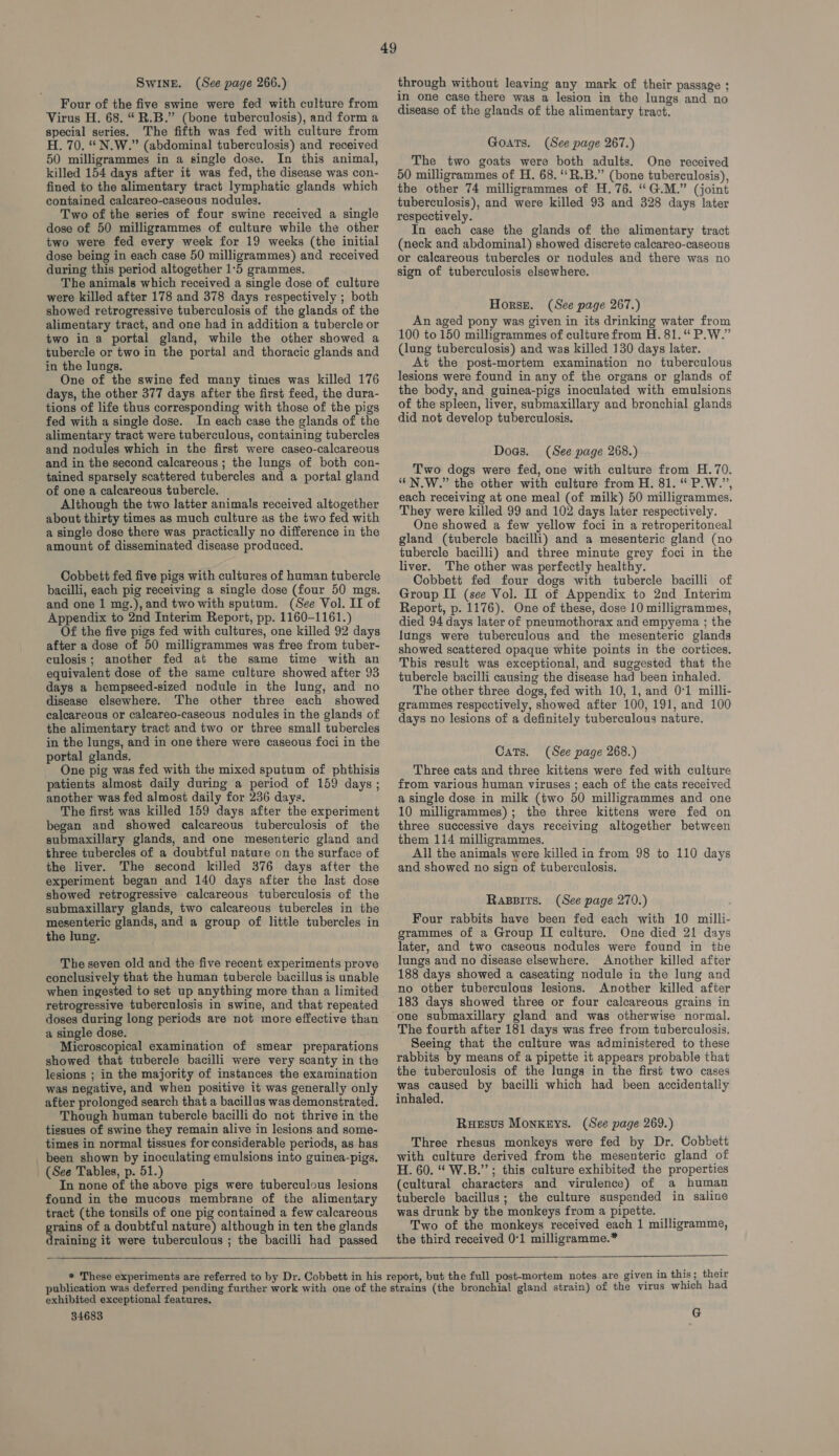 Swine. (See page 266.) Four of the five swine were fed with culture from Virus H. 68. “R.B.” (bone tuberculosis), and form a special series. The fifth was fed with culture from H. 70. “N.W.” (abdominal tuberculosis) and received 50 milligrammes in a single dose. In this animal, killed 154 days after it was fed, the disease was con- fined to the alimentary tract lymphatic glands which contained calcareo-caseous nodules. Two of the series of four swine received a single dose of 50 milligrammes of culture while the other two were fed every week for 19 weeks (the initial dose being in each case 50 milligrammes) and received during this period altogether 1:5 grammes. The animals which received a single dose of culture were killed after 178 and 378 days respectively ; both showed retrogressive tuberculosis of the glands of the alimentary tract, and one had in addition a tubercle or two in a portal gland, while the other showed a tubercle or two in the portal and thoracic glands and in the lungs. One of the swine fed many times was killed 176 days, the other 377 days after the first feed, the dura- tions of life thus corresponding with those of the pigs fed with a single dose. In each case the glands of the alimentary tract were tuberculous, containing tubercles and nodules which in the first were caseo-calcareous and in the second calcareous ; the lungs of both con- tained sparsely scattered tubercles and a portal gland of one a calcareous tubercle. Although the two latter animals received altogether about thirty times as much culture as the two fed with a single dose there was practically no difference in the amount of disseminated disease produced. Cobbett fed five pigs with cultures of human tubercle bacilli, each pig receiving a single dose (four 50 mgs. and one 1 mg.),and two with sputum. (See Vol. II of Appendix to 2nd Interim Report, pp. 1160-1161.) Of the five pigs fed with cultures, one killed 92 days after a dose of 50 milligrammes was free from tuber- culosis; another fed at the same time with an equivalent dose of the same culture showed after 93 days a hempseed-sized nodule in the lung, and no disease elsewhere. The other three each showed calcareous or calcareo-caseous nodules in the glands of the alimentary tract and two or three small tubercles in the lungs, and in one there were caseous foci in the portal glands. One pig was fed with the mixed sputum of phthisis patients almost daily during a period of 159 days; another was fed almost daily for 236 days. The first was killed 159 days after the experiment began and showed calcareous tuberculosis of the submaxillary glands, and one mesenteric gland and three tubercles of a doubtful nature on the surface of the liver. The second killed 376 days after the experiment began and 140 days after the last dose showed retrogressive calcareous tuberculosis of the submaxillary glands, two calcareous tubercles in the mesenteric glands, and a group of little tubercles in the lung. The seven old and the five recent experiments prove conclusively that the human tubercle bacillus is unable when ingested to set up anything more than a limited retrogressive tuberculosis in swine, and that repeated doses during long periods are not more effective than a single dose. Microscopical examination of smear preparations showed that tubercle bacilli were very scanty in the lesions ; in the majority of instances the examination was negative, and when positive it was generally only after prolonged search that a bacillus was demonstrated. Though human tubercle bacilli do not thrive in the tissues of swine they remain alive in lesions and some- times in normal tissues for considerable periods, as has been shown by inoculating emulsions into guinea-pigs. (See Tables, p. 51.) In none of the above pigs were tuberculous lesions found in the mucous membrane of the alimentary tract (the tonsils of one pig contained a few calcareous grains of a doubtful nature) although in ten the glands draining it were tuberculous ; the bacilli had passed 49 through without leaving any mark of their passage ; in one case there was a lesion in the lungs and no disease of the glands of the alimentary tract. Goats. (See page 267.) The two goats were both adults. One received 50 milligrammes of H. 68. “‘R.B.” (bone tuberculosis), the other 74 milligrammes of H.76. “G.M.” (joint tuberculosis), and were killed 93 and 328 days later respectively. In each case the glands of the alimentary tract (neck and abdominal) showed discrete calcareo-caseous or calcareous tubercles or nodules and there was no sign of tuberculosis elsewhere. Horse. (See page 267.) An aged pony was given in its drinking water from 100 to 150 milligrammes of culiure from H. 81.“ P.W.” (lung tuberculosis) and was killed 130 days later. At the post-mortem examination no tuberculous lesions were found in any of the organs or glands of the body, and guinea-pigs inoculated with emulsions of the spleen, liver, submaxillary and bronchial glands did not develop tuberculosis. Doas. (See page 268.) Two dogs were fed, one with culture from H.70. “N.W.” the other with culture from H. 81. “ P.W.”, each receiving at one meal (of milk) 50 milligrammes. They were killed 99 and 102 days later respectively. One showed a few yellow foci in a retroperitoneal gland (tubercle bacilli) and a mesenteric gland (no tubercle bacilli) and three minute grey foci in the liver. The other was perfectly healthy. Cobbett fed four dogs with tubercle bacilli of Group II (see Vol. II of Appendix to 2nd Interim Report, p. 1176). One of these, dose 10 milligrammes, died 94 days later of pneumothorax and empyema ; the lungs were tuberculous and the mesenteric glands showed scattered opaque white points in the cortices. This result was exceptional, and suggested that the tubercle bacilli causing the disease had been inhaled. The other three dogs, fed with 10, 1, and 0:1 milli- grammes respectively, showed after 100, 191, and 100 days no lesions of a definitely tuberculous nature. Cats. (See page 268.) Three cats and three kittens were fed with culture from various human viruses ; each of the cats received a single dose in milk (two 50 milligrammes and one 10 milligrammes); the three kittens were fed on three successive days receiving altogether between them 114 milligrammes, All the animals were killed in from 98 to 110 days and showed no sign of tuberculosis. Rassits. (See page 270.) Four rabbits have been fed each with 10 milli- grammes of a Group IT culture. One died 21 days later, and two caseous nodules were found in the lungs and no disease elsewhere. Another killed after 188 days showed a caseating nodule in the lung and no other tuberculous lesions. Another killed after 183 days showed three or four calcareous grains in one submaxillary gland and was otherwise normal. The fourth after 181 days was free from tuberculosis. Seeing that the culture was administered to these rabbits by means of a pipette it appears probable that the tuberculosis of the lungs in the first two cases was caused by bacilli which had been accidentally inhaled. Ruesus Monkeys. (See page 269.) Three rhesus monkeys were fed by Dr. Cobbett with culture derived from the mesenteric gland of H. 60. “ W.B.’’; this culture exhibited the properties (cultural characters and virulence) of a human tubercle bacillus; the culture suspended in saline was drunk by the monkeys from a pipette. Two of the monkeys received each 1 milligramme, the third received 0°1 milligramme.*  exhibited exceptional features. 34683 G