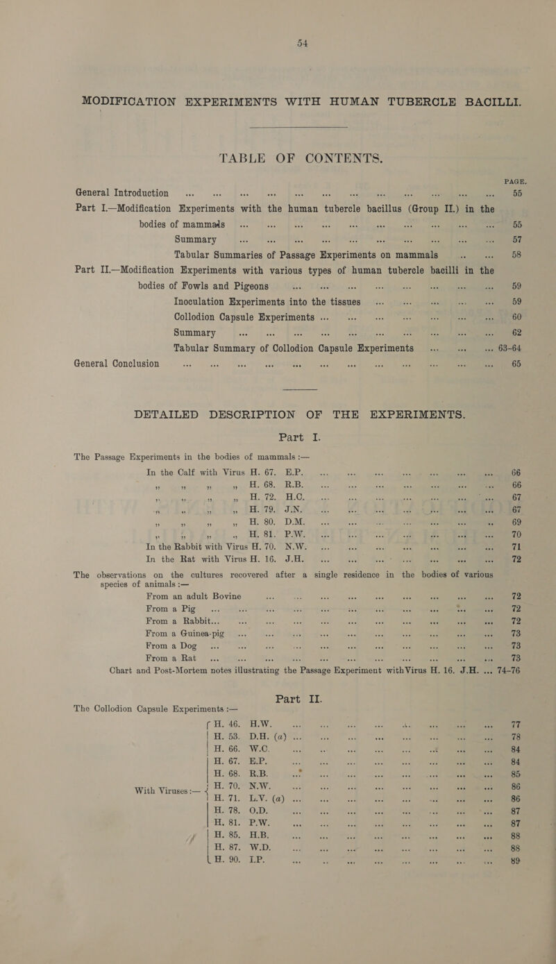 MODIFICATION EXPERIMENTS WITH HUMAN TUBERCLE BACILLI. TABLE OF CONTENTS. PAGE. 55 General Introduction... Ay See ae os a - 33. a bi sbi Part I—Modification Experiments with the human tubercle bacillus (Group IJ.) in the bodies of mammals fF... fu. bok - sce) cea agne bo nee en Summary ae ns m ti or oF vas sid ne > (eon Tabular Summaries of Passage Experiments on mammals es aoe Part II—Modification Experiments with various types of human tubercle bacilli in the bodies of Fowls and Pigeons Ged. TASER cee) ‘eect! Inoculation Experiments into the tissues ... .-. «ss 0s wee SBD Collodion Capsule Experiments .. ... ... von ene nee a a Summary ERE DPMS PMT Tabular Summary of Collodion Capsule Experiments... «sie, sa oO General Conclusion vas of ie aia Ae ies ae “Se sie Mis per ec DETAILED DESCRIPTION OF THE EXPERIMENTS. Partea: The Passage Experiments in the bodies of mammals :— In the Calf with Virus H. 67. E.P. est oe ae ba: Sci as: se 66 68. R.B. Be na ae Age a “ na 66 (Pa 18 KO) be nae ie Aa at oe Laas 67 19.4 JN, a: ei Rid of chee asf am 67 80. D.M. ae a o i nc oN Re 69 * + * mi OL! .PaWe bee. Be a 5 £. oy ay: 70 In the Rabbit with Virus H. 70. N.W. ... we he ee aa ae ma 71 In the Rat with Virus H. 16. J.H. fee Bis coh eee aes bat wee 72 The observations on the cultures recovered after a single residence in the bodies of various species of animals :— mt Bl rt i From an adult Bovine eo sat sa Ses “ss i eat ape ia 72 From a Pig... oe a brs 200 oes or a a wet me 72 From a Rabbit... a bd uae 2 ae ms = “ae <t 7 72 From a Guinea-pig... BM, sits bee so tee td dan A nae 73 From a Dog... te oe =. Jon a cr at ses oe a 73 From a Rat... ee an sis a +P ae oe ae Be ais 73 Chart and Post-Mortem notes illustrating the Passage Experiment withVirus H. 16. J.H. ... 74-76 Parte 11. The Collodion Capsule Experiments :— ( H. 46. H.W. — Bh ye ae 4h. ane ot a 77 Oo 1), Boa Yes fe fae ane Fi a eae Bsr 78 66. W.C. Ae S: ae 55 a wok ae Pt 84 Wee iD ee = eat Se an a Bon we r. 84 68. R.B. ae see ae one aoe ane set ce 85 CO NG aft Ane Fic co ee a ey ae 86 Tio TRV? faye. i ar ay ns ae Be ewe 86. (hers “AB UICY, ie a ies see see A wh Sees 87 31.) EW a AP oe via aE eed aa ion 87 Sd. bs eae ste aye age a: aa ian ae 88 Sian Vel: om Ari san Hae ea tas ry nee 88 Uke Net Aa 4 NaF aia ee al ae ae 89 With Viruses :— mt et ot ot fat bt tat tt ---o ae ee ee ee ee