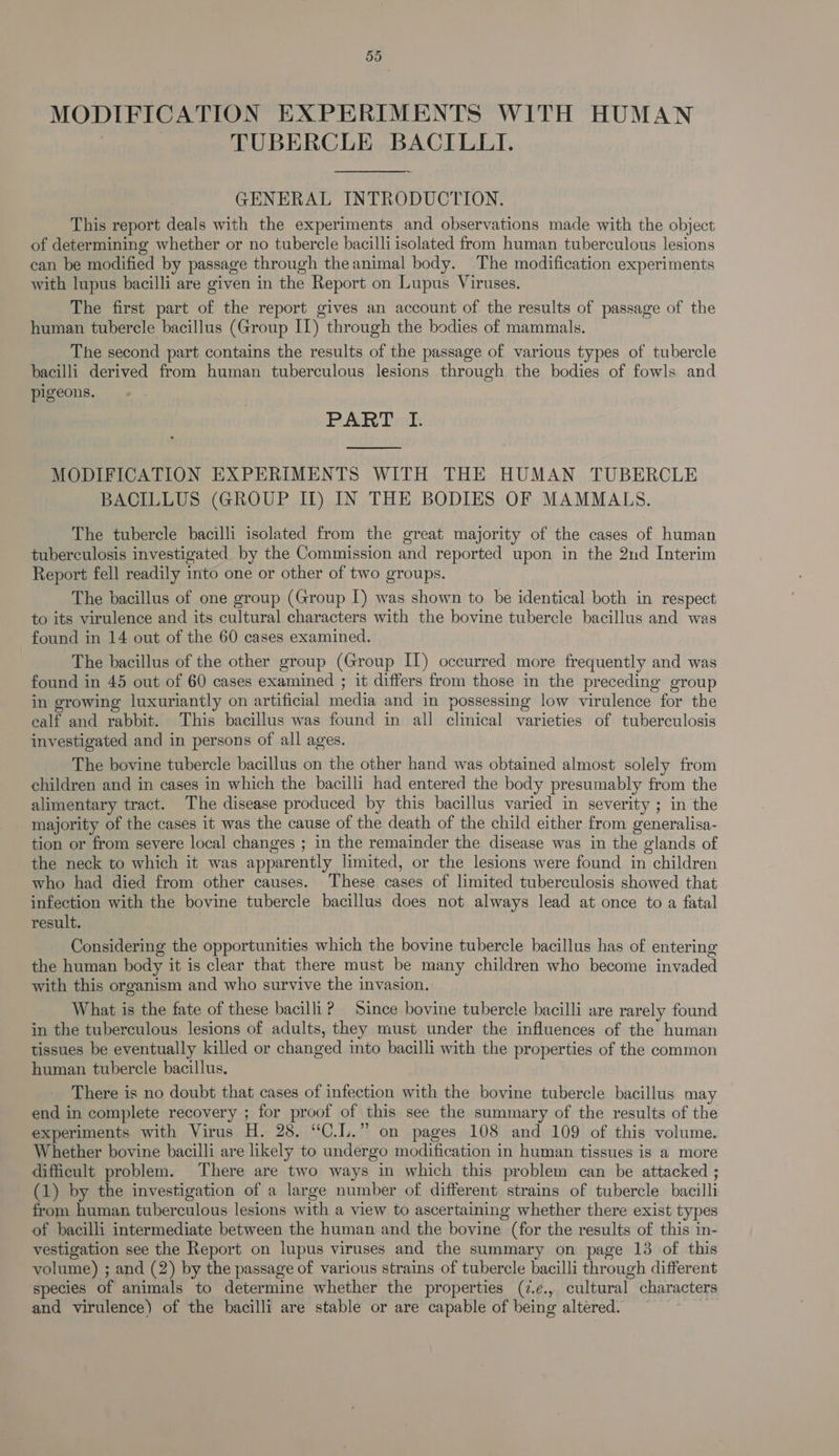 MODIFICATION EXPERIMENTS WITH HUMAN TUBERCLE BACILLI. GENERAL INTRODUCTION. This report deals with the experiments and observations made with the object of determining whether or no tubercle bacilli isolated from human tuberculous lesions can be modified by passage through theanimal body. The modification experiments with lupus bacilli are given in the Report on Lupus Viruses. The first part of the report gives an account of the results of passage of the human tubercle bacillus (Group IL) through the bodies of mammals. The second part contains the results of the passage of various types of tubercle bacilli derived from human tuberculous lesions through the bodies of fowls and pigeons. PART I. ee MODIFICATION EXPERIMENTS WITH THE HUMAN TUBERCLE BACILLUS (GROUP II) IN THE BODIES OF MAMMALS. The tubercle bacilli isolated from the great majority of the cases of human tuberculosis investigated by the Commission and reported upon in the 2nd Interim Report fell readily into one or other of two groups. The bacillus of one group (Group I) was shown to be identical both in respect to its virulence and its cultural characters with the bovine tubercle bacillus and was found in 14 out of the 60 cases examined. The bacillus of the other group (Group IT) occurred more frequently and was found in 45 out of 60 cases examined ; it differs from those in the preceding group in growing luxuriantly on artificial media and in possessing low virulence for the ealf and rabbit. This bacillus was found in all clinical varieties of tuberculosis investigated and in persons of all ages. The bovine tubercle bacillus on the other hand was obtained almost solely from children and in cases in which the bacilli had entered the body presumably from the alimentary tract. The disease produced by this bacillus varied in severity ; in the majority of the cases it was the cause of the death of the child either from generalisa- tion or from seyere local changes ; in the remainder the disease was in the glands of the neck to which it was apparently limited, or the lesions were found in children who had died from other causes. These cases of limited tuberculosis showed that infection with the bovine tubercle bacillus does not always lead at once to a fatal result. Considering the opportunities which the bovine tubercle bacillus has of entering the human body it is clear that there must be many children who become invaded with this organism and who survive the invasion. What is the fate of these bacilli? Since bovine tubercle bacilli are rarely found in the tuberculous lesions of adults, they must under the influences of the human tissues be eventually killed or changed into bacilli with the properties of the common human tubercle bacillus. There is no doubt that cases of infection with the bovine tubercle bacillus may end in complete recovery ; for proof of this see the summary of the results of the experiments with Virus H. 28. “C.L.” on pages 108 and 109 of this volume. Whether bovine bacilli are likely to undergo modification in human tissues is a more difficult problem. There are two ways in which this problem can be attacked ; (1) by the investigation of a large number of different strains of tubercle bacilli from human tuberculous lesions with a view to ascertaining whether there exist types of bacilli intermediate between the human and the bovine (for the results of this in- vestigation see the Report on lupus viruses and the summary on page 13 of this volume) ; and (2) by the passage of various strains of tubercle bacilli through different species of animals to determine whether the properties (7.¢., cultural characters and virulence) of the bacilli are stable or are capable of being altered. Pye