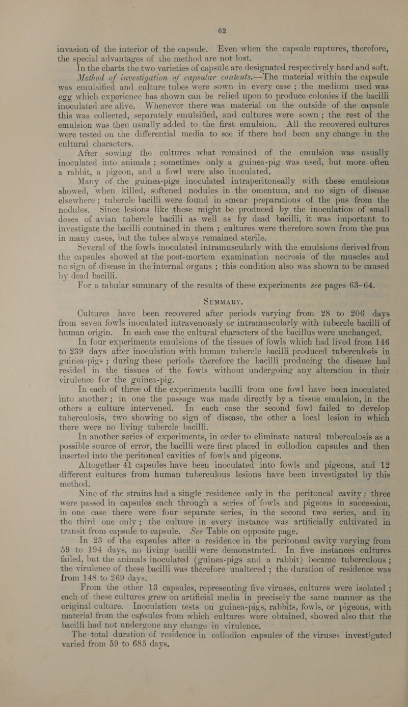 invasion of the interior of the capsule. Even when the capsule ruptures, therefore, the special advantages of the method are not lost. In the charts the two varieties of capsule are designated respectively hard and soft. Method of investigation of capsular contents. —The material within the capsule was emulsified and culture tubes were sown in every case ; the medium used was ego which experience has shown can be relied upon to produce colonies if the bacilli inoculated are alive. Whenever there was material on the outside of the capsule this was collected, separately emulsified, and cultures were sown; the rest of the emulsion was then usually added to the first emulsion. All the recovered cultures were tested on the differential media to see if there had been any change in the cultural characters. After sowing the cultures what remained of the emulsion was usually inoculated into animals; sometimes only a guinea-pig was used, but more often a rabbit, a pigeon, and a fowl were also inoculated. Many of the guinea-pigs inoculated intraperitoneally with these emulsions showed, when killed, softened nodules in the omentum, and no sign of disease elsewhere ; y tupercle bacilli were found in smear preparations of the pus from the nodules. Since lesions like these might be produced by the inoculation of small — doses of avian tubercle bacilli as well as by dead bacilli, it was important to investigate the bacilli contained in them ; cultures were therefore sown from the pus in many cases, but the tubes always remained sterile. Several of the fowls inoculated intramuscularly with the emulsions derived from the capsules showed at the post-mortem examination necrosis of the muscles and no sign of disease in the internal organs ; this condition also was shown to be caused by dead bacilli. For a tabular summary of the results of these experiments see pages 63-64. SUMMARY. Cultures have been recovered after periods varying from 28 to 206 days from seven fowls inoculated intravenously or intramuscularly with tubercle bacilli of human origin. In each case the cultural characters of the bacillus were unchanged. In four experiments emulsions of the tissues of fowls which had lived from 146 to 239 days after inoculation with human tubercle bacilli produced tuberculosis in oninea-pigs ; during these periods therefore the bacilli producing the disease had resided in the tissues of the fowls without undergoing any alteration in their virulence for the guinea-pig. In each of three of the experiments bacilli from one fow] have been inoculated into another; in one the passage was made directly by a tissue emulsion, in the | others a culture intervened. In each case the second fowl failed to develop tuberculosis, two showing no sign of disease, the other a local lesion in which there were no living tubercle bacilli. In another series of experiments, in order to eliminate natural tuberculosis as a — possible source of error, the bacilli were first placed in collodion capsules and then inserted into the peritoneal cavities of fowls and pigeons. Altogether 41 capsules have been inoculated into fowls and pigeons, and 12 different cultures from human tuberculous lesions have been investigated by this method. Nine of the strains had a single residence only in the peritoneal cavity ; three were passed in capsules each through a series of fowls and pigeons in succession, in one case there were four separate series, in the second two series, and in the third one only; the culture in every instance was artificially cultivated in transit from capsule to capsule. See Table on opposite page. In 23 of the capsules after a residence in the peritoneal cavity varying from 59 to 194 days, no living bacilli were demonstrated. In five instances cultures failed, but the animals inoculated (guinea-pigs and a rabbit) became tuberculous ; the virulence of these bacilli was therefore unaltered ; the duration of residence was from 148 to 269 days. From the other 13 capsules, representing five viruses, cultures were isolated ; each of these cultures grew on artificial media in precisely the same manner as the original culture. Inoculation tests on guinea-pigs, rabbits, fowls, or pigeons, with material from the capsules from which Sialetites were obtained, showed also that the bacilli had not undergone any change in virulence. The total duration of residence in collodion capsules of the viruses investigated varied from 59 to 685 days,