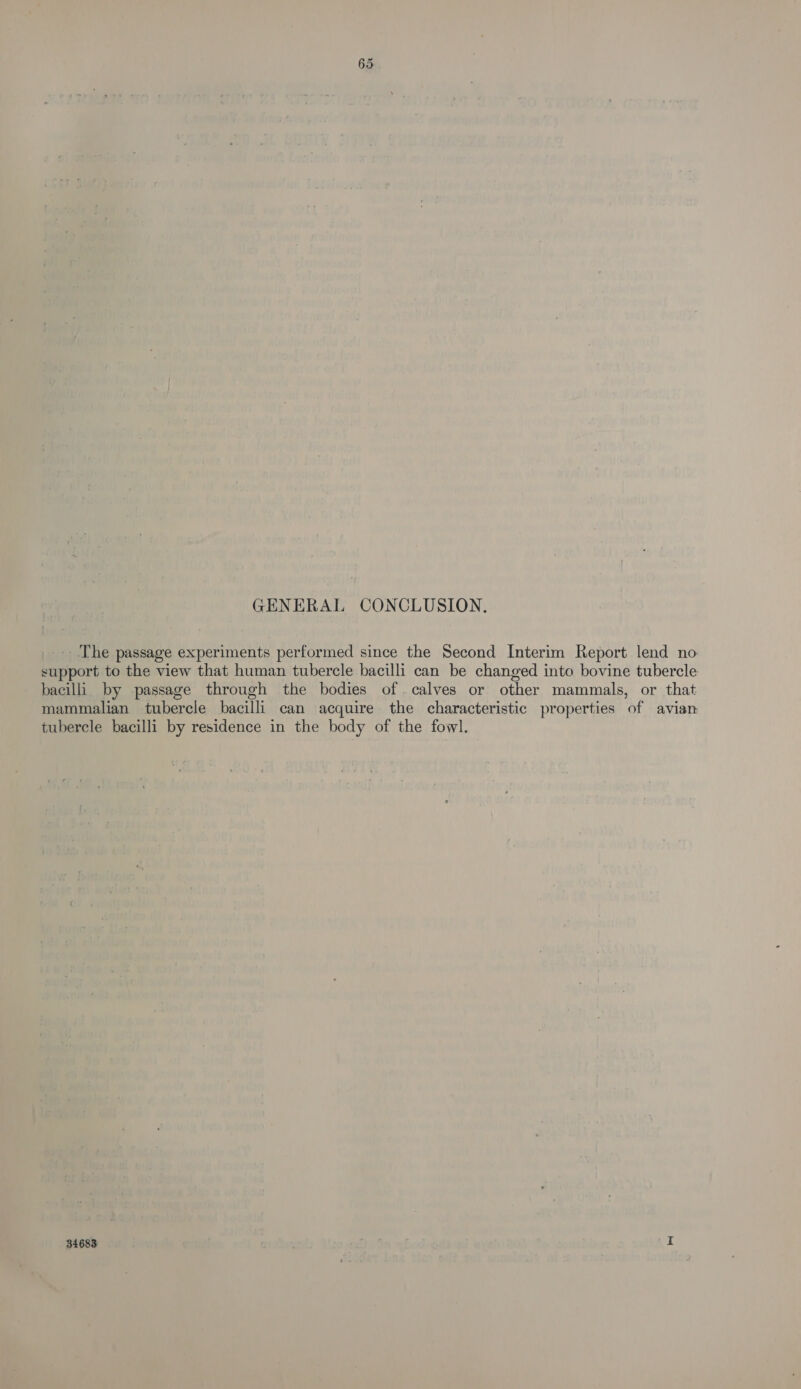 GENERAL CONCLUSION. The passage experiments performed since the Second Interim Report lend no support to the view that human tubercle bacilli can be changed into bovine tubercle bacilli by passage through the bodies of calves or other mammals, or that mammalian tubercle bacilli can acquire the characteristic properties of avian tubercle bacilli by residence in the body of the fowl. 34683