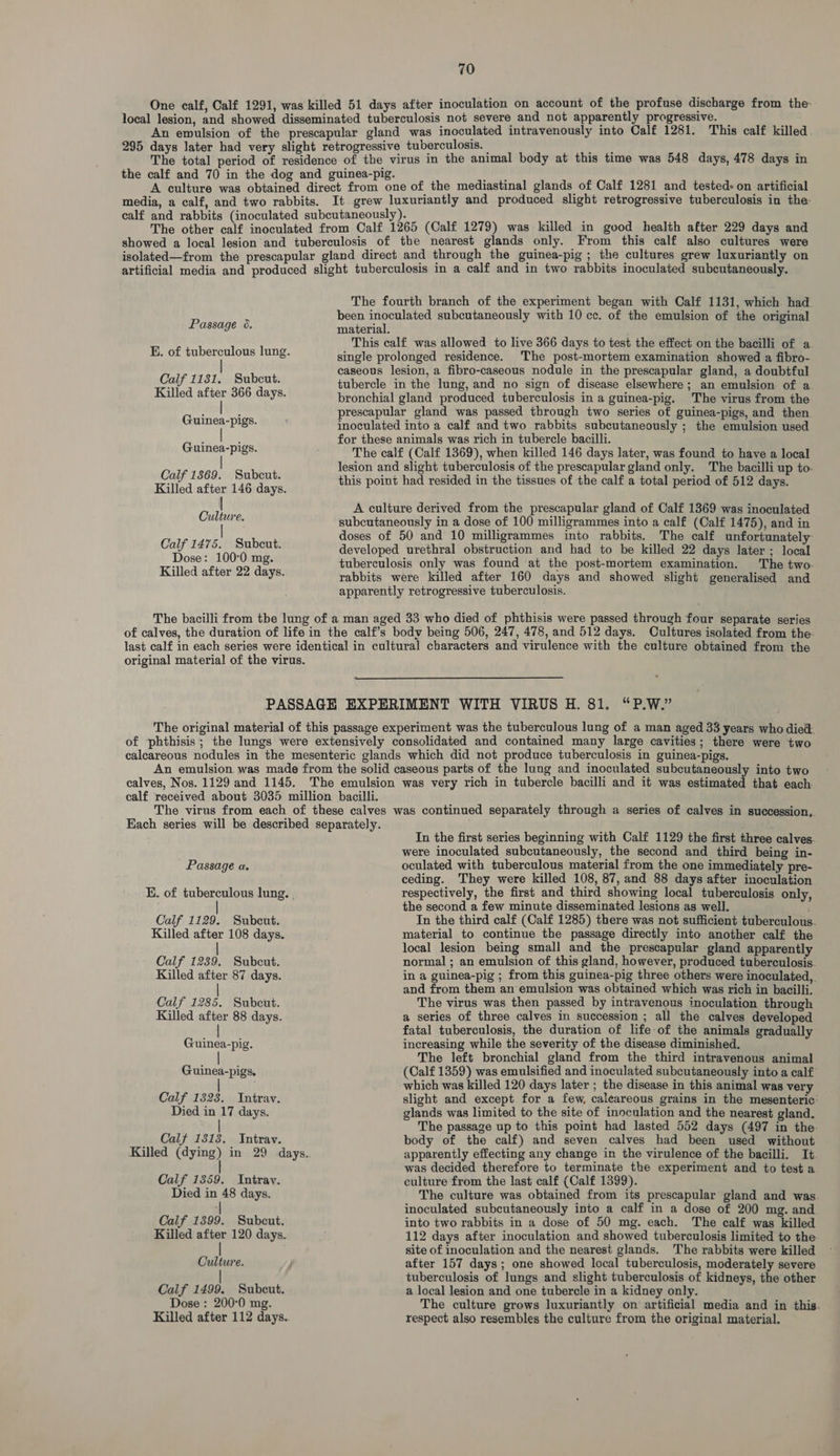 One calf, Calf 1291, was killed 51 days after inoculation on account of the profuse discharge from the- local lesion, and showed disseminated tuberculosis not severe and not apparently progressive. — An ewulsion of the prescapular gland was inoculated intravenously into Calf 1281. This calf killed 295 days later had very slight retrogressive tuberculosis. — gies The total period of residence of the virus in the animal body at this time was 548 days, 478 days in the calf and 70 in the dog and guinea-pig. ‘ A culture was obtained direct from one of the mediastinal glands of Calf 1281 and tested» on artificial media, a calf, and two rabbits. It grew luxuriantly and produced slight retrogressive tuberculosis in the- calf and rabbits (inoculated subcutaneously). The other calf inoculated from Calf 1265 (Calf 1279) was killed in good health after 229 days and showed a local lesion and tuberculosis of the nearest glands only. From this calf also cultures were isolated—from the prescapular gland direct and through the guinea-pig ; the cultures grew luxuriantly on artificial media and produced slight tuberculosis in a calf and in two rabbits inoculated subcutaneously. The fourth branch of the experiment began with Calf 1131, which had been inoculated subcutaneously with 10 cc. of the emulsion of the original material. This calf was allowed to live 366 days to test the effect on the bacilli of a single prolonged residence. The post-mortem examination showed a fibro- caseous lesion, a fibro-caseous nodule in the prescapular gland, a doubtful Calf 1131. Subcut. tubercle in the lung, and no sign of disease elsewhere; an emulsion of a Killed after 366 days. bronchial gland produced tuberculosis in a guinea-pig. The virus from the prescapular gland was passed through two series of guinea-pigs, and then inoculated into a calf and two rabbits subcutaneously ; the emulsion used for these animals was rich in tubercle bacilli. The calf (Calf 1369), when killed 146 days later, was found to have a local lesion and slight tuberculosis of the prescapular gland only. The bacilli up to- Calf 1369, » Subeut. this point had resided in the tissues of the calf a total pored of 512 pea Killed after 146 days. Passage 6. E. of tuberculous lung. Guinea-pigs. Guinea-pigs. A culture derived from the prescapular gland of Calf 1369 was inoculated Gules. subcutaneously in a dose of 100 milligrammes into a calf (Calf 1475), and in Calf 147 z Snbeut doses of 50 and 10 milligrammes into rabbits. The calf unfortunately hae 100-0 mg. ; developed urethral obstruction and had to be killed 22 days later ; local Killed after 22 days. tuberculosis only was found at the post-mortem examination. The two- rabbits were killed after 160 days and showed slight generalised and apparently retrogressive tuberculosis. The bacilli from tbe lung of a man aged 33 who died of phthisis were passed through four separate series of calves, the duration of life in the calf’s body being 506, 247, 478, and 512 days. Cultures isolated from the- last calf in each series were identical in cultural characters and virulence with the culture obtained from the original material of the virus. PASSAGE EXPERIMENT WITH VIRUS H. 81. “P.W.” The original material of this passage experiment was the tuberculous lung of a man aged 33 years who died. of phthisis; the lungs were extensively consolidated and contained many large cavities; there were two calcareous nodules in the mesenteric glands which did not produce tuberculosis in guinea-pigs. An emulsion was made from the solid caseous parts of the lung and inoculated subcutaneously into two calves, Nos. 1129 and 1145. The emulsion was very rich in tubercle bacilli and it was estimated that each calf received about 3035 million bacilli. The virus from each of these calves was continued separately through a series of calves in succession,. Each series will be described separately. In the first series beginning with Calf 1129 the first three calves. were inoculated subcutaneously, the second and third being in- Passage a. oculated with tuberculous material from the one immediately pre- ceding. They were killed 108, 87, and 88 days after inoculation E. of tuberculous lung. | respectively, the first and third showing local tuberculosis only, | the second a few minute disseminated lesions as well. Calf 1129. Subcut. In the third calf (Calf 1285) there was not sufficient tuberculous. Killed after 108 days. material to continue the passage directly into another calf the local lesion being small and the prescapular gland apparently Calf 1239. Subcut. normal ; an emulsion of this gland, however, produced tuberculosis. Killed after 87 days. in a guinea-pig ; from this guinea-pig three others were inoculated, and from them an’emulsion was obtained which was rich in bacilli. | Calf 1285. Subcut. The virus was then passed by intravenous inoculation through Killed after 88 days. a series of three calves in succession ; all the calves developed fatal tuberculosis, the duration of life of the animals gradually Guinea-pig. increasing while the severity of the disease diminished. The left bronchial gland from the third intravenous animal Guinea-pigs, (Calf 1359) was emulsified and inoculated subcutaneously into a calf which was killed 120 days later ; the disease in this animal was very Calf 1323. Intrav. slight and except for a few, caleareous grains in the mesenteric: Died in 17 days. glands was limited to the site of inoculation and the nearest gland. The passage up to this point had lasted 552 days (497 in the. Calf 1313. Intrav. body of the calf) and seven calves had been used without Killed (dying) in 29 days. apparently effecting any change in the virulence of the bacilli. It was decided therefore to terminate the experiment and to test a Calf 1359. Intrav. culture from the last calf (Calf 1399). Died in 48 days. The culture was obtained from its prescapular gland and was. inoculated subcutaneously into a calf in a dose of 200 mg. and Calf 1399. Subcut. into two rabbits in a dose of 50 mg. each. The calf was killed Killed after 120 days. j 112 days after inoculation and showed tuberculosis limited to the. site of inoculation and the nearest glands. The rabbits were killed Culture. after 157 days; one showed local tuberculosis, moderately severe | tuberculosis of lungs and slight tuberculosis of kidneys, the other Calf 1499. Subcut. a local lesion and one tubercle in a kidney only. Dose : 200°0 mg. The culture grows luxuriantly on artificial media and in this. Killed after 112 days. respect also resembles the culture from the original material.