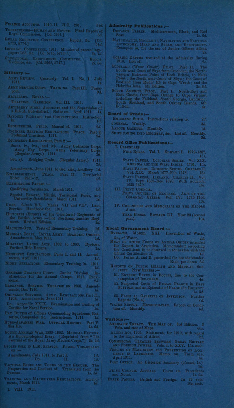 \ Finance Accounzs, 1910-11. H.C. 201, ToupeRcuLosis—HumaNn AND Bovine. Final’ Report ‘of 6d. Royal Commission. [Cd. 5761.] . Rurat Epucation ConrERENCE. Report, &amp;e, ee 5773, 5774.) 53d. TmPrR1AL Conrerencn, 1911. Minutes of proceedings ; pepers laid, &amp;e. [Cd. 145, 5746-1]. 6s. Td Sreoas ini, ENDOWMENTS COMMITTEE. \~ Report, Evidence, &amp;e. ipa. 5662, 5747.] “&amp; 28, 8d: Military -— : Army Revigw. Quarterly. Vol. I, No. I. July 1911. 1s. ARMy SERVICE Conra. ao Part IIT. p Tans port. 9d. ARTILLERY. “Royan :— TRAINING. Garrison, Vol. Til. 1911. Is, ARTILLERY StorE AccouNTS and the Supervision of a R.G.A. Sub-district. Notes on. April 1911. 1s, mie FIGHTING FOR CoMPETITIONS. Instruction We ” id. ENGINEERING. Firup. Manual of. 1911. 9d. ENGINEER SERVICES REGULATIONS, eta Part 2: Technical Treatises. 1911. 9d, EQuipMENT ReGurations, Part 2 :— eee Sar iva., Pan a aS Ordnance ed trmy Pay Spe rmy eterinary orps (Regular Army.) ad. Sec. xj. Bridging ne (Regular Army.) 1911. 2d. Amendments, Jane 1911, to Sec. xiid., Artillery 1d. ESTABLISHMENTS. Peace, Part If, Territorial Foree. 1941-12. - ee 4d, EXAMINATION PAPERS :-— Qualifying Certificates, March 1911. 6d. Breed Reserve niversity Gandidates. March 1911. Guns. 6-inch BL. Marks VII and VIIY. Land Service. Handbook for. 1911. 9d. Histories (SHort) of the Territorial Regiments of British Army :—The Northamptonshire Regi- ~ ment, Revised Edition. ld. Macuine-Gun. Tests of Elementary Training. 1d. MeEpicaL Corps. Hovat ae STANDING ORDERS, Amendments, May 1911 1d. Miurrary Lanps ia 1892 to 1903. Byelaws, Purfleet Rifle Ranges, 13. Musxerry Reeubations, Parts I. aia Il, Amend- ments, April 1911, . 1d. _ Nicur Oprrations. Elementary Training in. ae Orvicers Training Corrs. Junior Division. In- | structions for the Annual Camps, 1911. Provi- sional. ; 2d: ~ ORpNaNCE. SERVICE. TREATISE on, 1908. age _. ments, Dec. 1910. Orpnance Services. Army. REGULATIONS, Part = 1908. Amendments, June 1911. 1d. - Do, Appendix XXIX. Examination and Testing of Cordite for Naval Service. 1d. | E ey Doriss of Officers Commanding Squadrons, Bat- _ teries, Companies, &amp;c. Instructions. 1911, 1d. - Russo-JAPANESE War. OFFICIAL HUsSTORY, zoe V. ea Sha Ho. 4s, 6d. - Sourn AFRICAN War, 1899-1902. Mepican History. Z _An£E onan ical Exsay. eae from * The 4 Tasca of the Bi oyal Army Medical Corps.”] 3s. 9d. Srorns USED IN H.M. Service. Pricep VocaBuLary OF :— pemntonte, July 1911, to Part I. Id, Ds, Ii, 1d. 4 a 7 Tacricar, RIDES AND TOURS ON THE GROUND. The Preparation and Conduct of. Translated from the a ‘German. is. 3d. ‘TRAINING AND rT peta REGULATIONS, # ments, March 191 as VIII. 1911.  Amend- 1d. Admiralty Publications :-—- Distance TABLES. Mediterranean, Black, _ Red Seas. 1s. 6d. MATHEMATICS, MEcHANICS, NAVIGATION AND NAUTICAL ASTRONOMY, HEA? AND STEAM, AND ELECTRICITY, * Examples in, for the use of Junior Officers Afloat. 28: Oceanic Deprus received at the Adniralty during 1910. List of. . 28, Scortann (West Coasr) Pinor. Part Il. The South-west Coast of Skye from Crochdan, the North- western Hnirance Point of Loch Brittle, to Neist Point ; the North-west: Coast of Skye; ihe Coast of Scotland from Rudh’ Ré to Cape Wrath ; and the Hebrides Isles. 6th Edition. 2s. 6d. South America Pitot. Part I, North-East and East Coasts; from Cape Orange to Cape Virgins; including the Falkland, South Georgia, Sandwich, South Shetland, and South Orkney Islands, 6th ition. 4s Board of Trade i— Emickant Suips. Instructions relating to. 2d. JOURNAL. Weekly. 3d. Lasour Gazertr. Monthly. 1d. SHIPS COMING INTO ReGistRy, &amp;c. List of. Monthly. #Becord Office Publications i— T. CALENDARS. Fine ROLzs. Vol. I, Epwarp I. eset $. Stats Papers. Cononzanu Series. Vol. XIX. AMERICA AND THE West Inpres. 1701. 15s. STATE Papers. Domestic Serius. Ouarues Il. Vol. XIX. March 1677—-Feb. 1678. 15s. STATE Papers, IRELAND. CHarins II. Vol. - iV. Sept. 1669-Dec. 1676. With eye she 1625-1670. - ILE. Privy Cotncim. Psivy Councin of EngLanp. Acts OF THE. - COLONIAL. SERS. Vol. - ITV. eee nig 6. IY. CHRONICLES AND MEMORIALS OF THE MIDDLE AGES. Yar Books. Epwarp Ifi. Year 20 (second part). 10s. - Byetaws. Mobsn. XXI. Prevention of Waste, &amp;c., of Water. 2d. Mrat OR OTHER Foops or ANIMAL ORIGIN intended for Export to Argentina, . Memorandum respecting the Conditions to be observed in connexion with the Official Certification of, 1d. Do. Forms A. and B, preseribed for use thereunder, Hach, per dozen €d. REPORTS ON Bagi HEALTH AND Weisaie SUB- * gects. New SERIEgs :— 51. ENTERIC FEVER in Hccigs, due to the Con- sumption of [cH-CREAM. 4d. 52, Suspected Cases of Human Piacur in East SUFFOLK, and an Epizeotic of PLagurin Roprnts. 1s. 3d. 53. FLIES as CARRIERS OF INFECTION. Further Reports (No. 4). 4d. WaTER SUPPLY. METROPOLITAN. Report on Condi- tion of. Monthly. 6d. Various — Arica BY Treaty. Tue Map or, 3rd Edition. 3 Vols. and case of Maps. 60s. Atizns Act, 1905, Statement, for 1910, with regard to the Expulsion of Aliens, 2d. CoMMERCIAL TREATIES BETWEEN GREAT BRITAIN AND FOREIGN Powsrs. Vols. I. to XXV. 15s. each. FENCING OF MacuiInery and PREVENTION OF AccrI- DENTS IN LAUNDRIEs. Memo, on. Form 414. April 1911. ce tees Post Orricz. An Historical Summary (Bound, 1s.) 9d, Privy Counc, Aprrars. Ccsrs in. Precedenis and Notes. 1s. 62 State Papers. Britich and Foreign. In $9 vols, 108. eack,