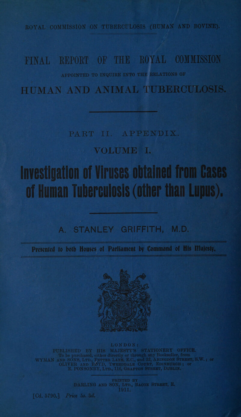       FINAL REPORT OF THE ROYAL COMMISSION. : “y Loe, APPOINTED TO INQUIRE INTO THE RELATIONS OF HUMAN AND ANIMAL NUBERCULOSIS. — ogee Sa       ne eee ae 3: NE ar | cee ers He ; ee ~ r- - : ir Li i . 2 “J Roy oe Lint eens! ros. ey: PART: 11s: AP PE Wye Agae ae eS _e are i a pee : &gt; &gt; 3p ‘ eee eet VOLUME. o1; LONDON; PUBLISHED BY HIS MAJESTY’S STATIONERY OFFICE. To be purchased, either directly or through any Bookseller, from WYMAN anp SONS, Ltp., Fefrer Lang, E.C., and 32, ABINGDON STREET, 8,W. ; or . OLIVER AND Bi YD, T'WEEDDALE COURT, EDINBURGH; or i E. PONSONBY, LTD. 116, GRAFTON egeaen DUBLIN. PRINTED BY DARLING anp SON, Lrp., BACON STREET, E. 1911, [Cd. 5790.) Price ds. 3d.