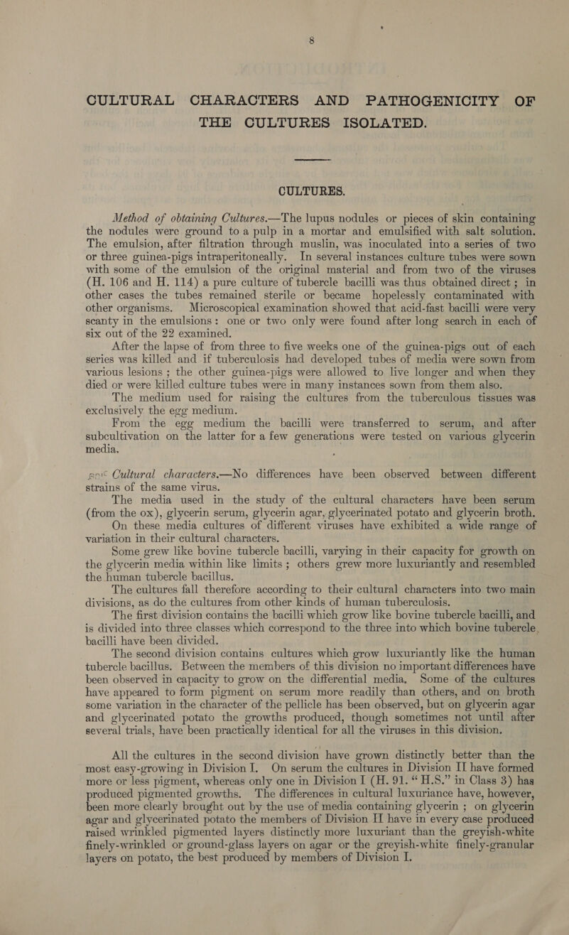 THE CULTURES ISOLATED. CULTURES. Method of obtaining Cultures——The lupus nodules or pieces of skin containing the nodules were ground toa pulp in a mortar and emulsified with salt solution. The emulsion, after filtration through muslin, was inoculated into a series of two or three guinea-pigs intraperitoneally. In several instances culture tubes were sown with some of the emulsion of the original material and from two of the viruses (H. 106 and H. 114) a pure culture of tubercle bacilli was thus obtained direct ; in other cases the tubes remained sterile or became hopelessly contaminated with other organisms. Microscopical examination showed that acid-fast bacilli were very scanty in the emulsions: one or two only were found after long search in each of six out of the 22 examined. | After the lapse of from three to five weeks one of the guinea-pigs out of each series was killed and if tuberculosis had developed tubes of media were sown from various lesions ; the other guinea-pigs were allowed to live longer and when they died or were killed culture tubes were in many instances sown from them also. The medium used for raising the cultures from the tuberculous tissues was exclusively the egg medium. From the egg medium the bacilli were transferred to serum, and after subcultivation on the latter for a few generations were tested on various glycerin media. eo Cultural characters —No differences have been observed between different strains of the same virus. The media used in the study of the cultural characters have been serum (from the ox), glycerin serum, glycerin agar, glycerinated potato and glycerin broth. On these media cultures of different viruses have exhibited a wide range of variation in their cultural characters. Some grew like bovine tubercle bacilli, varying in their capacity for growth on the glycerin media within like limits ; others grew more luxuriantly and resembled the human tubercle bacillus. The cultures fall therefore according to their cultural characters into two main divisions, as do the cultures from other kinds of human tuberculosis. — The first division contains the bacilli which grow like bovine tubercle bacilli, and is divided into three classes which correspond to the three into which bovine tubercle, bacilli have been divided. The second division contains cultures which grow luxuriantly like the human tubercle bacillus. Between the members of this division no important differences have been observed in capacity to grow on the differential media, Some of the cultures have appeared to form pigment on serum more readily than others, and on broth some variation in the character of the pellicle has been observed, but on glycerin agar and glycerinated potato the growths produced, though sometimes not until after several trials, have been practically identical for all the viruses in this division. All the cultures in the second division have grown distinctly better than the most easy-growing in Division I. On serum the cultures in Division II have formed more or less pigment, whereas only one in Division I (H. 91. “ H.S.” in Class 3) has produced pigmented growths. The differences in cultural luxuriance have, however, been more clearly brought out by the use of media containing glycerin ; on glycerin agar and glycerinated potato the members of Division IT have in every case produced » raised wrinkled pigmented layers distinctly more luxuriant than the greyish-white finely-wrinkled or ground-glass layers on agar or the greyish-white finely-granular layers on potato, the best produced by members of Division I.