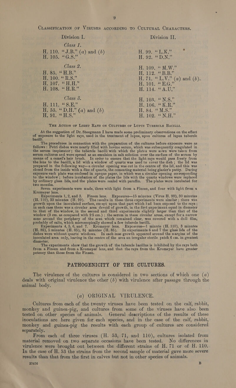 g CLASSIFICATION OF VIRUSES ACCORDING TO CULTURAL CHARACTERS. Division I. Division I]. Class 1. H. 110. “J.B.” (a) and (6) UOT REST A Kel 5 H. 105. eh Gaia Peo oer a LNG Class 2. H. 109. “ M.W.” epee HB?” ln Guay CORREA Bi pat PLO. ORS.” By Gli Lav 3 (a) and (bd). PeO7 SHA” Eire LOA EEG PrerO8. dR.” Eee SESSA I ee Class 3. H. 103. “N.S.” fae bie 8 ScD” FiBL OG ae Kee H. 53. D.H.” (a) and (6) H.84. ¢°M.S.2 H. 91. “HLS.” H. 102. “ N.H.” Tue Action oF Liant Rays on Cuutures or Lurus TuBERCLE BACILLI. At the suggestion of Dr. Steegmann I have made some preliminary observations on the effect = a abd to the light rays, used in the treatment of lupus, upon cultures of lupus tubercle acilli. The procedures in connection with the preparation of the cultures before exposure were as follows : Petri dishes were nearly filled with bovine serum, which was subsequently coagulated in the serum inspissator; the tubercle bacilli with which the plates were sown were taken from serum cultures and were spread as an emulsion in salt solution over the surface of the serum by means of a camel’s hair brush. In order to ensure that the light rays would pass freely from the lens to the bacilli, a lid with a window of quartz was used to cover the dish; the lid was prepared in the following way—a circular opening was cut in the centre of the lid, and this was closed from the inside with a disc of quartz, the cementing material being glazier’s putty. During exposure each plate was enclosed in opaque paper, in which was a circular opening corresponding to the window ; before incubation of the plates the lids with the quartz windows were replaced by ordinary glass lids, and the plates were sealed with paraffin. The plates were incubated for two months. Seven experiments were made, three with light from a Finsen, and four with light from a Kromeyer lens. Experiments 1, 2,and 3. Finsen lens. Exposures—15 minutes (Virus H. 99), 30 minutes (H. 110), 33 minutes (H. 99). The results in these three experiments were similar ; there was growth upon the inoculated surface, except upon that part which kad been exposed to the rays ; in each case there was a circular area devoid of growth, in the first experiment equal in diameter to that of the window, in the second and third experiments slightly larger than that of the window (3 cm. as compared with 2°5 cm.) ; the serum in these circular areas, except for a narrow zone around the periphery of the area which remained clear, was covered with a dull film, probably of salts, which microscopically showed a few tubercle bacilli. Experiments 4,5,6,and 7. Kromeyer lens. Exposvres—1 minute (H.110), 3 minutés (H. 85), 5 minutes (H. 85), 83 minutes (H. 85). In experiments 6 and 7 the glass lids of the dishes were without quartz windows. In each case growth appeared around the margins of the inoculated area only, leaving in the centre of the area an irregular sterile patch 6 cm. in greatest diameter. The experiments show that the growth of the tubercle bacillus is inhibited by the rays both from a Finsen and from a Kromeyer lens, and that the rays from the Kromeyer have greater potency than those from the Finsen. PATHOGENICITY OF THE CULTURES. The virulence of the cultures is considered in two sections of which one (a) deals with original virulence the other (0) with virulence after passage through the animal body. (a) ORIGINAL VIRULENCE. Cultures from each of the twenty viruses have been tested on the calf, rabbit, monkey and guinea-pig, and cultures from some of the viruses have also been tested on other species of animals. General descriptions of the results of these inoculations are here given for each species, and in the case of the calf, rabbit, monkey and guinea-pig the results with each group of cultures are considered separately. From each of three viruses (H. 53, 71, and 110), cultures isolated from material removed on two separate occasions have been tested. No differences in virulence were brought out between the different strains of H. 71 or of H. 110. In the case of H. 53 the strains from the second sample of material gave more severe results than that from the first in calves but not in cther species of animals. 27676 B