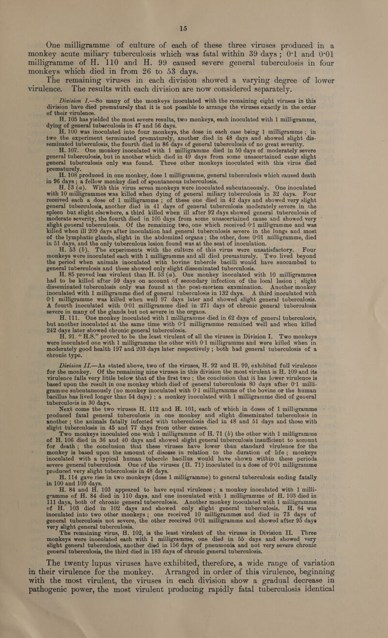 One milligramme of culture of each of these three viruses produced in a monkey acute miliary tuberculosis which was fatal within 39 days; 0:1 and 0:01 milligramme of H. 110 and H. 99 caused severe general tuberculosis in four monkeys which died in from 26 to 53 days. The remaining viruses in each division showed a varying degree of lower virulence. The results with each division are now considered separately. Division I.—So many of the monkeys inoculated with the remaining eight viruses in this division have died prematurely that it is not possible to arrange the viruses exactly in the order of their virulence. H. 105 has yielded the most severe results, two monkeys, each inoculated with 1 milligramme, dying of general tuberculosis in 47 and 56 days. H. 100 was inoculated into four monkeys, the dose in each case being 1 milligramme ; in two the experiment terminated prematurely, another died in 48 days and showed slight dis- seminated tuberculosis, the fourth died in 86 days of general tuberculosis of no great severity. H. 107. One monkey inoculated with 1 milligramme died in 50 days of moderately severe general tuberculosis, but in another which died in 49 days from some unascertained cause slight general tuberculosis only was found. Three other monkeys inoculated with this virus died prematurely. H. 108 produced in one monkey, dose 1 milligramme, general tuberculosis which caused death in 96 days ; a fellow monkey died of spontaneous tuberculosis. H. 53 (a). With this virus seven monkeys were inoculated subcutaneously. One inoculated with 10 milligrammes was killed when dying of general miliary tuberculosis in 32 days. Four received each a dose of 1 milligramme ; of these one died in 42 days and showed very slight general tuberculosis, another died in 41 days of general tuberculosis moderately severe in the spleen but slight elsewhere, a third killed when ill after 92 days showed general tuberculosis of moderate severity, the fourth died in 105 days from some unascertained cause and showed very ~ slight general tuberculosis. Of the remaining two, one which received 0-1 milligramme and was killed when ill 209 days after inoculation had general tuberculosis severe in the lungs and most of the lymphatic glands, slight in the abdominal organs ; the other, dose 0°01 milligramme, died in 51 days, and the only tuberculous lesion found was at the seat of inoculation. H. 53 (b). The experiments with the culture of this virus were unsatisfactory. Four monkeys were inoculated each with 1 milligramme and all died prematurely. Two lived beyond the period when animals inoculated with bovine tubercle bacilli would have succumbed to general tuberculosis and these showed only slight disseminated tuberculosis. H. 85 proved less virulent than H. 53 (a). One monkey inoculated with 10 milligrammes had to be killed after 59 days on account of secondary infection of the local lesion ; slight disseminated tuberculosis only was found at the post-mortem examination. Another monkey inoculated with 1 milligramme died of general tuberculosis in 132 days. A third inoculated with 0-1 milligramme was killed when well 97 days later and showed slight general tuberculosis. A fourth inoculated with 0°01 milligramme died in 271 days of chronic general tuberculosis severe in many of the glands but not severe in the organs. H. 111. One monkey inoculated with 1 milligramme died in 62 days of general tuberculosis, but another inoculated at the same time with 0-1 milligramme remained well and when killed 242 days later showed chronic general tuberculosis. H. 91. “ H.S.” proved to be the least virulent of all the viruses in Division I. Two monkeys were inoculated one with 1 milligramme the other with 0°1 milligramme and were killed when in moderately good health 197 and 203 days later respectively ; both had general tuberculosis of a chronic type. Division II —As stated above, two of the viruses, H. 92 and H. 99, exhibited full virulence for the monkey. Of the remaining nine viruses in this division the most virulent is H. 109 and its virulence falls very little below that of the first two ; the conclusion that it has lower virulence is based upon the result in one monkey which died of general tuberculosis 80 days after 0°1 milli- gramme subcutaneously (no monkey inoculated with 0:1 milligramme of the bovine or the human bacillus has lived longer than 54 days) ; a monkey inoculated with 1 milligramme died of general tuberculosis in 30 days. Next come the two viruses H. 112 and H. 101, each of which in doses of 1 milligramme produced fatal general tuberculosis in one monkey and slight disseminated tuberculosis in another ; the animals fatally infected with tuberculosis died in 48 and 51 days and those with slight tuberculosis in 45 and 77 days from other causes. Two monkeys inoculated one with 1 milligramme of H. 71 (0) the other with 1 milligramme of H. 106 died in 36 and 40 days and showed slight general tuberculosis insufficient to account for death; the conclusion that these viruses have lower than standard virulence for the monkey is based upon the amount of disease in relation to the duration of life; monkeys inoculated with a typical human tubercle bacillus would have shown within these periods severe general tuberculosis. One of the viruses (H. 71) inoculated in a dose of 0°01 milligramme produced very slight tuberculosis in 48 days. H. 114 gave rise in two monkeys (dose 1 milligramme) to general tuberculosis ending fatally in 100 and 109 days. H. 84 and H. 103 appeared to have equal virulence ; a monkey inoculated with 1 milli- gramme of H. 84 died in 110 days, and one inoculated with 1 milligramme of H. 103 died in 111 days, both of chronic general tuberculosis. Another monkey inoculated with 1 milligramme of H. 103 died in 102 days and showed only slight general tuberculosis, H. 84 was inoculated into two other monkeys; one received 10 milligrammes and died in 73 days of general tuberculosis not severe, the other received 0°01 milligramme and showed after 95 days very slight general tuberculosis. The remaining virus, H. 102, is the least virulent of the viruses in Division II. Three monkeys were inoculated each with 1 milligramme, one died in 55 days and showed very slight general tuberculosis, another died in 156 days of pneumonia and not very severe chronic general tuberculosis, the third died in 183 days of chronic general tuberculosis. The twenty lupus viruses have exhibited, therefore, a wide range of variation in their virulence for the monkey. Arranged in order of this virulence, beginning with the most virulent, the viruses in each division show a gradual decrease in pathogenic power, the most virulent producing rapidly fatal tuberculosis identical