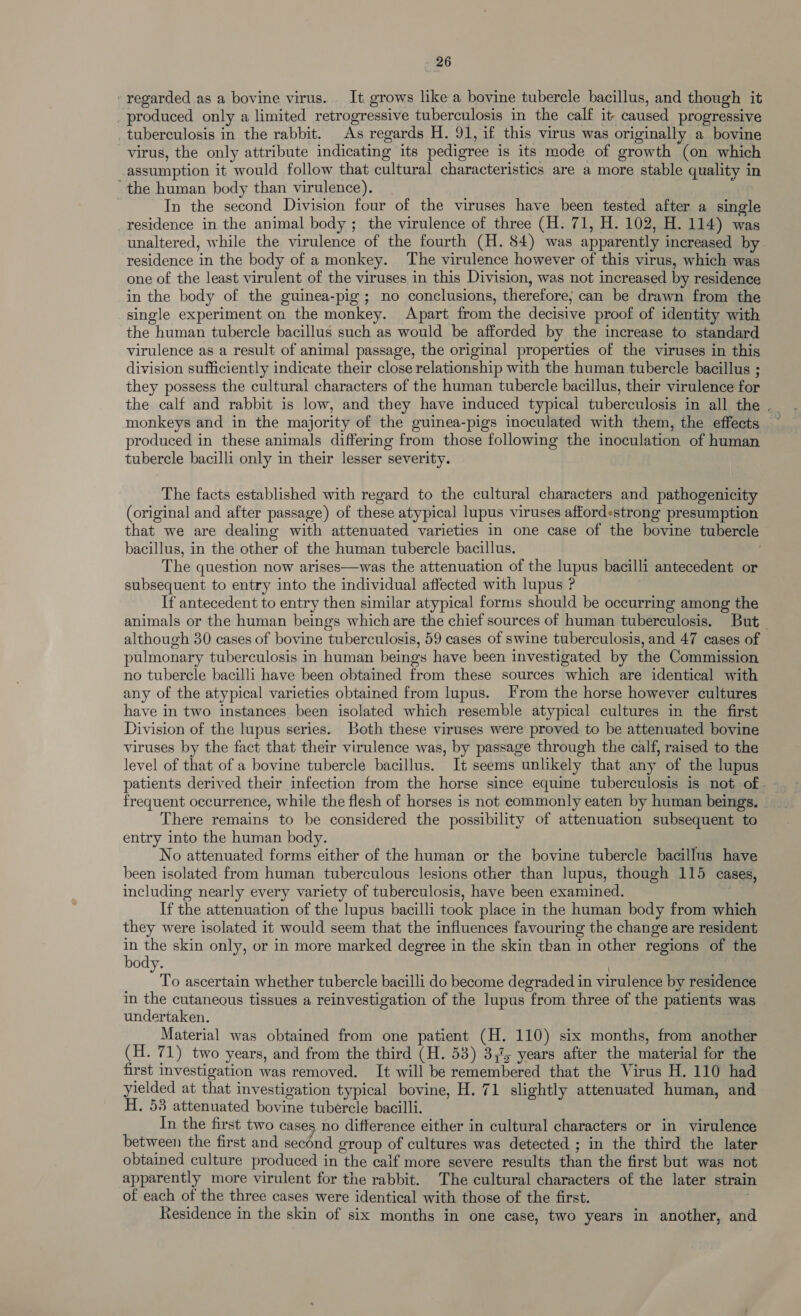 regarded as a bovine virus. It grows like a bovine tubercle bacillus, and though it produced only a limited retrogressive tuberculosis in the calf it caused progressive _tuberculosis in the rabbit. As regards H. 91, if this virus was originally a bovine virus, the only attribute indicating its pedigree is its mode of growth (on which assumption it would follow that cultural characteristics are a more stable quality in ‘the human body than virulence). In the second Division four of the viruses have been tested after a single residence in the animal body ; the virulence of three (H. 71, H. 102, H. 114) was unaltered, while the virulence of the fourth (H. 84) was apparently increased by residence in the body of a monkey. The virulence however of this virus, which was one of the least virulent of the viruses in this Division, was not increased by residence in the body of the guinea-pig; no conclusions, therefore; can be drawn from the single experiment on the monkey. Apart from the decisive proof of identity with the human tubercle bacillus such as would be afforded by the increase to standard virulence as a result of animal passage, the original properties of the viruses in this division sufficiently indicate their close relationship with the human tubercle bacillus ; they possess the cultural characters of the human tubercle bacillus, their virulence for the calf and rabbit is low, and they have induced typical tuberculosis in all the . monkeys and in the majority of the guinea-pigs inoculated with them, the effects produced in these animals differing from those following the inoculation of human tubercle bacilli only in their lesser severity. The facts established with regard to the cultural characters and pathogenicity (original and after passage) of these atypical lupus viruses affordestrong presumption that we are dealing with attenuated varieties in one case of the bovine tubercle bacillus, in the other of the human tubercle bacillus. The question now arises—was the attenuation of the lupus bacilli antecedent or subsequent to entry into the individual affected with lupus ? If antecedent to entry then similar atypical forms should be occurring among the animals or the human beings which are the chief sources of human tuberculosis, But although 30 cases of bovine tuberculosis, 59 cases of swine tuberculosis, and 47 cases of pulmonary tuberculosis in human beings have been investigated by the Commission no tubercle bacilli have been obtained from these sources which are identical with any of the atypical varieties obtained from lupus. From the horse however cultures have in two instances. been isolated which resemble atypical cultures in the first Division of the lupus series. Both these viruses were proved to be attenuated bovine viruses by the fact that their virulence was, by passage through the calf, raised to the level of that of a bovine tubercle bacillus. It seems unlikely that any of the lupus patients derived their infection from the horse since equine tuberculosis is not of. frequent occurrence, while the flesh of horses is not commonly eaten by human beings. There remains to be considered the possibility of attenuation subsequent to entry into the human body. No attenuated forms either of the human or the bovine tubercle bacillus have been isolated from human tuberculous lesions other than lupus, though 115 cases, including nearly every variety of tuberculosis, have been examined. : If the attenuation of the lupus bacilli took place in the human body from which they were isolated it would seem that the influences favouring the change are resident a Ye skin only, or in more marked degree in the skin than in other regions of the ody. | To ascertain whether tubercle bacilli do become degraded in virulence by residence in the cutaneous tissues a reinvestigation of the lupus from three of the patients was undertaken. Material was obtained from one patient (H. 110) six months, from another (H. 71) two years, and from the third (H. 53) 3,7; years after the material for the first investigation was removed. It will be remembered that the Virus H. 110 had yielded at that investigation typical bovine, H. 71 slightly attenuated human, and H. 53 attenuated bovine tubercle bacilli. In the first two cases no difference either in cultural characters or in virulence between the first and second group of cultures was detected ; in the third the later obtained culture produced in the caif more severe results than the first but was not apparently more virulent for the rabbit. The cultural characters of the later strain of each of the three cases were identical with those of the first. Residence in the skin of six months in one case, two years in another, and