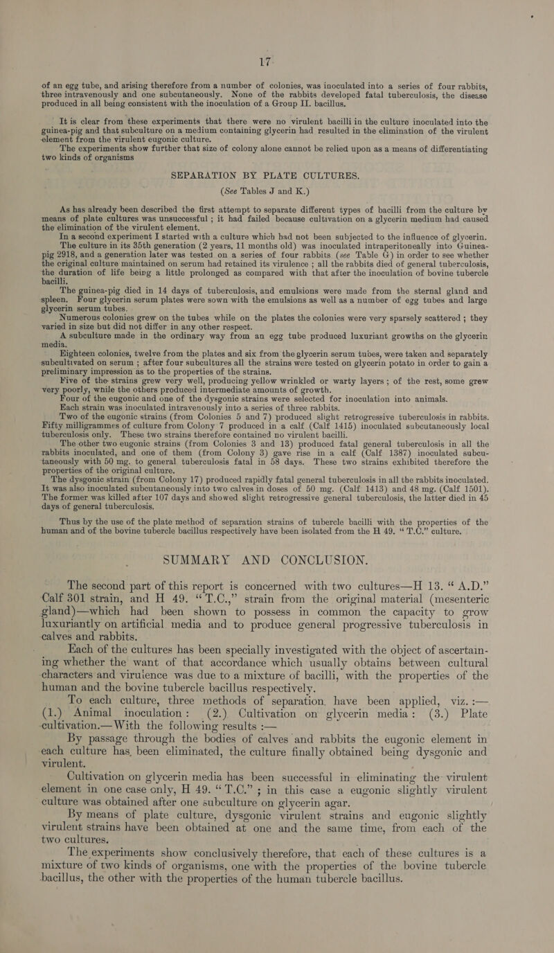 1? of an egg tube, and arising therefore from a number of colonies, was inoculated into a series of four rabbits, three intravenously and one subcutaneously. None of the rabbits developed fatal tuberculosis, the disease produced in all being consistent with the inoculation of a Group IT. bacillus. ' It is clear from these experiments that there were no virulent bacilli in the culture inoculated into the guinea-pig and that subculture on a medium containing glycerin had resulted in the elimination of the virulent element from the virulent eugonic culture. The experiments show further that size of colony alone cannot be relied upon as a means of differentiating two kinds of organisms SEPARATION BY PLATE CULTURES. (See Tables J and K.) As has already been described the first attempt to separate different types of bacilli from the culture bv means of plate cultures was unsuccessful ; it had failed because cultivation on a glycerin medium had caused the elimination of the virulent element. In a second experiment I started with a culture which had not been subjected to the influence of glycerin. The culture in its 35th generation (2 years, 11 months old) was inoculated intraperitoneally into Guinea- pig 2918, and a generation later was tested on a series of four rabbits (see Table G) in order to see whether the original culture maintained on serum had retained its virulence ; all the rabbits died of general tuberculosis, the duration of life being a little prolonged as compared with that after the inoculation of bovine tubercle bacilli. The guinea-pig died in 14 days of tuberculosis, and emulsions were made from the sternal gland and spleen. Four glycerin serum plates were sown with the emulsions as well as a number of egg tubes and large glycerin serum tubes. Numerous colonies grew on the tubes while on the plates the colonies were very sparsely scattered ; they varied in size but did not differ in any other respect. A subculture made in the ordinary way from an egg tube produced luxuriant growths on the glycerin media. Eighteen colonies, twelve from the plates and six from the glycerin serum tubes, were taken and separately ‘subcultivated on serum ; after four subcultures all the strains were tested on glycerin potato in order to gain a preliminary impression as to the properties of the strains. Five of the strains grew very well, producing yellow wrinkled or warty layers; of the rest, some grew very poorly, while the others produced intermediate amounts of growth. Four of the eugonic and one of the dysgonic strains were selected for inoculation into animals. Each strain was inoculated intravenously into a series of three rabbits. Two of the eugonic strains (from Colonies 5 and 7) produced slight retrogressive tuberculosis in rabbits. Fifty milligrammes of culture from Colony 7 produced in a calf (Calf 1415) inoculated subcutaneously local tuberculosis only. These two strains therefore contained no virulent bacilli. The other two eugonic strains (from Colonies 3 and 13) produced fatal general tuberculosis in all the rabbits inoculated, and one of them (from Colony 3) gave rise in a calf (Calf 1387) inoculated subcu- ‘taneously with 50 mg. to general tuberculosis fatal in 58 days. These two strains exhibited therefore the properties of the original culture. The dysgonic strain (from Colony 17) produced rapidly fatal general tuberculosis in all the rabbits inoculated. Jt was also inoculated subcutaneously into two calves in doses of 50 mg. (Calf 1413) and 48 mg. (Calf 1501). The former was killed after 107 days and showed slight retrogressive general tuberculosis, the latter died in 45 days of general tuberculosis. © Thus by the use of the plate method of separation strains of tubercle bacilli with the properties of the human and of the bovine tubercle bacillus respectively have been isolated from the H 49. “ T.C.” culture. SUMMARY AND CONCLUSION. The second part of this report is concerned with two cultures—H 13. “ A.D.” Calf 301 strain, and H 49. “T.C.,” strain from the original material (mesenteric gland)—which had been shown to possess in common the capacity to grow luxuriantly on artificial media and to produce general progressive tuberculosis in calves and rabbits. Each of the cultures has been specially investigated with the object of ascertain- ing whether the want of that accordance which usually obtains between cultural characters and viruience was due to a mixture of bacilli, with the properties of the human and the bovine tubercle bacillus respectively. To each culture, three methods of separation. have been applied, viz. :— (1.) Animal inoculation: (2.) Cultivation on glycerin media: (3.) Plate cultivation.— With the following results :— By passage through the bodies of calves and rabbits the eugonic element in each culture has, been eliminated, the culture finally obtained being dysgonic and virulent. Cultivation on glycerin media has been successful in eliminating the- virulent element in one case only, H 49.“ T.C.”; in this case a eugonic slightly virulent culture was obtained after one subculture on glycerin agar. By means of plate culture, dysgonic virulent strains and eugonic slightly virulent strains have been obtained at one and the same time, from each of the two cultures. The experiments show conclusively therefore, that each of these cultures is a mixture of two kinds of organisms, one with the properties of the bovine tubercle bacillus, the other with the properties of the human tubercle bacillus.