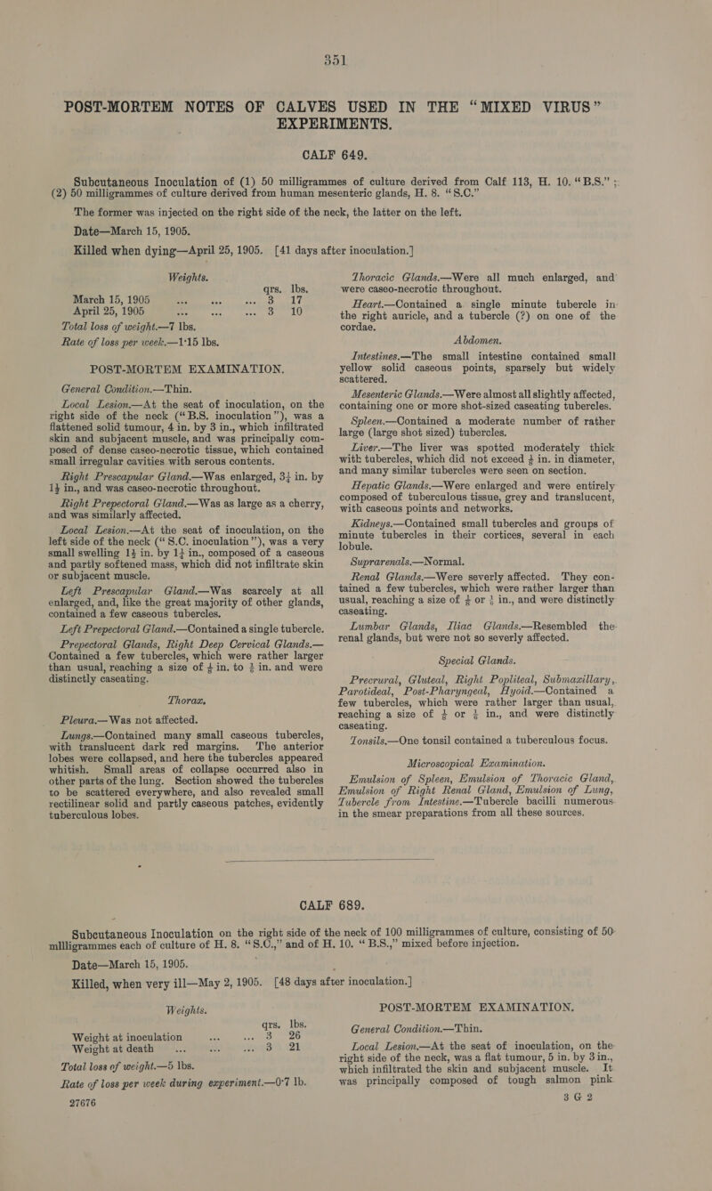 Killed when dying—April 25, 1905. Weights. qrs. lbs. March 15, 1905 Se &amp; ae eho April 25, 1905 me A cet OLE sU Total loss of weight.—7 |bs. Rate of loss per week.—1°15 lbs. POST-MORTEM EXAMINATION. General Gondition.—T hin. Local Lesion.—At the seat of inoculation, on the right side of the neck (“B.8. inoculation”), was a flattened solid tumour, 4 in. by 3 in., which infiltrated skin and subjacent muscle, and was principally com- posed of dense caseo-necrotic tissue, which contained small irregular cavities with serous contents. Right Prescapular Gland.—Was enlarged, 34 in. by 1} in., and was caseo-necrotic throughout. Right Prepectoral Gland.—Was as large as a cherry, and was similarly affected. Local Lesion.—At the seat of inoculation, on the left side of the neck (S.C. inoculation’’), was a very small swelling 14 in. by 13 in., composed of a caseous and partly softened mass, which did not infiltrate skin or subjacent muscle. Left Prescapular Gland.—Was scarcely at all enlarged, and, like the great majority of other glands, contained a few caseous tubercles. Left Prepectoral Gland.—Contained a single tubercle. Prepectoral Glands, Right Deep Cervical Glands.— Contained a few tubercles, which were rather larger than usual, reaching a size of 4 in. to 3 in. and were distinctly caseating. Thorax. Pleura.— Was not affected. Lungs.—Contained many small caseous tubercles, with translucent dark red margins. ‘The anterior lobes were collapsed, and here the tubercles appeared whitish. Small areas of collapse occurred also in other parts of the lung. Section showed the tubercles to be scattered everywhere, and also revealed small rectilinear solid and partly caseous patches, evidently tuberculous lobes. Thoracic Glands—Were all much enlarged, and were caseo-necrotic throughout. Heart.—Contained a. single minute tubercle in the right auricle, and a tubercle (?) on one of the cordae. Abdomen. Intestines.—The small intestine contained small yellow solid caseous points, sparsely but widely scattered. Mesenteric Glands.—Were almost all slightly affected, containing one or more shot-sized caseating tubercles. Spleen.—Contained a moderate number of rather large (large shot sized) tubercles. Liver.—The liver was spotted moderately thick with tubercles, which did not exceed } in. in diameter, and many similar tubercles were seen on section. Hepatic Glands.—Were enlarged and were entirely composed of tuberculous tissue, grey and translucent, with caseous points and networks. Kidneys.—Contained small tubercles and groups of minute tubercles in their cortices, several in each lobule. Suprarenals.—Normal. Renal Glands.—Were severly affected. They con- tained a few tubercles, which were rather larger than usual, reaching a size of 3 or 3 in., and were distinctly caseating. Lumbar Glands, Iliac Glands.—Resembled the- renal glands, but were not so severly affected. Special Glands. Precrural, Gluteal, Right Popliteal, Submaaillary, Parotideal, Post-Pharyngeal, Hyoid.—Oontained a few tubercles, which were rather larger than usual, reaching a size of + or % in., and were distinctly caseating. Tonsils.—One tonsil contained a tuberculous focus. Microscopical Examination. Emulsion of Spleen, Emulsion of Thoracic Gland, Emulsion of Right Renal Gland, Emulsion of Lung, Tubercle from Intestine.—Tubercle bacilli numerous in the smear preparations from all these sources.  Date—March 15, 1905. Weights. qrs. lbs. Weight at inoculation eas 7 AS Weight at death aie J. wis@eh 21 Total loss of weight.—5 lbs. Rate of loss per week during experiment.—O°7 |b. 27676 POST-MORTEM EXAMINATION. General Condition.—Thin. Local Lesion.—At the seat of inoculation, on the right side of the neck, was a flat tumour, 5 in. by 3in., which infiltrated the skin and subjacent muscle. It was principally composed of tough salmon pink 3G 2