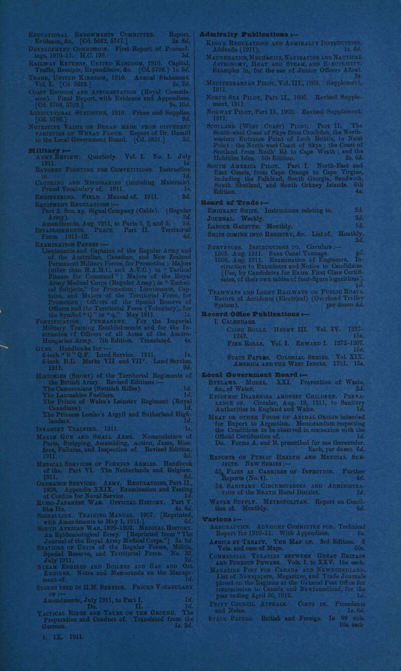LpucaTionaL ENDOWMENTS CoMmMITTEE. Report, | Admiralty Publications :— Evidence, &amp;c, [Cd. 5662, 5747.) 28. 8d. Kino’s REGULATIONS AND ADMIRALTY INSTRUCTIONS. DaveLopMENT Commission. First Report of Proceed- Addenda (1911). 1s. Gd. ings, 1910-11. H.0. 199. ad. MatnEmarics, Mucranics, NAVIGATION AND Nautical Rattway Rerurns, UnirEp Kinapom, 1910. Capital, ASTRONOMY, HEAT AND STEAM, AND Ei ECTRICITY. Traffic, Receipis, Expenditure, &amp;e, (Cd. 5796.} 1s. 3d. Examples in, for the nse of Junior Officers Afloat. TrRavE, Unitep Kingpom, 1910. Annual Statement. 2s, Vol. £.. [Cd. 5699.] 5s. 2d. MEDITERRANEAN Pitor, Vol. IIT., 1903. Supplement, Coast Erosion AND AFFORESTATION (Royal Commis- _ Tt. sion). Final Report, with Penne and Appendices. Norte Sea Pinot, Part I., 1905. . Revised Supple- pp [Cd. 5708, 5709.) 9s. 10d. ment, 1911. me ae Sratistics, 1910. Prices and Supplies. Pee Piror, Part IE., 1905. Revised Supplement, Cd. 5786.] 9d. . NurritivE VALUE OF BREAD MADE FROM DIFFERENT Scortanp (West Coast) Pitot. Part Hl. The VARIETIES OF WHEAT FLour. Report of Dr. Hamill South-west Coast of Skye from Crochdan, the North- to the Local Government Board. [Cd. 5831.] 3d. western Entrance Point of Loch Brittle, to Neist Point ; the North-west Coast of Skye ; the Coast of Military t— . Scotland from Rudh’ R&amp; to Cape Wrath ; and tho eer: Quarterly. Vol. T. No I Jd uly Hebrides Isles. 6th Edition. 2s. 6d. Bayonet Pigutina ror Comperitions, Instruction task Grae pe Cae sna ac to Cape, Viegins, in. luding the Falkland, South Georgia, Sandwich, CLOTHING AND NECESSARIES (including Materials. Loe th Shetland, and South Orkney Islands. 6th Be tony acsalice 1911. a sesaweee . EQUIPMENT REGULATIONS :— | Beard of Trade i— spre 2. ne xg. Signal Company (Cable). ees Emigrant Sures. Instructions relating to. 2d. Tiny JOUBNAL. Weekly. 3d. Amendments, Aug. 1911, to Parts 1, 2,and 3. 1d. Es ESTABLISHMENTS, PEACE. Part il. ‘Territorial Lasour Gazette. Monthly. : 1d. Force. 1911-12. 4d, SHIPS COMING INTO: RuaistRY, &amp;e. List of. poi EXAMINATION Parers :— eae nor é : Lieutenants and Captains of the Regular Army and Teiees i dag ee ihe Son hose ea of the Australian, Canadian, and New Zealand us: asap cena e Gear : 1506. Aug. 1911. Examination of Engineers. In- Permanent Military Forces, for Promotion ; Majors struction to Examiners and Notice to Candidates. (other than R.A.M.C. and A.V.C.) in “ Tactical [Use, by Candidates for Extra First. Class Certifi- Fitness for Command Majors of the Royal tes, of th eb lea ae four logexithms . Army Medical Corps (Regular ‘Army) in “ Techni- cates, of their own tables of four-figure logari + eal Subjects,” for Promotion; Lieutenants, Cap- tains, and Majors of the Territorial Foree, for oe aie ele ays i ie as MS Promotion; Officers of the Special Reserve of pramutie of Accidents (Electrical) (Overhea q i Ae i Officers and the Territorial Force (Voluntary), for ystem). aaa x the Symbol “Q” or “q.” May 1911. ls. | Record Office Publics tions im sev iad aaa ee For Mos sh T. CALENDARS, Military Training Establis ments ard for the In- is struction cf Officers of all Arms of the Austro- oer Sa) Hunay 1. peeks Lae ms Hungarian Army. 7th Edition. patenslnted. 4s. Wie AS Sar wits fawn t 1272-1307. 2a Gons.. Handbooks for :— is aie ; the 6-inch “B Q.F. Land Service. 1911. Is. Be : Sines TL, “Moris VIN and VIN. and Servin | SUSLEAMaS, Corqnian Seas. To) HistoRiEes ape of the Territorial Regiments of | eceal Govermment Board i= the British Army. Revised Editions :— ByYeLaws. Mopet.’ XXI. Prévention of Waste, toe cp lena een Rifles). a &amp;c., of Waiter. 2d. e ire Fusiliers. 1 E D C P s The Prince of Wales’s Leinster Regiment (Royal Coe oe Te Osenlany Ag 18, ‘Oil, to Senses al Lo elk gad suiholand oe _ Authorities in England and Wales. Id. Roden ouise’s Argyll’ and Sutherlan g id. Meat oR OTHER Foops or ANIMAL ORIGIN intended for Export to Argentina. Memorandum respecting pec InvanTey Trainixna, 1911. 1s. the Conditions to be observed in connexion with the Maxim Gun Aanp Smarty Arms. Nomenclature of Official Certification of. Id. Parts, Stripping, Assembling, Action, Jams, Miss- Do. Forms A. and B. preseribed for use thereunder. fae: Failares, and saepeckion of. Revised Hditian. Hach, per dozen €d. : 3d. RErORTS oN Pustic HzantH aND MepicaL Svus- SE SeRvices oF ForEIGN ARMIES. Handbcok | JecTSsS. Nurw SERIES :-— ofthe. Part VI. The Netherlands and Belgium. 53, Fires as Carriers or Inrectioy. Further 1911. 6d. - Reports (No. 4). 4d. Orpnancs Services. Army. ReEGuLaTions, Pari IL, 1908, Appendix XXIX. Examination and Testing 54, SANITARY CIRCUMSTANCES AND ADMINISTRA- nf Cardite for Naval Service, . td. TION of the Neatu Rural District. 3d. Russo-JaPANESE Wark. OFFICIAL History. Part V. Water SurpPLy. METROPOLITAN. Report on Condi- _ Sha Ho. 4s. 6d. tion of. Monthly. 6d. SiegnaLLing. Training Manuat. 1907. [Reprinted, ee with Amendments to May 1, 1911.] 6d. | Various :— ae SourH Arrican War, 1899-1802, Mupicar Hrsrory. ArronavtTics, Apvisory CoMMITTEE For. Technical oe An cept ies Essay. wee from “ The Report for 1910-11. With Appendices. 6s. Se __ Journal of the Royal Army Medical Corps.”] 33.9d. | Awnica sy Treaty. THE Mar or. 3rd Edition. 3 as _Srations or Units of the Regular Forces, Militia, Vols. and case of Maps. 60s. 3 Si oe and Territorial Foree.- - No. CommeRciaL TREATIES BETWEEN GueaT Barrain ee cree evaeee. abe Boreas ny Gua “anon Gat ec ren Towrmee,.. Vols: 1. to RV, | Loe, each. Fa Exaimes. Notes and Memoranda on the Manage- MaAGAzIne Post FoR CANADA AND NEWFOUNDLAND. i noah ld List of Nal eek gi eres and Trade Journals : Gi E placed on the Register at the General Post Office for * cheers Yi IN HLM, Senvice. Paicep Vocanvtany transmission to Canada and Newfoundlané, for the e Amendments, July 1911, to Part I. 1d. eae Se a Do. TL. 1d. Privy Councia AprEAts. Costs in. Precedents TacticAL RipEs AND TOURS ON THE GRouND, The and Notes. ; 1s, 6d, Preparation and Conduct of. Translated ke a ay State Paprrs, British and Foreign. In 99 vols. German, 3 10s, each.