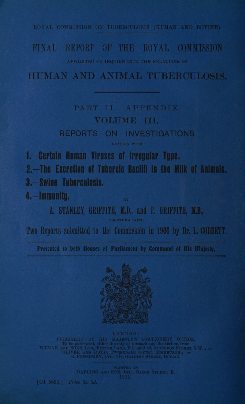 ROYAL COMMISSION ON ON TUBERCULOSIS (HUMAN AND BOVINE). FINAL REPORT OF THE ROYAL OOM MISSION APPOINTED TO INQUIRE INTO THE RELATIONS OF HUMAN AND ANIMAL comRcenl = PART ee APPENDIX. VOLUME III. REPORTS ON INVESTIGATIONS — 1.—Certain Human Viruses of Irregular Type. 2.—The Excretion of Tubercle Bacilli in the Milk u bias, 3.—Swine Tuberculosis, 4,—Immunity. bs A, STANLEY GRIFFITH, WD, and F, GRIFFITH MB, TOGETHER WITH    Two Reports submitted to the Commission in 1906 by Dh ca,  Presented to both Houses of Parliament by Command of His Majesty, LONDON: PUBLISHED BY HIS MAJESTY’S STATIONERY OFFICE. To be purchased, either directly or through any Bookseller, from Cras a WYMAN Anp SONS, Lrp., FETTER LANE, E.C., and 32, ABINGDON STREET, S.W,; or 3 ER AND BYYD, TWEEDDALE Court, EDINBURGH ; or nea K. PONSONBY Le. 116, GRAFTON STREET, DUBLIN. PRINTED BY DARLING Anp SON, LTpD,, BACON STREET, E. 1911, [Cd. 5893.] Price 3s. 3d.