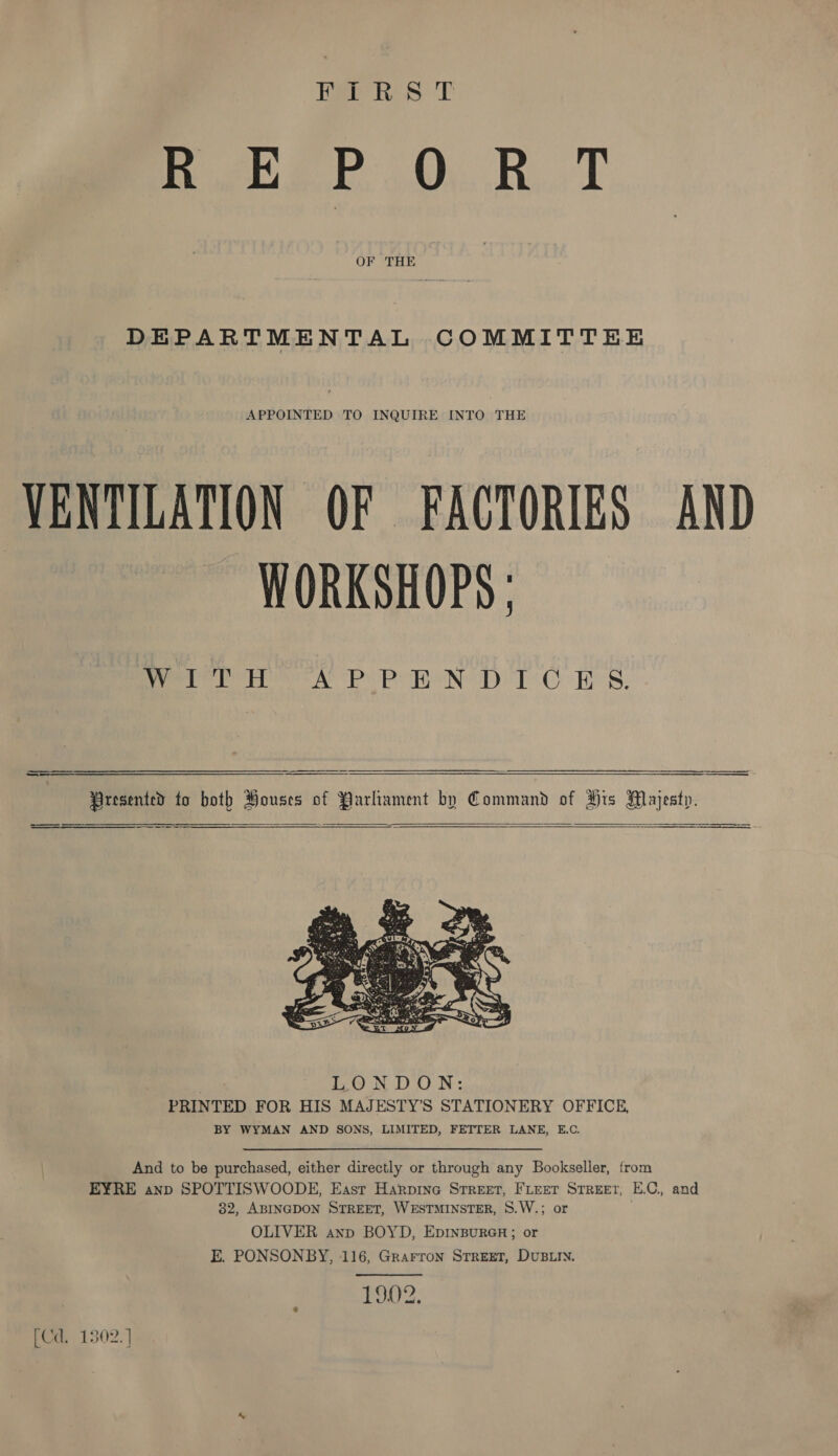REPORT OF THE DEPARTMENTAL COMMITTEE APPOINTED TO INQUIRE INTO THE VENTILATION OF FACTORIES AND WORKSHOPS ; WreTHh APPENDICES.    And to be purchased, either directly or through any Bookseller, from EYRE anp SPOTTISWOODE, East Harpine Srreet, FLeet Street; E.C., and 82, ABINGDON STREET, WESTMINSTER, 8.W.; or OLIVER anp BOYD, EprnBureGnr ; or E. PONSONBY, 116, Grarron Street, DUBLIN. ORS; [Cd. 1302. ]