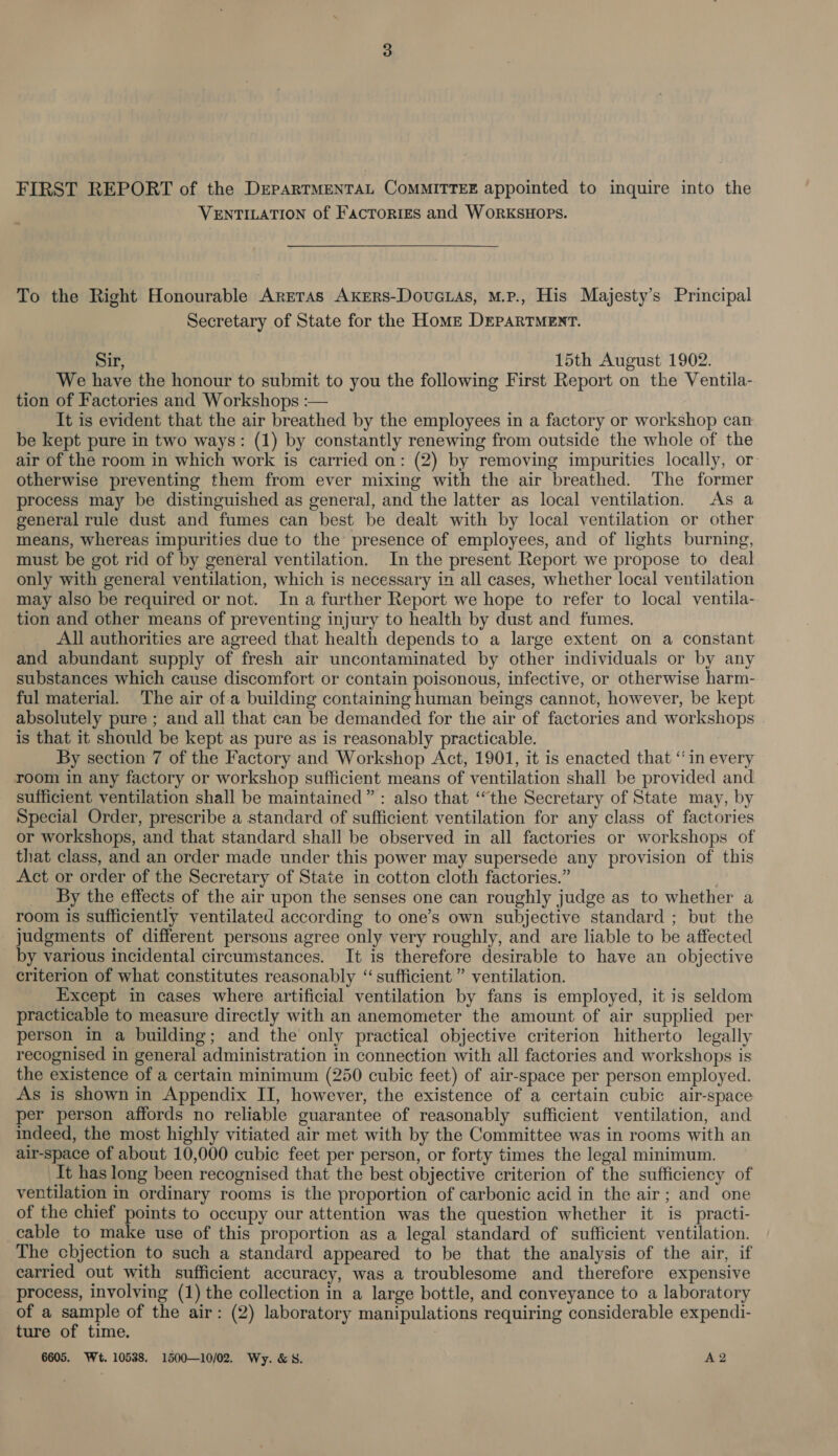 FIRST REPORT of the DEPARTMENTAL CoMMITTEE appointed to inquire into the VENTILATION of Factories and WORKSHOPS. To the Right Honourable Areras Axers-Dovucias, M.P., His Majesty’s Principal Secretary of State for the Home DEPARTMERT. Sir, 15th August 1902. We have the honour to submit to you the following First Report on the Ventila- tion of Factories and Workshops :— It is evident that the air breathed by the employees in a factory or workshop can be kept pure in two ways: (1) by constantly renewing from outside the whole of the air of the room in which work is carried on: (2) by removing impurities locally, or: otherwise preventing them from ever mixing with the air breathed. The former process may be distinguished as general, and the latter as local ventilation. As a general rule dust and fumes can best be dealt with by local ventilation or other means, whereas impurities due to the presence of employees, and of lights burning, must be got rid of by general ventilation. In the present Report we propose to deal only with general ventilation, which is necessary in all cases, whether local ventilation may also be required or not. In a further Report we hope to refer to local ventila- tion and other means of preventing injury to health by dust and fumes. All authorities are agreed that health depends to a large extent on a constant and abundant supply of fresh air uncontaminated by other individuals or by any substances which cause discomfort or contain poisonous, infective, or otherwise harm- ful material. The air of.a building containing human beings cannot, however, be kept absolutely pure ; and all that can be demanded for the air of factories and workshops is that it should be kept as pure as is reasonably practicable. By section 7 of the Factory and Workshop Act, 1901, it is enacted that “in every room in any factory or workshop sufficient means of ventilation shall be provided and sufficient ventilation shall be maintained”: also that ‘the Secretary of State may, by Special Order, prescribe a standard of sufficient ventilation for any class of factories or workshops, and that standard shall be observed in all factories or workshops of that class, and an order made under this power may supersede any provision of this Act or order of the Secretary of State in cotton cloth factories.” . _ By the effects of the air upon the senses one can roughly judge as to whether a room is sufficiently ventilated according to one’s own subjective standard ; but the judgments of different persons agree only very roughly, and are liable to be affected by various incidental circumstances. It is therefore desirable to have an objective criterion of what constitutes reasonably “sufficient ” ventilation. Except in cases where artificial ventilation by fans is employed, it is seldom practicable to measure directly with an anemometer the amount of air supplied per person in a building; and the only practical objective criterion hitherto legally recognised in general administration in connection with all factories and workshops is the existence of a certain minimum (250 cubic feet) of air-space per person employed. As is shown in Appendix II, however, the existence of a certain cubic air-space per person affords no reliable guarantee of reasonably sufficient ventilation, and indeed, the most highly vitiated air met with by the Committee was in rooms with an air-space of about 10,000 cubic feet per person, or forty times the legal minimum. It has long been recognised that the best objective criterion of the sufficiency of ventilation in ordinary rooms is the proportion of carbonic acid in the air; and one of the chief points to occupy our attention was the question whether it is practi- cable to make use of this proportion as a legal standard of sufficient ventilation. The chbjection to such a standard appeared to be that the analysis of the air, if carried out with sufficient accuracy, was a troublesome and therefore expensive process, involving (1) the collection in a large bottle, and conveyance to a laboratory of a sample of the air: (2) laboratory manipulations requiring considerable expendi- ture of time. 6605. Wt. 10538. 1500—10/02. Wy. &amp; 8. A2