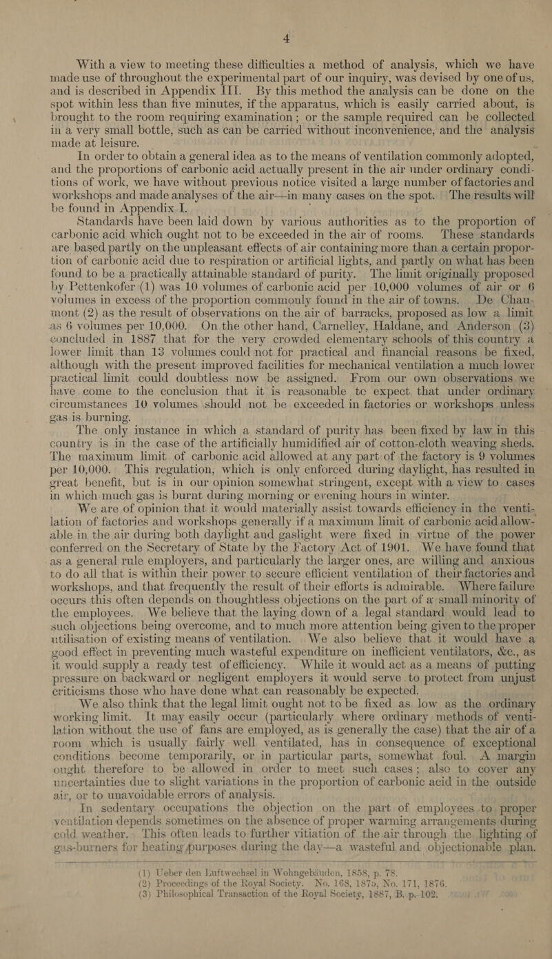 + With a view to meeting these difficulties a method of analysis, which we have made use of throughout the experimental part of our inquiry, was devised by one of us, and is described in Appendix III. By this method the analysis can be done on the spot within less than five minutes, if the apparatus, which is easily carried about, is brought to the room requiring examination ; or the sample required can be collected in a very small bottle, such as can be carried without i inconvenience, and the analysis made at leisure. _ In order to obtain a general idea as to the means of ventilation commonly adopted, and the proportions of carbonic acid actually present in the air under ordinary condi- tions of work, we have without previous notice visited a large number of factories and workshops and made analyses of the air—in many cases on the spot. The results will be found in Appendix J. Standards have been laid down by various authorities as to the proportion of carbonic acid which ought not to be exceeded in the air of rooms. These standards are based partly on the unpleasant effects of air containing more than a certain propor- tion of carbonic acid due to respiration or artificial lights, and partly on what has been found to be a practically attainable standard of purity. The limit originally proposed by Pettenkofer (1) was 10 volumes of carbonic acid per 10,000 volumes of air or 6 volumes in excess of the proportion commonly found in the air of towns. De Chau- mont (2) as the result of observations on the air of barracks, proposed as low a limit as 6 volumes per 10,000. On the other hand, Carnelley, Haldane, and Anderson, (3) concluded in 1887 that for the very crowded elementary schools of this country a lower limit than 13 volumes could not for practical. and financial reasons be fixed, although with the present improved facilities for mechanical ventilation a much lower practical limit could doubtless now be assigned. From our own observations we have come to the conclusion that it is reasonable te expect. that under ordinary circumstances 10 volumes should not be exceeded in factories or workshops unless gas 1s burning. The only mstance in which a standard of purity has been fixed by law in this country is in the case of the artificially humidified air of cotton-cloth weaving sheds. The maximum limit of carbonic acid allowed at any part of the factory is 9 volumes per 10,000. This regulation, which is only enforced during daylight, has resulted in great benefit, but is in our opinion somewhat stringent, except with a view to cases in which much gas is burnt during morning or evening hours in winter. We are of opinion that it would materially assist towards efficiency in the venti- lation of factories and workshops generally if a maximum limit of carbonic acid allow- able in the air during both daylight and gaslight were fixed in virtue of the power conferred on the Secretary of State by the Factory Act of 1901. We have found that as a general rule employers, and particularly the larger ones, are willing and anxious to do all that is within their power to secure efficient ventilation of their factories and workshops, and that frequently the result of their efforts is admirable. Where failure occurs this often depends on thoughtless objections on the part of a small minority of the employees. We believe that the laying down of a legal standard would lead to such objections being overcome, and to much more attention being given to the proper utilisation of existing means of ventilation. . We also believe that it would have a good effect in preventing much wasteful expenditure on inefficient ventilators, &amp;c., as it would supply a ready test ofefficiency. While it would act as a means of putting pressure on backward or negligent employers it would serve to protect from unjust criticisms those who have done what can reasonably be expected. We also think that the legal limit ought not to be fixed as low as the ordinary working limit. It may easily occur (particularly where ordinary methods of venti- lation without the use of fans are employed, as is generally the case) that the air of a room which is usually fairly well ventilated, has in consequence of exceptional conditions become temporarily, or in particular parts, somewhat foul. A margin ought therefore to be allowed in order to meet such cases; alsc to cover any incertainties due to slight variations in the proportion of carbonic acid in the outside He or to unavoidable errors of analysis. In sedentary occupations the objection on the part of employees to. proper ventilation depends sometimes on the absence of proper warming arrangements during cold weather. This often leads to further vitiation of the air through the. lighting of oas-burners for sea Aur pases during the day—a wasteful and obj ectionable plan.    1) Ueber den Thaftwochael in Wohngebé bon, 1858, p. 78