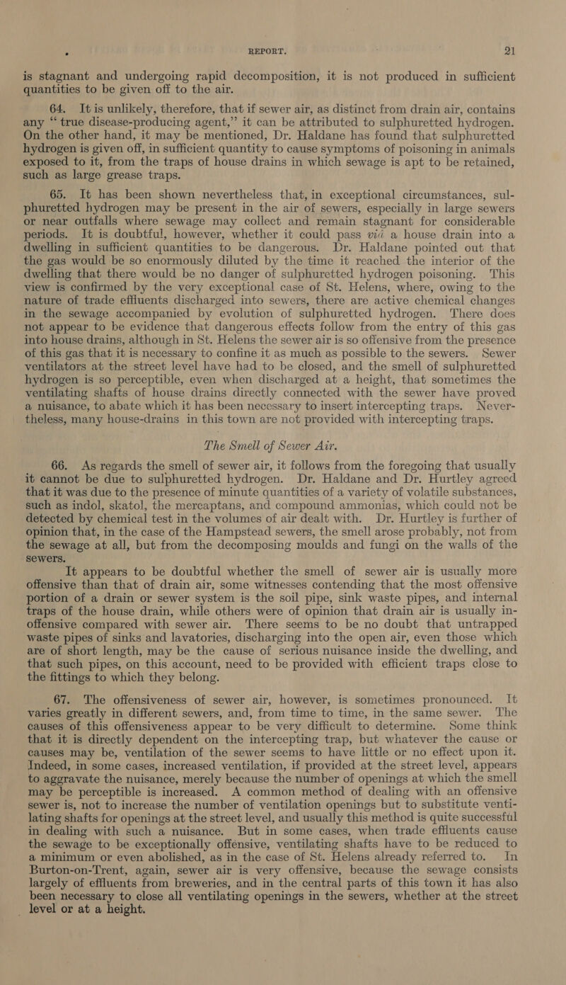 is stagnant and undergoing rapid decomposition, it is not produced in sufficient quantities to be given off to the air. 64. Itis unlikely, therefore, that if sewer air, as distinct from drain air, contains any “ true disease-producing agent,” it can be attributed to sulphuretted hydrogen. On the other hand, it may be mentioned, Dr. Haldane has found that sulphuretted hydrogen is given off, in sufficient quantity to cause symptoms of poisoning in animals exposed to it, from the traps of house drains in which sewage is apt to be retained, such as large grease traps. 65. It has been shown nevertheless that, in exceptional circumstances, sul- phuretted hydrogen may be present in the air of sewers, especially in large sewers or near outfalls where sewage may collect and remain stagnant for considerable periods. It is doubtful, however, whether it could pass viii a house drain into a dwelling in sufficient quantities to be dangerous. Dr. Haldane pointed out that the gas would be so enormously diluted by the time it reached the interior of the dwelling that there would be no danger of sulphuretted hydrogen poisoning. This view is confirmed by the very exceptional case of St. Helens, where, owing to the nature of trade effluents discharged into sewers, there are active chemical changes in the sewage accompanied by evolution of sulphuretted hydrogen. There does not appear to be evidence that dangerous effects follow from the entry of this gas into house drains, although in St. Helens the sewer air is so offensive from the presence of this gas that it is necessary to confine it as much as possible to the sewers. Sewer ventilators at the street level have had to be closed, and the smell of sulphuretted hydrogen is so perceptible, even when discharged at a height, that sometimes the ventilating shafts of house drains directly connected with the sewer have proved a nuisance, to abate which it has been necessary to insert intercepting traps. Never- theless, many house-drains in this town are not provided with intercepting traps. The Smell of Sewer Air. 66. As regards the smell of sewer air, it follows from the foregoing that usually it cannot be due to sulphuretted hydrogen. Dr. Haldane and Dr. Hurtley agreed that it was due to the presence of minute quantities of a variety of volatile substances, such as indol, skatol, the mercaptans, and compound ammonias, which could not be detected by chemical test in the volumes of air dealt with. Dr. Hurtley is further of opinion that, in the case of the Hampstead sewers, the smell arose probably, not from the sewage at all, but from the decomposing moulds and fungi on the walls of the sewers. It appears to be doubtful whether the smell of sewer air is usually more offensive than that of drain air, some witnesses contending that the most offensive portion of a drain or sewer system is the soil pipe, sink waste pipes, and internal traps of the house drain, while others were of opinion that drain air is usually in- offensive compared with sewer air. There seems to be no doubt that untrapped waste pipes of sinks and lavatories, discharging into the open air, even those which are of short length, may be the cause of serious nuisance inside the dwelling, and that such pipes, on this account, need to be provided with efficient traps close to the fittings to which they belong. 67. The offensiveness of sewer air, however, is sometimes pronounced. It varies greatly in different sewers, and, from time to time, in the same sewer. The causes of this offensiveness appear to be very difficult to determine. Some think that it is directly dependent on the intercepting trap, but whatever the cause or causes may be, ventilation of the sewer seems to have little or no effect upon it. Indeed, in some cases, increased ventilation, if provided at the street level, appears to aggravate the nuisance, merely because the number of openings at which the smell may be perceptible is increased. A common method of dealing with an offensive sewer is, not to increase the number of ventilation openings but to substitute venti- lating shafts for openings at the street level, and usually this method is quite successful in dealing with such a nuisance. But in some cases, when trade effluents cause the sewage to be exceptionally offensive, ventilating shafts have to be reduced to a minimum or even abolished, as in the case of St. Helens already referred to. In Burton-on-Trent, again, sewer air is very offensive, because the sewage consists largely of effluents from breweries, and in the central parts of this town it has also been necessary to close all ventilating openings in the sewers, whether at the street _ level or at a height.