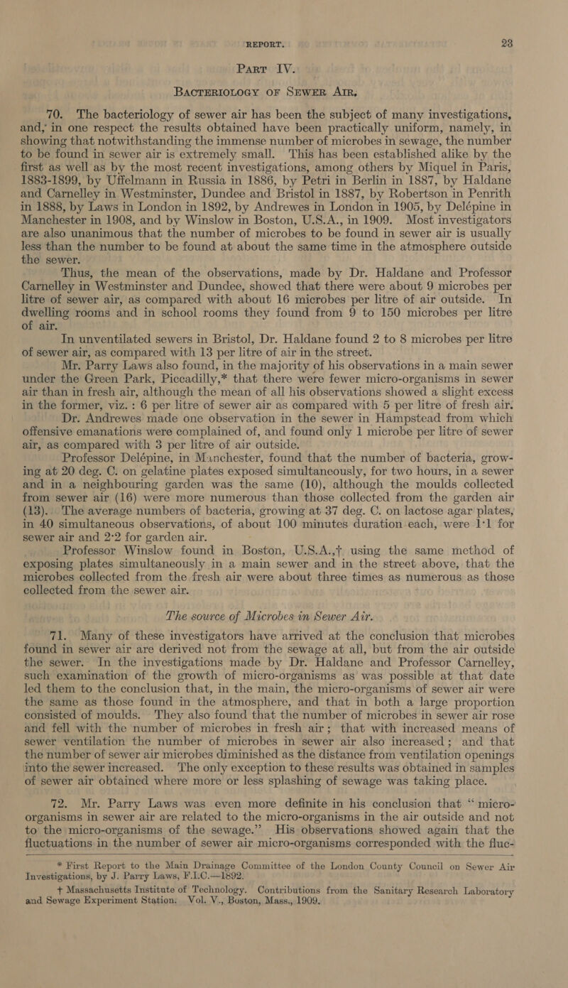 Part IV. BACTERIOLOGY OF SEWER AIR, 70. The bacteriology of sewer air has been the subject of many investigations, and, in one respect the results obtained have been practically uniform, namely, in showing that notwithstanding the immense number of microbes in sewage, the number to be found in sewer air is extremely small. This has been established alike by the first as well as by the most recent investigations, among others by Miquel in Paris, 1883-1899, by Uffelmann in Russia in 1886, by Petri in Berlin in 1887, by Haldane and Carnelley in Westminster, Dundee and Bristol in 1887, by Robertson in Penrith in 1888, by Laws in London in 1892, by Andrewes in London in 1905, by Delépine in Manchester in 1908, and by Winslow in Boston, U.S.A., in 1909. Most investigators are also unanimous that the number of microbes to be found in sewer air is usually less than the number to be found at about the same time in the atmosphere outside the sewer. | Thus, the mean of the observations, made by Dr. Haldane and Professor Carnelley in Westminster and Dundee, showed that there were about 9 microbes per litre of sewer air, as compared with about 16 microbes per litre of air outside. In dwelling rooms and in school rooms they found from 9 to 150 microbes per litre of air. In unventilated sewers in Bristol, Dr. Haldane found 2 to 8 microbes per litre of sewer air, as compared with 13 per litre of air in the street. Mr. Parry Laws also found, in the majority of his observations in a main sewer under the Green Park, Piccadilly,* that there were fewer micro-organisms in sewer air than in fresh air, although the mean of all his observations showed a slight excess in the former, viz.: 6 per litre of sewer air as compared with 5 per litre of fresh air. Dr. Andrewes made one observation in the sewer in Hampstead from which offensive emanations were complained of, and found only 1 microbe per litre of sewer air, as compared with 3 per litre of air outside. Professor Delépine, in Munchester, found that the number of bacteria, grow- ing at 20 deg. C. on gelatine plates exposed simultaneously, for two hours, in a sewer and in a neighbouring garden was the same (10), although the moulds collected from sewer air (16) were more numerous than those collected from the garden air (13). The average numbers of bacteria, growing at 37 deg. C. on lactose agar plates, in 40 simultaneous observations, of about 100 minutes duration each, were 1:1 for sewer air and 2°2 for garden air. Professor Winslow found in Boston, U.S.A.,7, using the same method of exposing plates simultaneously in a main sewer and in the street above, that the microbes collected from the fresh air were about three times as numerous as those collected from the sewer air. The source of Microbes in Sewer Air. 71. Many of these investigators have arrived at the conclusion that microbes found in sewer air are derived not from the sewage at all, but from the air outside the sewer. In the investigations made by Dr. Haldane and Professor Carnelley, such examination of the growth of micro-organisms as was possible at that date led them to the conclusion that, in the main, the micro-organisms of sewer air were the same as those found in the atmosphere, and that in both a large proportion consisted of moulds. They also found that the number of microbes in sewer air rose and fell with the number of microbes in fresh air; that with increased means of sewer ventilation the number of microbes in sewer air also increased; and that the number of sewer air microbes diminished as the distance from ventilation openings into the sewer increased. The only exception to these results was obtained in samples of sewer air obtained where more or less splashing of sewage was taking place. 72. Mr. Parry Laws was even more definite in his conclusion that ‘‘ micro- organisms in sewer air are related to the micro-organisms in the air outside and not to the micro-organisms of the sewage.” His observations showed again that the fluctuations in the number of sewer air micro-organisms corresponded with the fluc-  —. * First Report to the Main Drainage Committee of the London County Council on Sewer Air Investigations, by J. Parry Laws, F.C. —1892. + Massachusetts Institute of Technology. Contributions from the Sanitary Research Laboratory and Sewage Experiment Station. Vol. V., Boston, Mass., 1909,