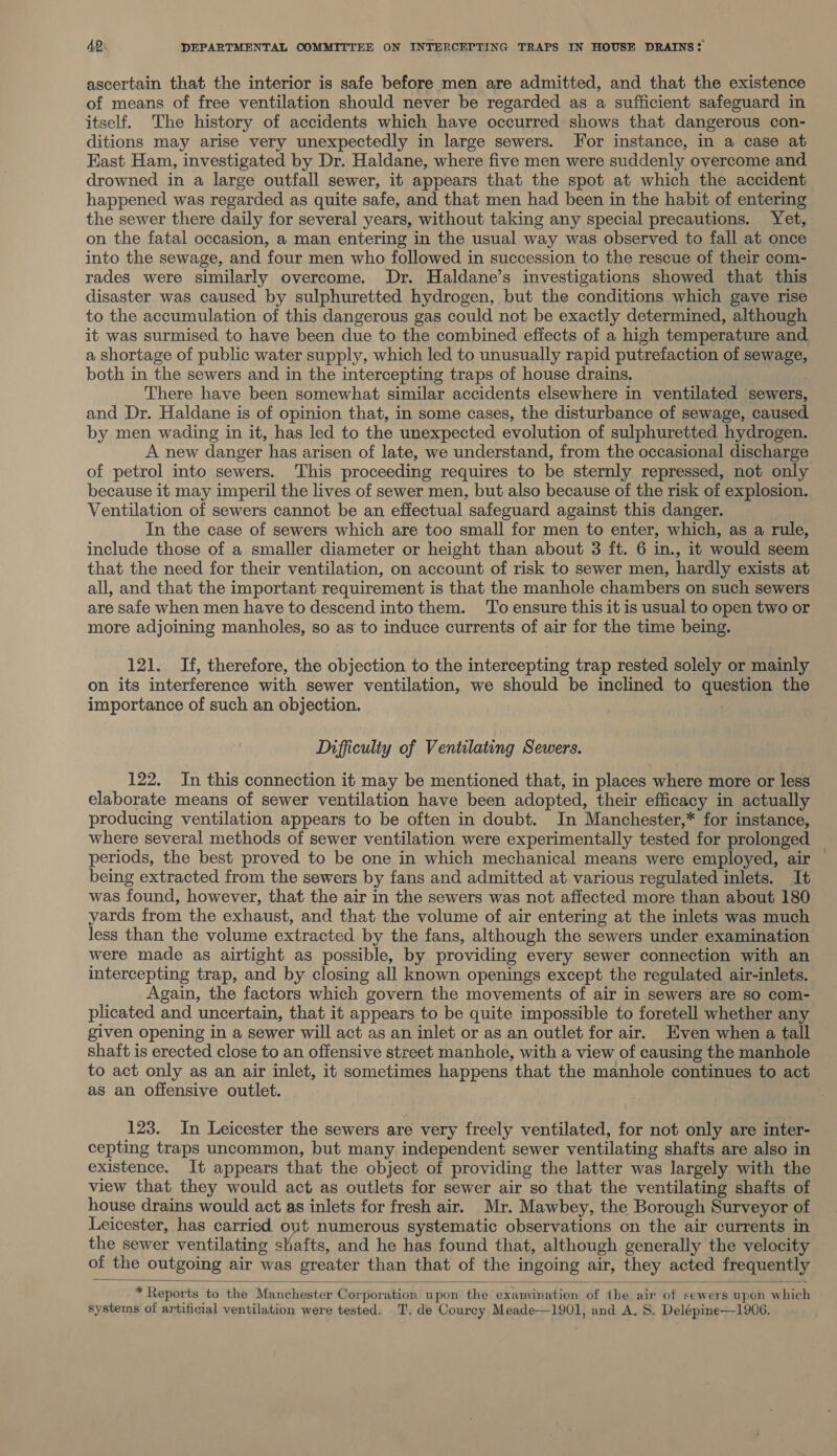 ascertain that the interior is safe before men are admitted, and that the existence of means of free ventilation should never be regarded as a sufficient safeguard in itself. The history of accidents which have occurred shows that dangerous con- ditions may arise very unexpectedly in large sewers. For instance, in a case at East Ham, investigated by Dr. Haldane, where five men were suddenly overcome and drowned in a large outfall sewer, it appears that the spot at which the accident happened was regarded as quite safe, and that men had been in the habit of entering the sewer there daily for several years, without taking any special precautions. Yet, on the fatal occasion, a man entering in the usual way was observed to fall at once into the sewage, and four men who followed in succession to the rescue of their com- rades were similarly overcome. Dr. Haldane’s investigations showed that this disaster was caused by sulphuretted hydrogen, but the conditions which gave rise to the accumulation of this dangerous gas could not be exactly determined, although it was surmised to have been due to the combined effects of a high temperature and a shortage of public water supply, which led to unusually rapid putrefaction of sewage, both in the sewers and in the intercepting traps of house drains. There have been somewhat similar accidents elsewhere in ventilated sewers, and Dr. Haldane is of opinion that, in some cases, the disturbance of sewage, caused by men wading in it, has led to the unexpected evolution of sulphuretted hydrogen. A new danger has arisen of late, we understand, from the occasional discharge of petrol into sewers. This proceeding requires to be sternly repressed, not only because it may imperil the lives of sewer men, but also because of the risk of explosion. Ventilation of sewers cannot be an effectual safeguard against this danger. In the case of sewers which are too small for men to enter, which, as a rule, include those of a smaller diameter or height than about 3 ft. 6 in., it would seem that the need for their ventilation, on account of risk to sewer men, hardly exists at all, and that the important requirement is that the manhole chambers on such sewers are safe when men have to descend into them. To ensure this it is usual to open two or more adjoining manholes, so as to induce currents of air for the time being. 121. If, therefore, the objection to the intercepting trap rested solely or mainly on its interference with sewer ventilation, we should be inclined to question the importance of such an objection. Difficulty of Ventilating Sewers. 122. In this connection it may be mentioned that, in places where more or less elaborate means of sewer ventilation have been adopted, their efficacy in actually producing ventilation appears to be often in doubt. In Manchester,* for instance, where several methods of sewer ventilation were experimentally tested for prolonged periods, the best proved to be one in which mechanical means were employed, air being extracted from the sewers by fans and admitted at various regulated inlets. It was found, however, that the air in the sewers was not affected more than about 180 yards from the exhaust, and that the volume of air entering at the inlets was much less than the volume extracted by the fans, although the sewers under examination were made as airtight as possible, by providing every sewer connection with an intercepting trap, and by closing all known openings except the regulated air-inlets. Again, the factors which govern the movements of air in sewers are so com- plicated and uncertain, that it appears to be quite impossible to foretell whether any given opening in a sewer will act as an inlet or as an outlet for air. Even when a tall shaft is erected close to an offensive street manhole, with a view of causing the manhole to act only as an air inlet, it sometimes happens that the manhole continues to act as an offensive outlet. 123. In Leicester the sewers are very freely ventilated, for not only are inter- cepting traps uncommon, but many independent sewer ventilating shafts are also in existence. It appears that the object of providing the latter was largely with the view that they would act as outlets for sewer air so that the ventilating shafts of house drains would act as inlets for fresh air. Mr. Mawbey, the Borough Surveyor of Leicester, has carried out numerous systematic observations on the air currents in the sewer ventilating shafts, and he has found that, although generally the velocity of the outgoing air was greater than that of the ingoing air, they acted frequently  * Reports to the Manchester Corporation upon the examination of ihe air ‘of sewers upon which systems of artificial ventilation were tested. T. de Courcy Meade—1901, and A. 8. Delépine—1906.