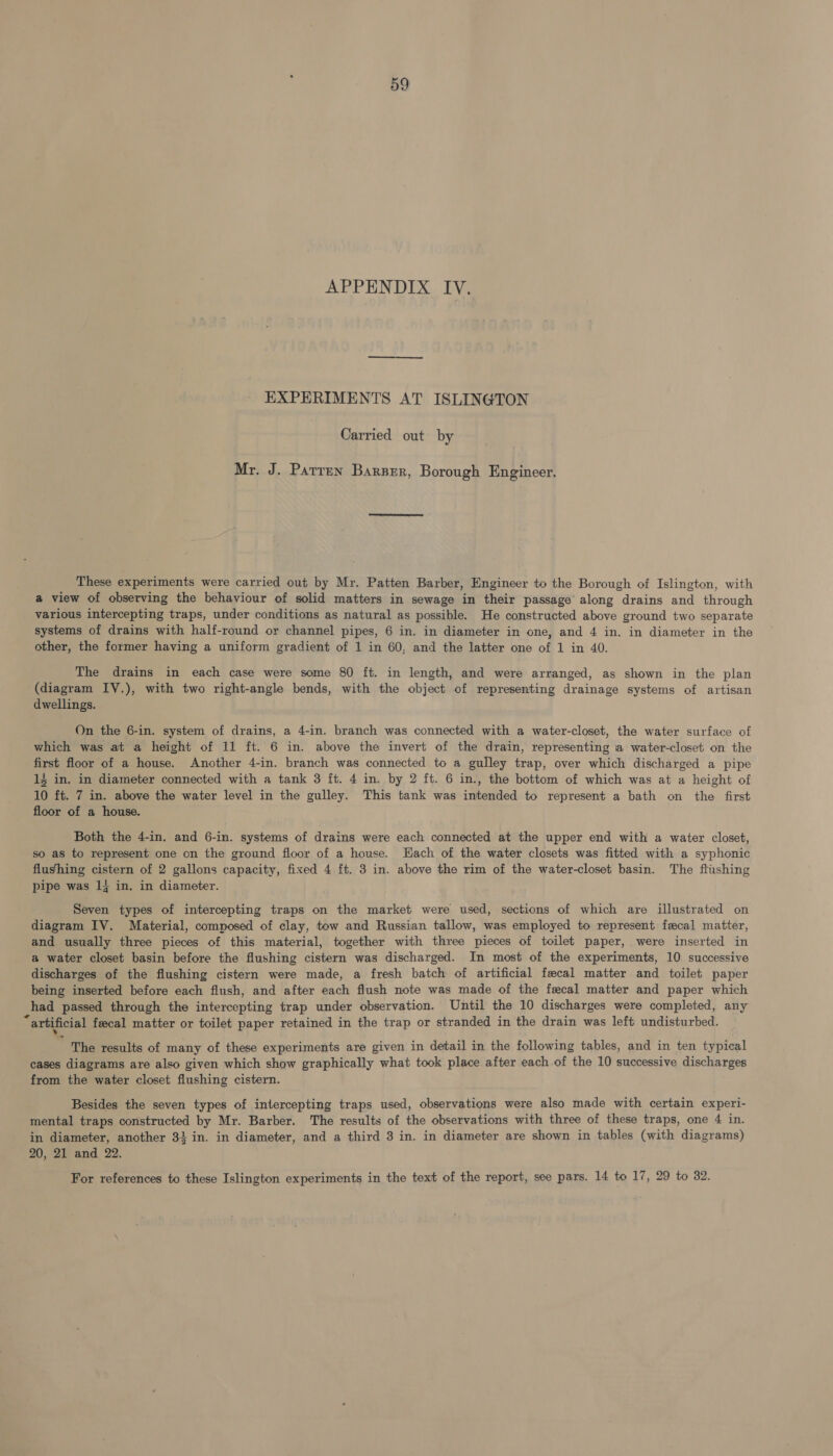 APPENDIX IV. EXPERIMENTS AT ISLINGTON Carried out by Mr. J. Parren Barzzr, Borough Engineer. These experiments were carried out by Mr. Patten Barber, Engineer to the Borough of Islington, with a view of observing the behaviour of solid matters in sewage in their passage along drains and through various intercepting traps, under conditions as natural as possible. He constructed above ground two separate systems of drains with half-round or channel pipes, 6 in. in diameter in one, and 4 in. in diameter in the other, the former having a uniform gradient of 1 in 60, and the latter one of 1 in 40. The drains in each case were some 80 ft. in length, and were arranged, as shown in the plan (diagram IV.), with two right-angle bends, with the object of representing drainage systems of artisan dwellings. On the 6-in. system of drains, a 4-in. branch was connected with a water-closet, the water surface of which was at a height of 11 ft. 6 in. above the invert of the drain, representing a water-closet on the first floor of a house. Another 4-in. branch was connected to a gulley trap, over which discharged a pipe 14 in. in diameter connected with a tank 3 ft. 4 in. by 2 ft. 6 in., the bottom of which was at a height of 10 ft. 7 in. above the water level in the gulley. This tank was intended to represent a bath on the first floor of a house. Both the 4-in. and 6-in. systems of drains were each connected at the upper end with a water closet, so as to represent one on the ground floor of a house. Each of the water closets was fitted with a syphonic flushing cistern of 2 gallons capacity, fixed 4 ft. 3 in. above the rim of the water-closet basin. The flushing pipe was 1} in. in diameter. Seven types of intercepting traps on the market were used, sections of which are illustrated on diagram IV. Material, composed of clay, tow and Russian tallow, was employed to represent fecal matter, and usually three pieces of this material, together with three pieces of toilet paper, were inserted in a water closet basin before the flushing cistern was discharged. In most of the experiments, 10 successive discharges of the flushing cistern were made, a fresh batch of artificial feecal matter and toilet paper being inserted before each flush, and after each flush note was made of the fecal matter and paper which had passed through the intercepting trap under observation. Until the 10 discharges were completed, any “artificial feecal matter or toilet paper retained in the trap or stranded in the drain was left undisturbed. = The results of many of these experiments are given in detail in the following tables, and in ten typical cases diagrams are also given which show graphically what took place after each of the 10 successive discharges from the water closet flushing cistern. Besides the seven types of intercepting traps used, observations were also made with certain experi- mental traps constructed by Mr. Barber. The results of the observations with three of these traps, one 4 in. in diameter, another 33 in. in diameter, and a third 3 in. in diameter are shown in tables (with diagrams) 20, 21 and 22.