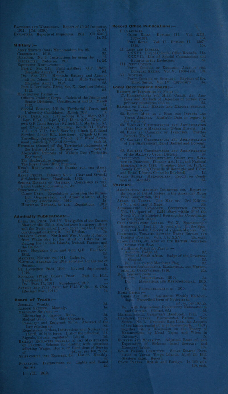   Factories AnD Worxsnors. Report of Chief Inspector. 1911. [Cd. 6289.) Qs. 9d. Exrtostves. Reports of Inspectors. 1911. ee 6240. ARMY hte Corrs Pesan No, 25. 1d. Crremoniat. 1912, od. : oo No. 3. Instructions for using the. ~ 1d. -Execrricity. Notes on. 1911. is. ¢ : UIPMENT REGULATIONS :-—~ - art 2. Sec. XIb. ee Artillery. QF, ee 1912 i ipa as Army). ec. XIe. Mountain Battery and Ammu- ke Column (10-pr. B.L.). Mule Transport. ular Army). 1912. 9d. oh Territorial Force, Sec. X. Engineer | tien PAPERS :-— — Officers Training Corps. Cadets of the Junior and es Divisions, Certificates A and B. ee Special Faces: Militia, Territorial Force, and University Candidates. March 1912. 15, Guns. Deir ror. 1912 :—60-pr. B.L.; 18-pr. Q.F.; 15-pr. B.L.C.; 15-pr. Q.F.; 18-pr. Q.F.; _ 12-pr. 12. owt. Q.F. Land Service; 9-2-inch B.L. Marks Dig es and X* on Mark V. Mounting ; ; 6-inch B.L. Marks nA LT: aad VII, Land Service; 6-inch Q.F, Land Service; 5-inch B.L. Howitzer; 47-inch Q.F. on Travellir Carriages; 47-inch Q.F. Fixed Arma- ment; 4-inch Q.F. Land Service. each Id. Historres (Snort) of the Territorial Regiments of the British Army. Bovised — each id.    oe dfordshire Regiment. The Royal Inniskiling Fusiliers. = “Kine’s REGULATIONS AND ORDERS FOR THE ARMY. : 1912.- 1s. 6d. 3 Rance Finper. Infantry No. 2. (Barr and a!) ee: 81-5-inches base. Handbook. 1912. SprctaL RESERVE oF OpriceRs. CoMMISSION IN tee Short Guide to obtaining a; &amp;e. paola: ‘ig Territormt Forcr :— i CaDET Utes Regulations governing the Forma- = asaya era, ization, and Administration of, by Ps County Associations. «1912. 1d. Hosprtais, GENERAL, or THE. Regulations. he ‘ Admiraity Publications :—  Shore of the China Sea, between Singapore Strait and the North end of Luzon, including the Danger- ous Ground outlying it. 1st Hdition. - 3s. - Distance Tasuus. North and West Coasts of Europe from White Sea to the Strait of Gibraltar, in-  the Baltic. ~ Guns. Horcuxiss 6-pr. and 3-pr. Q.F. Hesaboue ‘ea eee Eee “Bd. a ~ Mazrinens, Notices to, 1911. Index to. Wea a. Navricar Atmanac for 1914, abridged for the use of os ; Seamen, Es: ae St, Lawrence Pinot, 1906. Revised Supplement, Sa ee OR = Scorzanp (Wxst Cosst) Pitot. Part 1, 1911.               Supplement, 1912. Y Do, . Part 11., 1911. Spenene 1912. SraTron AnD Fire Daitn for H. M. Ships. Revised Noy., 1911.) S. 250a. Is, Board of Trade :— _ Jourwan. Weekly. ~ Lazour Gazerrs. Monthly, heen SHIrPine :— ' Life-saving Appliances. Rules. ~ Medical Guide. The Ship Captain’s. 25. ~ Passenger and Emigrant Ships. Abstract of. the Law relating to. 8d. ulations, Orders, Instructions and Notices now (April, 1912) in force. List of the principal, Gignss Private, registered. List of.  Ramway EMPLOYEES ENGAGED IN THE MANIPULATION -or TRAFFIC. _ affecting Wages, Hoars, aoe: fi gree COMING INTO REGISTRY. &amp;e. or Conditions of Service 2d., or, per 100, 28, 6d. Lights and Sound 2a   Record Office Publications :— T; CALENDARS. Grose Rous. © Hpwarp III, Vol. XIII. 1369-1374. 15s. Fine Roris, Vol, if. Epwarp it. 1307- 1819. £5E. If. Lists anv: INpExzs, XXXVI. List of Colonial Office Records. 11s. XXXVII. List of Special Commissions and Returns in the Exchequer. 58, III. Prarvy Counc. Privy Councm or Pnenanp, Acts oF THE. ConontaL Septes.. Vol. V, 1766-1783. 10s. Vi. Scorrisn. Privy Councit or Scortanp. Register of the. Third Series. Vol, LV. 1673-1676. 15s. Local Government Board :— Reports or Inspectors or Foops :— 17. Preservatives. vor Miik, Cream, &amp;e. Ana- lyses and Methods of Detection of certain pro- prietary substances sold as. 2d, Reports on Pusiic Heaury anp Mepicsy, SussEcts, New Series :— 68. Bomep Mitk ss a Foon ror InFaNts AND Youne Ayrats, - Available Data in regard to the Value of, 65. SANITARY CIRCUMSTANCES AND ADMINISTRATION of the Incr-in-Maxenrrimtp Urban District. 2d. 66. Firms as Carrinns or Inrecrion. - Further Reports (No. 5.) od. 67, SANITARY CIRCUMSTANCES AND ADMINISTRATION of the Suarrespury Rural District and Borough. : Pe ip 68, SANITARY CIRCUMSTANCES AND- ADMINISTRATION of the Matnwyp Urban District. TUBERCULOSIS, PARLIAMENTARY Grant ror Sana- rorium Purposss. Finance Act, 1911,and National TInsurance Act, 1911. Circular, May 14, 1912, to County Councils, Councils of Boroughs, and Urban and Rural District Councils (Hngland). ld. Water Suprry. Mnrroponiran,. Report on Condi- tion,of. Monthly. 6d. Various :— Amzonauics, Anvisory ComMirrEn ror. Report on the Tests of Petrol Motors in the Alexander Motor Prize Competition, 191]. od. Aprica BY ‘Treaty, -Pus Map: or.. “Srd° Edition. © 3 Vols. and case of Maps. 60s. ASTROGRAPHIC -CATALOGUB, GREENWICH SECTION, Vol. Til. (part of), 2,212 Stars within 3° of the North Polein Standard Rectangular Co-ordinates for the Epoch 1900-0. 28. . Care Opservatory ANNALS, Vol. X, Spectroscopic Researches. Part II, Appendix I. On the Spec-- irum and Radial Velocity of « Ganis Majoris. — 6d. Commanctan TREATIES BETWEEN GREAT BRiTain ayb Fornien Powmrs. Vols. I. to XXYV. 15s. each. Fracs, Bapers, anp ARMS OF THE British Dominions | BEYOND THE SwAS:— Additional Plates for Part I. :— Bermuda, Badge of. Sa Union of South Africa. Badge of the Governor- General. 3d. Do. Ensign and Merchant Flag. 3d. Grrexwicu Asrronomical, MAGNETICAL, anD Murnor- OLOGICAL OBSERVATIONS, 1910, 20s. Dos Separate parts :-— Besutts. Astronomicar.- 1910, Do. Macwnttcan anp Merrorotocicat. 1910. 's 38; Do. Puore-HELIocRAPuic, 1910, Bs. Home Orricn :— Snors Act, 1912. Assistants’ Weekly Half-holi- — Prescribed form of Notice as to. 3a., or, per 100, 2s Wet with Regulations, Explanatory Mamdyaniiiet . and Circular, (Bound, 6d.) 4d. Mereorofocican Ovsrrver’s Handbook. i911, 3s. ORDNANCE SURVEY. ProresstonaL Parrrs.. New Series. \No. 1, Gropnric Basu Ling, An Account of the Measurement of a, at Lossiemouth, in 1909; - together with a Discussion on the Theory of Measurement by Metal Tapes. and Wires in » &lt; Ostenary,. - Qs. - | SickwEss and Morratity. Adjusted Rates of, and “Expectation of Sickness based thereon; and Monetary Tables. 10s. Soran Prysics Commirren. Sonar Ectiese Exps- -pition to Yavanu, ares Islands, April 29, 1911 _- (Hastern date). Report. 6s, suate ov ors British and ae In 100 vols. Z ean ats 10s. each, 